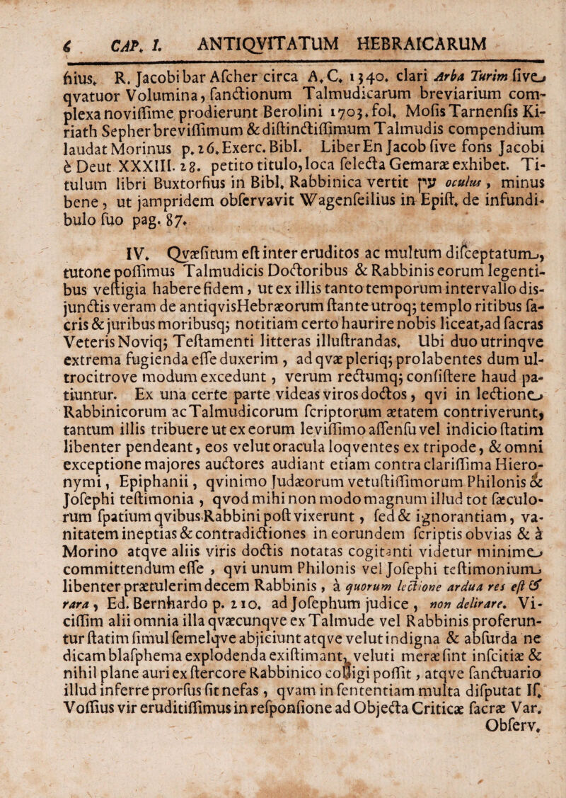 \ - _ ; •_ - __ ^ ■' \ hius, R. Jacobibar Afcher circa A,C, 134°* clari Ar^a T«rim fivo qvatuor Volumina, fandionum Talmudicarum breviarium com¬ plexa noviffime prodierunt Berolini 1703, fol, Molis Tarnenfis Ki- riath Sepherbrevidimum&didindiffimumTahrmdis compendium laudat Morinus p, 2 6, Exerc. Bibi. Liber En Jacob live fons Jacobi b Deut XXXIII. 28. petito titulo,loca feleda Gemaraeexhibet. Ti¬ tulum libri Buxtorfius in Bibi, Rabbinica vertit py oculus, minus bene, ut jampridem obfcrvavit Wagenfeilius irrEpid, de infundi¬ bulo fuo pag. 87* IV, Qvaefitumed inter eruditos ac multum difceptatum_>, tutonepodimus Talmudicis Dodoribus &Rabbinis eorum legenti¬ bus veltigia habere fidem, ut ex illis tanto temporum intervallo dis- jundis veram de antiqvisHebraeorum ftante utroq; templo ritibus fa- cris & juribus moribusq; notitiam certo haurire nobis liceat,ad facras Veteris Noviq; Tedamenti litteras illudrandas, Ubi duoutrinqve extrema fugienda effe duxerim , ad qvae pleriq; prolabentes dum ul- trocitrove modum excedunt, verum redumqj confidere haud pa¬ tiuntur. Ex una certe parte videas viros dodos, qvi in lediono Rabbinicorum acTalmudicorum fcriptorum aetatem contriverunt, tantum illis tribuere ut ex eorum levidimoaffenfuvel indicio datim libenter pendeant, eos velut oracula loqventes ex tripode, & omni exceptione majores audores audiant etiam contra claridima Hiero¬ nymi , Epiphanii, qvinimo Judaeorum vetudidimorum Philonis ck Jofephi tedimonia , qvod mihi non modo magnum illud tot fabulo¬ rum fpatiumqvibusRabbinipodvixerunt, fed& ignorantiam, va¬ nitatem ineptias & contradidiones in eorundem fcriptis obvias & h Morino atqve aliis viris dodis notatas cogitanti videtur minime^ committendum effe , qvi unum Philonis vel Jofephi tedimonium_> libenter praetulerim decem Rabbinis, a quorum lectione ardua res e/l& rara , Ed. Bernhardo p. 210, ad Jofephum judice , non delirare. Vi- cidim alii omnia illa qvaecunqve ex Talmude vel Rabbinis proferun¬ tur datim fimulfemelqve abjiciunt atqve velut indigna & abfurda ne dicam blafphema explodenda exidimant^veluti merae fint infcitiae & nihil plane auriexdercore Rabbinico eoljigi podit, atqve fanduario illud inferre prorfus fit nefas, qvam in fententiam multa difputat If, Voffius vir eruditiffimus in refponfione ad Objeda Criticae facrae Var. Obferv,