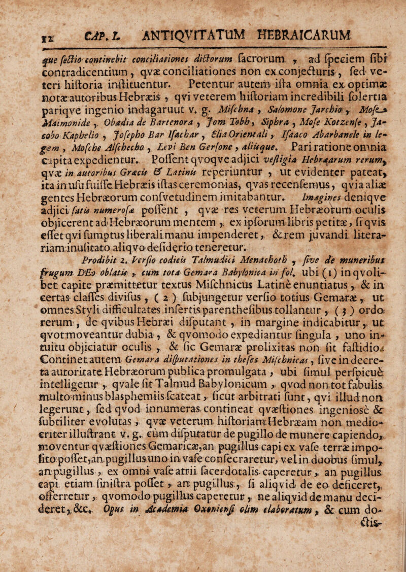 fue feftio continebit conciliationes ditiorum facrorum r ad fpeciem fibf contradicentium , qva conciliationes non ex conjeduris , fed ve* teri hiftoria infeituentur. Petentur autem ifta omnia ex optimae notae autoribusHebrseis , qvi veterem hiftoriam incredibili folertia pariqve ingenio indagaruut v* g. Mifcbna , Salomone Jarchio , Mofit^ Maimonide Obadia de Bartenora , Jom Tebh, Sipbra , Mofe Kotzenfe , ]a- cobo Kaphelio , Jofepho Bar Ifachar , Slia Orientali , Ifiaaco Abarbanele in le¬ gem , Mofcbe Alfcbecbo , Levi Ben Gerfone, alitique. Pari ratione omnia capita expedientur., Poflentqvoqve adjici veftigia Hebraarum rerum% qvae in autoribus GracU & Latinis reperiuntur , ut evidenter pateat* ita in ufufuiffe Biebraeis iftas ceremonias, qyas recenfemus, qvia aliae gentes Hebraeorum confvetudinem imitabantur- Imagines deniqve adjici fatis numerofa podent , qva res veterum Hebraeorum oculis objicerent ad Hebraeorum mentem ,, ex ipforum libris petitae > (i qvis, effetqvifumptusliberalimanu impenderet,, &rem juvandi litera* riaminulitato aliqvo defkferio teneretur. Prodibit 2. Per fio codicis Talmudici Menaeboth , flve de muneribut frugum DBo oblam > cum tota Gemar a Babylonica iri fol* ubi (i) inqvoli- bet capite praemittetur textus Mifchnicus Latine enuntiatus, & in certas clades divifus y ( z ) fubjtingetur verfio totius Gemara, ut omnes Styli difficultates infertis parenthefibus tollantur , ( y ) ordo rerum , de qvibusHebraei difputant , in margine indicabitur* ut qvot moveantur dubia , & qvomodo expediantur lingula > uno in¬ tuitu objiciatur oculis * & dc Gemarae prolixitas non fit faftidio^ Continetautem Gemar a di(put ationes in tbefes Mficbmcas , fi ve in decre¬ ta autoritate Hebraeorum publica promulgata , ubi fimul perfpicue intelligetur * qvale fit Talmud Babylonicum >, qvod nontotfabulis multo minus blasphemiis fcateat, ficut arbitrati funt, qvi illud non legerunt, fedqvod innurnerascontineat qvaftiones ingeniose 8c fubtiliter evolutas > q.vac veterum hiftoriam:Hebraeam non medio¬ criter illuftrant y. g. ciim difputatur de pugillo de munere capiendo, moventur qvaftionesGemarica,an pugillus capi ex vafe terra impo- fito:poffet,anpugillusunoin vafeconfecraretur, veiin duobus fimul* ampugillus , ex omni vafe atrii (acerdotalis- caperetur , an pugillus capi etiam finiftra pofiet * an pugillus:, fi aliqvid* de eo deficeret* offerretur , qvomodo pugillus caperetur, ne aliqvid de manu deci¬ deret *&e* Opus m Academi# Qx»menfi elim elaboratum > & cum do»