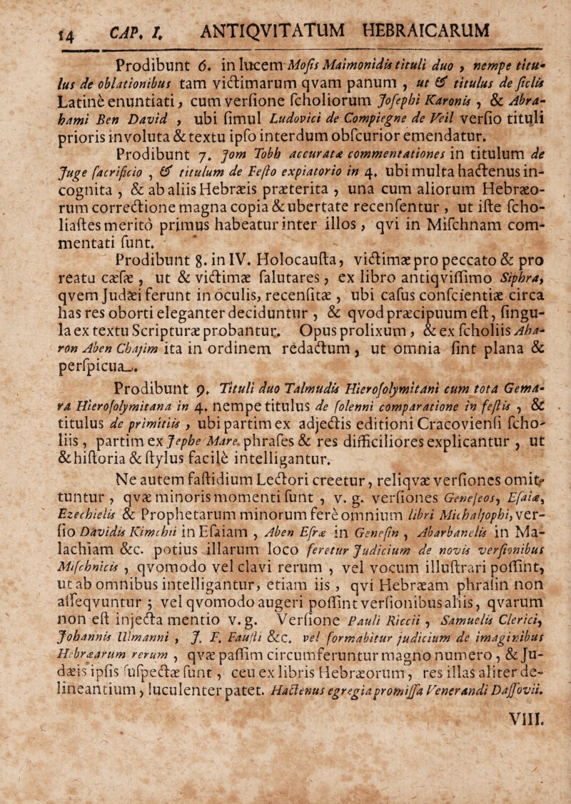 Prodibunt 6, in lucem Mofis Maimonidis tituli duo > nempe titu* lus de oblationibus tam vidtimarum qvam panum , ut & titulus de ficlis Latine enuntiati , cum verfione fcholiorum Jofepbi KaronU , & Abra- bami Ben David , ubi fimul Ludovici de Compiegne de Veii verfio tituli prioris involuta & textu ipfo interdum obfcurior emendatur. Prodibunt 7. ]om Tobb accuratae commentationes in titulum de Juge facrificio , & titulum de Fefto expiatorio in 4. ubi multa haftenus in¬ cognita , & ab aliis Hebraeis praeterita , una cum aliorum Hebraeo¬ rum correftione magna copia & ubertate recenfentur , ut ifte fcho- liaftes merito primus habeatur inter illos, qvi in Mifchnam com¬ mentati funt. Prodibunt 8. in IV. Holocaufta, vidtimae pro peccato & pro reatu caefae, ut & vidtimae falutares 7 ex libro antiqviffimo Sipbra, qvem Judaei ferunt in oculis, recenfitae , ubi cafus confcientiae circa has res oborti eleganter deciduntur , & qvodpraecipuumeft, fingu- la ex textu Scripturae probantur. Opus prolixum, & ex fcholiis Aha* c ron Aben cbajim ita in ordinem redadtum , ut omnia fint plana & perfpicua^. Prodibunt p. Tituli duo Talmudis Hierofolymitani cum tota Gema• va Hierofolymitana in 4. nempe titulus de folenni comparatione in fefiis y & titulus de primitiis , ubipartimex adjeftis editioni Cracovienfi fcho¬ liis, partim ex Jepbe Mare, phrafes & res difficiliores explicantur , ut &hiftoria&ftylus facili intelligantur. Ne autem faftidium Ledtori creetur, reliqvae verfiones omit^ tuntur , qvae minoris momenti funt , v. g. verfiones Genejeosy Efai<s^ Ezechielis & Prophetarum minorum fere omnium libri Miihaljophfxizx- fio Davidis Kimchti in Efaiam , Aben Efr<e in Genefin , Abarhanelic in Ma- 1 a chiam &C. potius illarum loco feretur Judicium de novis verfionibus Mi [cb ni cis , qvomodo vel clavi rerum , vel vocum illuftrari poffint, ut ab omnibus intelligantur, etiam iis, qvi Hebraeam phrafin non aifeqvuntur ; vel qvomodo augeri poffint verfionibus aliis, qvarum non eft injecfta mentio v. g. Verfione Pauli Riccii, Snmuelis Clerici, Jobannis lllmanni , J. F, Fau(ii &c* vel formabitur judicium de imaginibus Hebraamm rerum , qvae paffim circumferuntur magno numero, & Ju¬ daeis ipfis fu (pedtae funt, ceu ex libris Hebraeorum, res illas aliter de¬ lineantium , luculenter patet. Hactenus egregiapromijja Venerandi Dajfiovii. VIII.