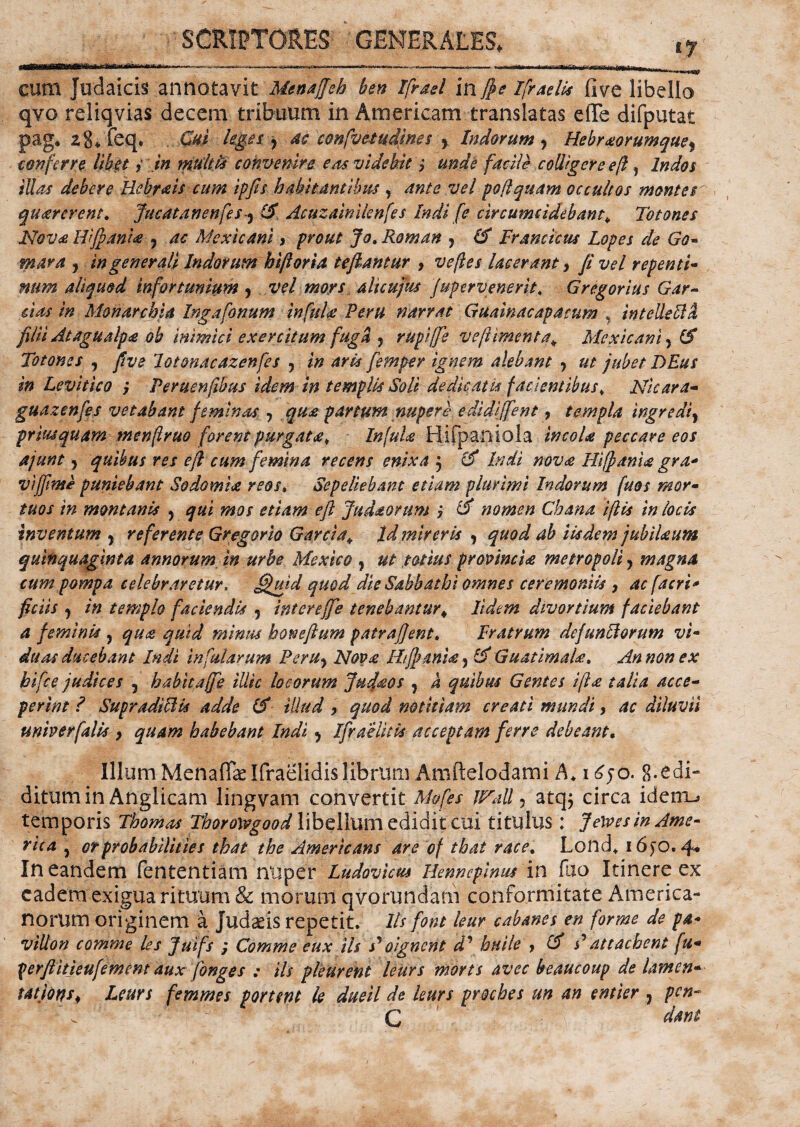 >ia>^vg cum Judaicis annotavit Menaffeb ben Ifrael in /pe Ifraelis five libello qvo reliqvias decem tribuum in Americam translatas efife difputat pag. 2g*feq. Cui leges 7 ac confvetudines 7 Indorum , Hebraorumque, conferre libet j in multis convenire eas videbit ; facile colligere e/i , Indos illas debere Hcbrais cum ipfis habitantibus , ante vel pofi quam occultos montes quarerent. Jucatanenfes y (5 Acuzainilenfes Indi [e circumcidebam„ Torones Nova Hi(pantae 7 ac Mexicani 3 prout Jo.Roman 7 & Francieus Lopes de Go- ? in generali Indorum hiftoria teftantur , z^/^j lacerant, repenti- num aliquod infortunium 7 vel mors alieujus jupervenerit, Gregorius Gar¬ das in Monarchia Ingafonum infula Peru narrat Guainacapacum , intelleftll filii Atagualpa ob inimici exercitum fuga 7 rupi([e ve firment a* Mexicani 7 ($ Totones 7 five Jot&nacazenfes 7 in aris femper ignem alebant 7 ut jubet DEus in Levitico ; Peruenfibus idem in templis Soli dedicatis facientibus, Nicara- guazenfes vetabant feminas 7 qua partum nupere edidiffent, templa ingredi7 priusquam m enfi ruo forent purgata. Infula Hifpaniola incola peccare eos ajunt 7 quibus res eft cum femina recens enixa 7 & Indi nova Hifpania gra* vi/ftme puniebant Sodomia reos» Sepeliebant etiam plurimi Indorum fuos mor¬ tuos in montanis 7 qui mos etiam eft Judaorum i & nomen Chana ifiis in locis Inventum 7 referente Gregario Garcia«. Id mireris , quod ab iisdem jubiUum quinquaginta annorum in urbe Mexieo , ut totius provincia metropoli 7 magna cum pompa celebraretur, £fuid quod die Sabbathi omnes ceremoniis , ac facri* ficiis 7 in templo faciendis 7 intereffie tenebantur «, Udem divortium faciebant a feminis 7 qua quid minus honeftum patra fient. Fratrum dc/unHorum vi¬ duas ducebant Indi infularum Peru7 Nov£ Ht/panU 7 & GuatimaU* An non ex hifce judices 7 habitaffe illic locorum Jujfeos 7 k quibus Gentes ifia talia acce¬ perim ? SupradtUU adde ($ illud > quod notitiam creati mundi, ac diluvii univerfalis , quam habebant Indi 7 Ifiraelitis acceptam ferre debeam. Illum Menaffolfraelidislibrum Amftelodami A. i£jo. g.edi- ditum in Anglicam lingvam convertit M&fes jFall, atq$ circa idemu temporis Thomas Thorowgood libellum edidit cui titulus : ferves in Ame¬ rica 7 otprobabilities that the Americans are of that racet Lond. 16^0.4* In eandem fententiam nuper Ludovicus Hennepinus in fuo Itinere ex eadem exigua rituum & inorum qvqrundam conformitate America¬ norum originem a Judaeis repetit, lis fom leur cabanes en forme de pa- villon comme les Juifs ; Comme eux iis s'oignent d\ huile , & Pattachent fu- perftitjeufement aux fonges ; iis pleurent leurs morts avec beaucoup de Umeri* tatiQW) Leurs femmes portem le dueil de leurs prsches un an entier 7 pen- \ C dant