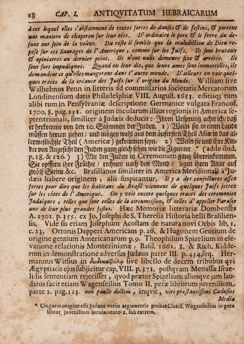 dant lequel elles s^abftiennent de toutes fortes de danfes de fefilns, portent une maniere de cbaperon fur leur te te, D’ ordtnaire le pere & le frere du de- funt ont foin de la veuve, Du refte il femble que la maledittion de Dieu re- pofe fur ces Sauvages de P Amerique , comme fur les fuifs, Iis font brutaux & opiniatres au dernier polnt, Iis rfont nude demeure fixe & arretee. Iis font fort impudiqves. Jguand on leur dit, que leurs ames font zmmortellesj iis demandent ce qu%elles mangeront dans P autre monde, D^atUeurs on voit quel- ques traces de la creance des Jutfs fur P origine du Monde. William five Wilhelmus Penn in litteris ad commiffarios focietatis Mercatorum Londinenfium datis Philadelphiae VIII. Auguft. i<58 3♦ editisq^ tum alibi tum in Penfylvaniae defcriptione Germanice vulgata Francof. 1700. g.pag.131. originem incolarum illius regionis in America fe- ptentrionali, fimiliter a Judaeis deducit: ^ftten Urfprung er Ocrfomme fcon Den io. (Statumen ber^uben* 1) <3CBeiln jle meinenSanbe muffen ()mtm jicfcen/ unD mogenmo^au^&emaufetfen^etlAfiaemDa^ a^ letme(]ltcf;|le(Americae) gefomrnwfepn. <2Bet(nfteunbi5w^in* fcetPon^lngeftc^Den^u&engan^gletc^feljen mieDteSigetmet: * (adde ibid* р. 28. & 126.) 3) Den^uDen m Ceremonien gan| uberetnfommem (Sie opffern il)te gtucljte / tecjmen nacf; ben $?onb / legen if)ten 51ltar auf Jtuolf (Steine &c. Brafilianos fimiliter in America Meridionali a Ju¬ daeis habere originem ? alii fuspicantur. 11 y a des conjeclures ajfiez fortes pour dire que les habitans du Brafil viennent de quelques Juifs jettez fur les cotes de P Amerique, On y voit encore quelques traces des ceremonies Judaiques > telles que (ont celles de la circumci(iony & celles d' appeller Par a [ce une de leur plus grandes fefies. Haec Memoriae litterariae Dombenfes A. 1701. p. 5 fj. ex Jo. JofephideS.Therefia Hiftoriabelli Brafilien- fis* Vide fis etiam Jofephum Acoftam de naturanovi Orbis lib* i* с. 23* OttonisDapperi Americam p,2<3. &HugonemGrotiumde origine gentium Americanarum p.p. Theophilum Spizelium in ele¬ vatione relationis Montezinianae ? Bafil. i6<5i. 8. &Rich.Kidde- rumindemonftrationeadverfus Judaeos parte III. p. 4^4/eq. Her- mannus Witfius in icoStKedpvAa> five libello de decem tribubus qvi iEgyptiacisejusfubjiciturcap.VIII. p.371* poftqvam Menafiaelfrae- lidis fententiam rejeciffet, qvod praeter Spizelium aliosqve jam lau¬ datos facit etiam Wagenfeilius Tomo II. perae librorum juveniliurru parte 2. pag.i 23. non paullo doftius y inqvit, viri prdfiantijfimi Cadufios Media * Cingaros origine efTeJucljeos variis argumentis probatClarilF, Wagenfeilius inpcta libror, juvenilium loculamento 2,fubextrem,