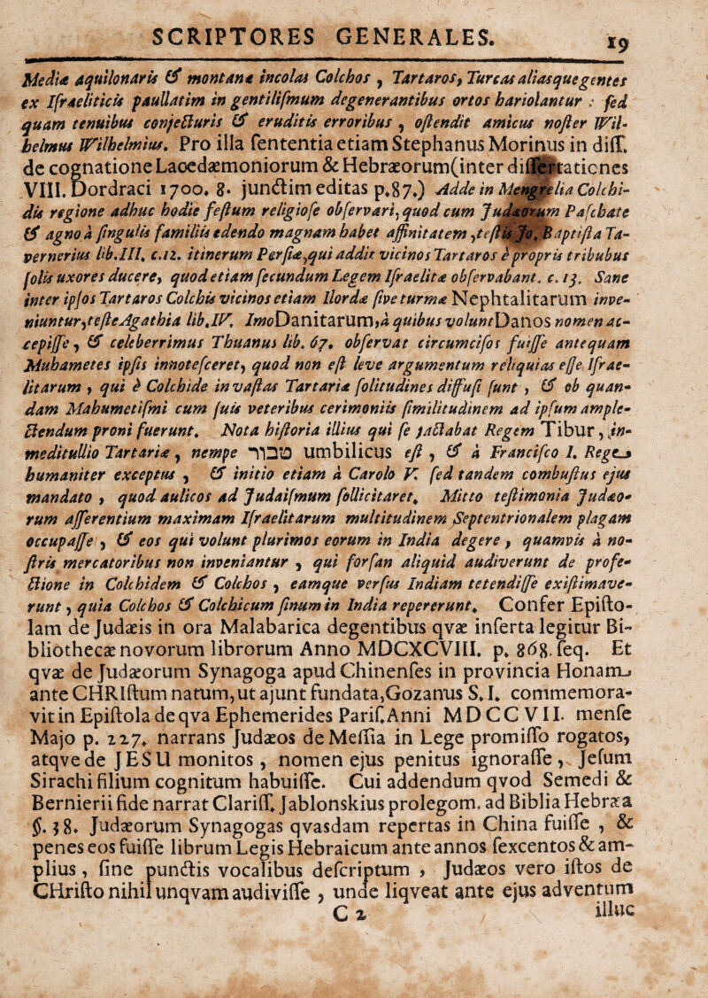 i9 Media aquilonaris & montana incolat Colchos , Tartaros? Tureas alias que gentes ex Ifraeliticls paullatim in gentilifmum degenerantibus ortos hariolantur : fei quam tenuibus conjefturis (5 eruditis erroribus , oflendit amicus nofter WiU h e Imus Wilhelmiuf. Pro illa fententia etiam Stephaniis Morinus in diC de cognatione Lacedaemoniorum & Hebraeorum(inter di® rtatienes VIILUordraci 1700. 8• junftim editas p,87,) Adde in Mengrelia Colchi¬ dis regione adhuc hodie fe/lum religiofe obfervari) quod cum Judaoram Pafchate & agno a pnguUs familiis edendo magnam habet affinitatem 7ttfUs Jo, Baptifta Ta~ pernerius bb.Ill, c.iz. itinerum Perfia^qui addit vicinos Tartaros epropris tribubus [olis uxores ducere, quod etiam fecundum Legem Ifradita obfervabant, c. 13. Sane inter ipjos Tartaros Colchis vicinos etiam Horda five turma Neph tali tarum inve¬ niuntur J e fle Agatbia libJF, /ff^Danitamm,4 quibus WawrDanos nomen ac- cepijfe j & celeberrimus Thuanus hb> obfervat circumcifos futjfe antequam JMuhametes ipfis inmtefceret, quod non efl leve argumentum reliquias ef]e lfrae- litarum ? qui & Colchide in v a fi as Tartaria folitudines diffufi (unt , (5 ob q nan¬ dam Mahumetifmi cum juis veteribus cerimoniis pmilituclinem ad ipfum ample- Flendum proni fuerunt. Nota hiftoria illius qui fe jaftabat Regem Tibur, jn- meditullio Tartarie, nempe Umbilicus eft , (5 a Francifco L Reges humaniter exceptus , 15 initio etiam k Carolo K fed tandem combuftus ejus mandato , quod aulicos ad Judatfmum follicitaret, Mitto teflimonia judao* rum afferentium maximam Ifraelitarum multitudinem Septentrionalem plagam occupaffe , (5 eos qui volunt plurimos eorum in India degere ? quamvis k no- ftris mercatoribus non inveniantur , qui forfan aliquid audiverunt de profe- Ilione in Colchidem (5 Colchos , eamque verfus Indiam tetendiffe exiflimave- runt , quia Colchos 5 Colchicum fmum in India repererunt* Confer Epifto- lam de Judaeis in ora Malabarica degentibus qvae inferta legitur Bi¬ bliothecae novorum librorum Anno MDCXCVIII. p* 8^8, feq. Et qvae de Judaeorum Synagoga apudChinenfes in provincia Honarru ante CHRlftum natum, ut ajunt fundata,Gozanus S J* commemora¬ vit in Epiftola de qva Ephemerides PariCAnni MDCCVII. menfe Majo p. 227«. narrans Judaeos de Media in Lege promi® rogatos, atqve de J ESU monitos, nomen ejus penitus ignora®, Jefum Sirachi filium cognitum habui®. Cui addendum qvod Semedi & Bernierii fide narrat Clariff* Jablonskius prolegom* ad Biblia Hebraa $8* Judaeorum Synagogas qvasdam repertas in China fui® , & penes eos fui® librum Legis Hebraicum ante annos fexcentos & am¬ plius , fine punftis vocalibus deferiptum , Judaeos vero iftos de CHrifto nihil unqvam audivi® , unae liqveat ante ejus adventum C % illuc