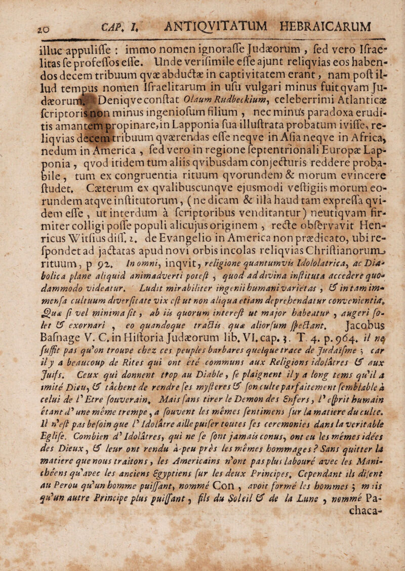 illuc appuliffe : immo nomen ignorafie Judaeorum , fed vero Ifrae- litas fe profeffos effe. Unde verifimile effe ajunt reliqvias eos haben¬ dos decem tribuum qvae abdudse in captivitatem erant, nam poft il¬ lud tempus nomen Ifraelitarum in ufu vulgari minus fuitqvam Ju- d^orumf SlDeniqye conflat OlaumRudbeckium, celeberrimi Atlanticae feriptoris non minus ingeniofum filium , nec miniis paradoxa erudi¬ tis amantem propinare,in Lapponia fua illuftrata probatum iviffe, re¬ liqvias decem tribuum qvaerendas effe neqve inAfianeqve in Africa, nedum in Arne rica , fed vero in regione feptentrionali Europae Lap¬ ponia j qvod itidem tum aliis qvibusdam conjecturis reddere proba¬ bile , tum ex congruentia rituum qvorundem & morum evincere ftudet* Caeterum ex qvalibuscunqve ejusmodi vefxigiis morum eo¬ rundem atqveinftitutorum, (ne dicam & illa haud tam expreffa qvi- dem effe , ut interdum a feriptoribus venditantur) neutiqvam fir¬ miter colligi poffe populi alicujus originem , re&e obfbrvavit Hen- ricus Witfiusdiff i* deEvangelio in America non praedicato, ubire- fpondetad jactatas apud novi orbis incolas reliqvias ChriftianorurrLs rituum , p In omni, inqvit5 religione quantumvis Idololatriea, ac Dia* bolica plane aliquid animadverti poteft , quod ad divina inftituta accedere quo* dammodo videatur. Ludit mirabiliter ingenii humani variet as , & in tam irn* menfa cultuum diverftate vix cft ut non aliqua etiam deprehendatur convenienti^ J£u<e fi vel minima fit, ab Hs quorum interefl ut major habeatur , augeri fa« let eT exornari y eo quandoque traBis qu<£ aliorfum ffeBant, Jacobus Bafnage V. C in Hiltoria Judaeorum lib* VL cap. $. T 4. p. 964* il fuffit pas qu^on trouve chez ces peuples barbares quelque trace de Judatfme \ car ily a beaucoup de Rites qui ont ete communs aux Religions idoldtres aux Ms- Ceux qui donnent ttop au Diable, fe plaignent ily a lovg tems qudil a tmite Dieu, & tdehent de rendre [es myfleres fon culteparfaitement femblable k celui de P Etre fouverain* Mais fans tirer le Demon des Enfers, P e [frit humain etant d' une meme trempe ,a fouvent lesmemes fentimens fur la matiere du culte* B r?efl pas befoin que P Idolatr e aille puifer tout es fes ceremonies dans laverit alie Bgtife. Combien d' Idoldtres, qui ne fe font jamals conus, ont eu lesmemes idees des Dieux, & leur ont rendu k'peu prds lesmemes hommages ? Sans quitter U matiere que nous trahons, les Americains tfont pas plus laboure avec les Mani- cheens qtdavec les anciens Sgyptiens fur les deux Principes* Ccpcndant iis di[ent au Perou qdunbomme puiffanty nomme Con , avoit forme les hommes j m iis qPtsn autre Principe plus puiffant 3 fis du $oUil (f de la Lune , nomme Pa- chaca-