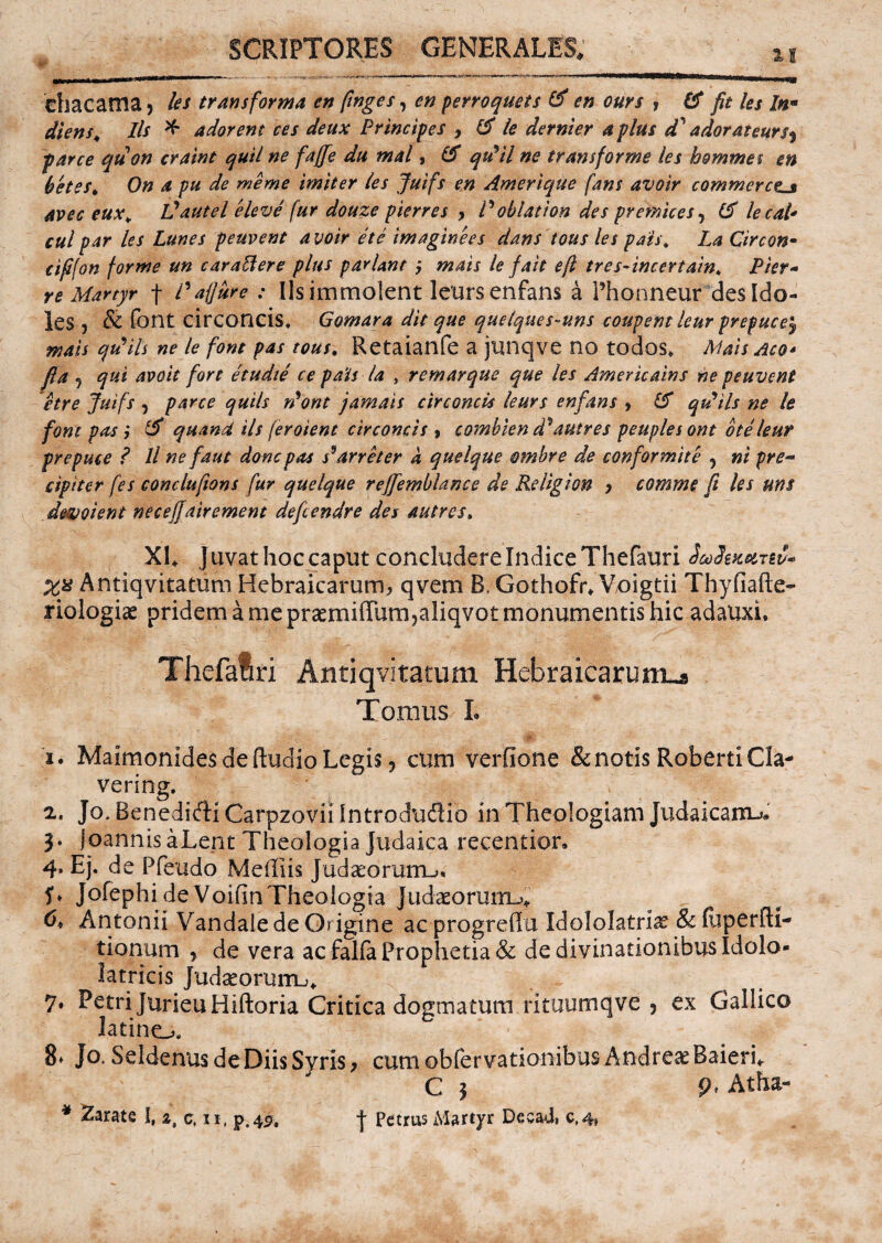 ehacama* les transforma en finges, en perroquets & en ours , IA fit les In■ diens* Iis * adorem ces deux Principes y & le dernier a plus d' adorateurs^ parce quon craint quii ne faffie du mal, (5 qtdil ne transforme les homines en betes* On a pu de meme imiter les Juifs en Amer i que fans avoir commeretis avec eux* Vautel eleve fur douze pierres , P oblation des premices, (A lecal• cui par les Lunes peuvent avoir et e imaginees dans tous les pats* La Circon• cififon forme un carattere plus pariant , mais le fait e fi tres-incertain* Pier- re Martyr f /’aflure : Iis immolent leurs enfans a Phonneur des [do¬ les , & font circoncis, Gomara dit que quelques-uns coupem leur prepuee^ mais qrfils ne le font pas tous. Retaianfe a junqve no todos. Mais Aco* fi a , qui avoit fort etudie ce pa'i$ la , r emarque que les Americains ne peuvent etre Juifs , parce quils n’ont jamais circoncis leurs enfans , IA qtdils ne le font pas; (A quand iis feroient circoncis , combien d^autres peuplesont bteleur prepuee ? ll ne f aut donepas s*arreter a quelque ombre de conformi te , ni pre** cipiter fes conclufions fur quelque rejfemblance de Religion , comme fi les um devotent neceffairement defeendre des autres. XL J uvat hoc caput concludere Indice Thefauri Safomni- Xfi Antiqvitatum Hebraicarum, qvem B.Gothofr* Voigtii Thyfiafte- riologi<e pridem a me prasmiffum?aliqvot monumentis hic adauxi, Thefatri Antiqvitatum Hebraicarum-» Tomus I. ■ •*'•# V , '■ St.' i* Maimonides de ftudio Legis 9 cum verfione & notis RobertiCla- vering. a. Jo.BenediftiCarpzoviilntroduflio in Theologiam Judaicam-». 3. JoannisaLent Theologia Judaica recentior» 4* Ej. de Ffeudo Mediis Judaeorum-»* Jofephi de VoifinTheologia Judaeorum-»* 6* Antonii Vandale de Origine ac progrefiu Idololatria & (uperfti- tionum , de vera ac falfa Prophetia & de divinationibus Idolo- latricis Judaeoruiru* 7. Petri JurieuHiftoria Critica dogmatum rituumqve 5 ex Gallico latino. 8» Jo. Seldenus de Diis Syris, cumobfervationibusAndreasBaierL C 3 p. Atha-