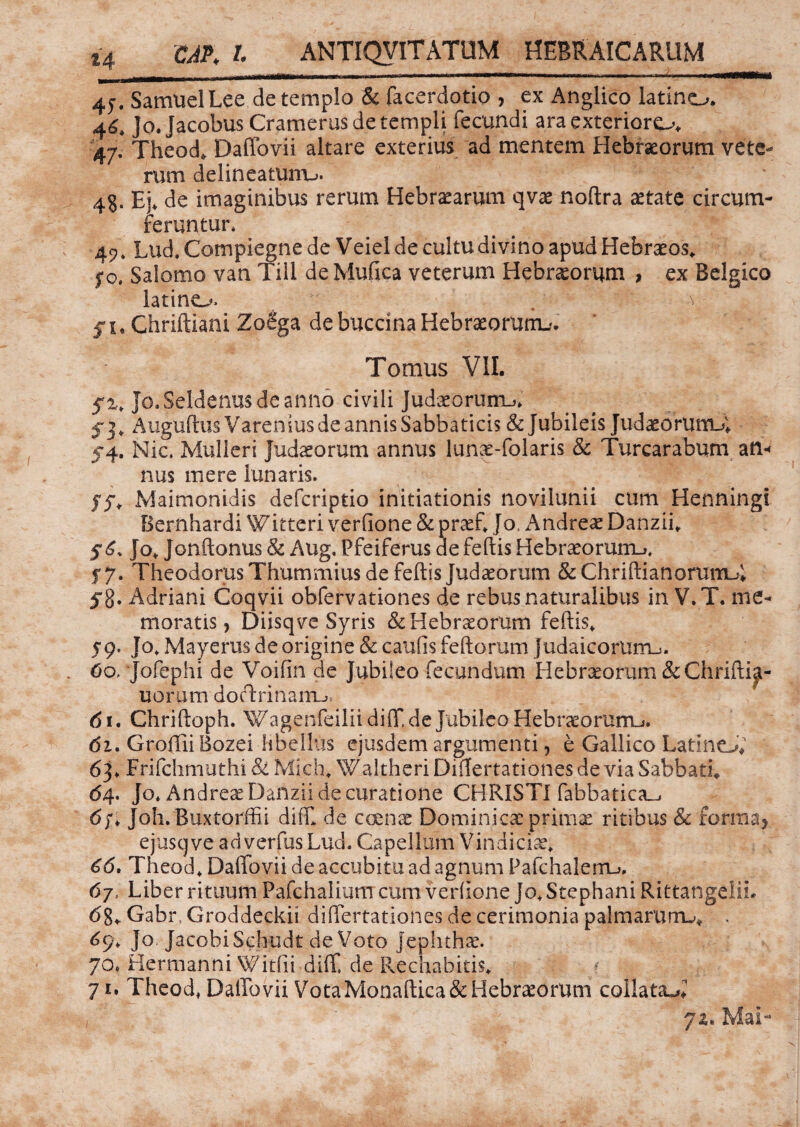 4j. Samuel Lee de templo & facerdotio , ex Anglico latino. 46, Jo.Jacobus Cramerus de templi fecundi araexterioro. 47. Theod. Daffovii altare exterius ad mentem Hebraeorum vete¬ rum delineatuiTu. 4§. Ej. de imaginibus rerum Hebraearum qvae noftra aetate circum¬ feruntur. 42', Lud, Compiegne de Veiel de cultu divino apud Hebraeos. fo, Salomo van Till de Mufica veterum Hebraeorum , ex Belgico latino. . a f u Chriftiani ZoSga de baccina Hebraeorum-'. Tomus VII. 5% Jo.Seldenus de anno civili Judaeorum.*. f 3, Auguftus Varenius de annis Sabbaticis & Jubileis JudaeormrU, 54. Nic. Mulieri Judaeorum annus lunae-folaris & Turcarabum atl-r nus mere lunaris. yy, Maimonidis defcriptio initiationis novilunii cum Henningi Bernhardi Witteri verfione & praef, Jo. Andreae Danzii. $6. Jo, Jonftonus & Aug. Pfeiferus de feftis Hebraeormru 5*7. Theodorus Thummius de feftis Judaeorum & Chriftianorum-4 5*8. Adriani Coqvii obfervationes de rebus naturalibus in V.T. me¬ moratis , Diisqve Syris & Hebraeorum feftis, 59. Jo, Mayerus de origine & caufts feftorum Judaicorum.». . 60, Jofephi de Voifin de Jubiieo fecundum Hebraeorum&Chrifti^- uorum doctrinam^ 61. Chriftoph. Wagenfeilii diff de Jubiieo Hebraeorum^. 61. Groffii Bozei libellus ejusdem argumenti, e Gallico Latino. 63. Frifchmuthi & Mich, Waltheri Diflertationes de via Sabbati. <54. Jo. Andreae Danzii de curatione CHRISTI fabbatica_i 6/, Joh.Buxtorffii diff de coenae Dominicae primae ritibus & forma> ejusqve adverfus Lud. Capellam Vindiciae. 66. Theod, Daffovii de accubitu ad agnum Pafchalerru. 67, Liber rituum Pafchalium cum verfione Jo.Stephani Rittangelih 68. Gabr, Groddeckii differtationes de cerimonia palmarum-». . 69, Jo JacobiSchudt deVoto Jephthx. JO* Hermanni Witfii diff de Rechabitis, 71. Theod, Daffovii VotaMonaftica&Hebraeorum collat&ff 71* Mai- 1