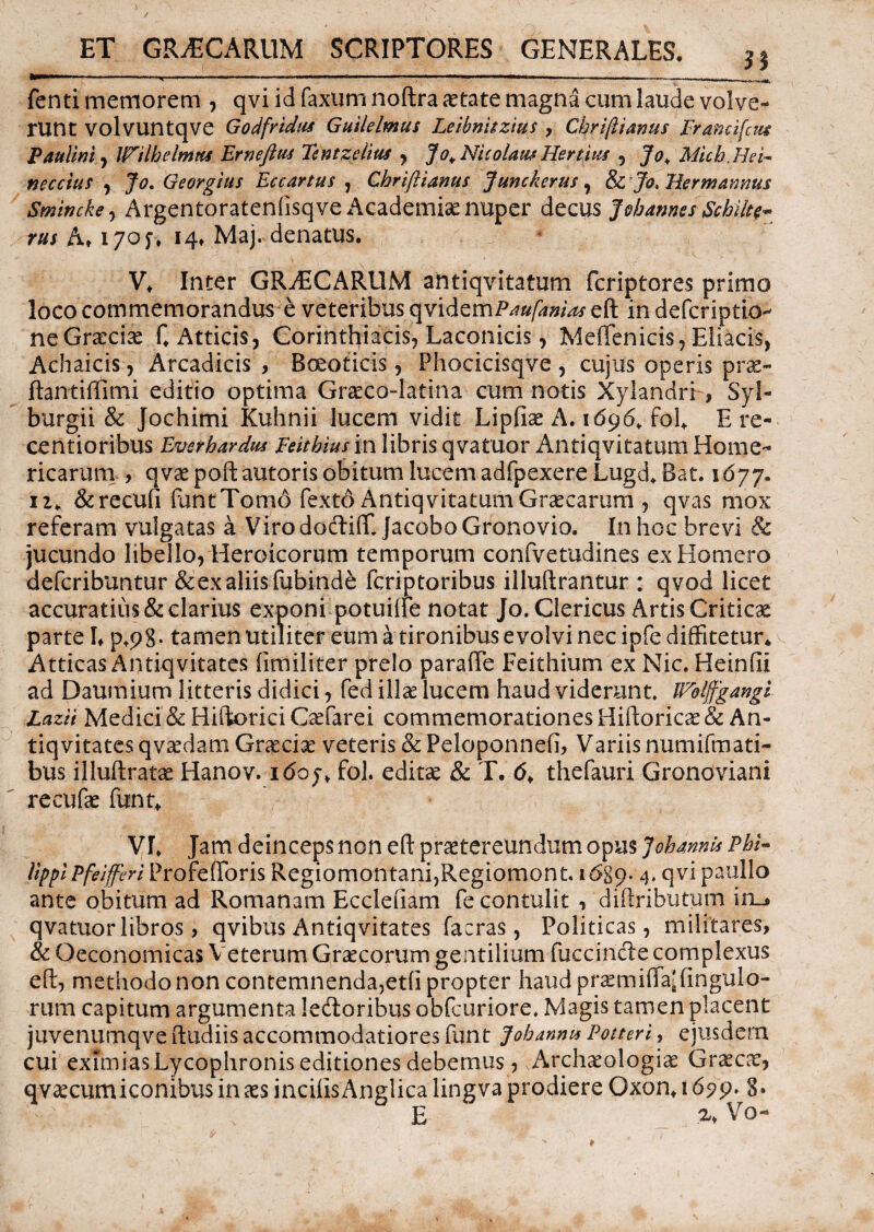 / ET GRyECARUM SCRIPTORES GENERALES. 3i ®***fc**ri ' ' ' ^ '  aJJ r'r' ' ' ,ir' ■  ‘ f. .. -ir . MMMM '  ■  1111 , fenti memorem , qvi id faxum noftra aetate magna cum laude volve¬ runt volvuntqve Godfridas G ulle Imus Leihmtzius , Chrijlianus Francifau Paulini, IPilbelmns Ernefim Tentzelius , Jo+ Nicolatu Hertius 5 Jq> Micb.HeF neccius , Jo. Georgius Eccartus , Ghriftianus Junckerus, &; Jo, Uermannus Smincks , Argentoratenfisqve Academiae nuper decus Jvhannes gchilte*» rus A» 170$. 14» Maj. denatus. V* Inter GRAECARUM antiqvitatum fcriptores primo loco commemorandus e veteribus qvidcmPaufamas eft in defcriptio- ne Graeciae C Atticis, Corinthiacis, Laconicis, MefTenicis, Eliacis, Achaicis, Arcadicis , Boeoticis, Phocicisqve , cujus operis prae- ftantiftimi editio optima Graeco-latina cum notis Xylandri , Syl- burgii & Jochimi Kuhnii lucem vidit Lipfiae A. 1696* fol* E re- centioribus Evetbardus Feithius in libris qvatuor Antiqvitatum Home¬ ricarum , qvaepoftautoris obitum lucem adfpexereLugd, Bat. 1677. ii* &recufi funtTomo fexto Antiqvitatum Graecarum , qvas mox referam vulgatas a Virododlifft jacebo Gronovio. In hoc brevi & jucundo libello, Heroicorum temporum confvetudines ex Homero defcribuntur & ex aliis fubinde fcriptoribus illuftrantur : qvod licet accuratius & clarius exponi potuifte notat Jo. Clericus Artis Criticae parte !♦ tamen utiliter eum a tironibus evolvi nec ipfe diffitetur* Atticas Antiqvitates (imiliter prelo paraffe Feithium ex Nic. Heinfti ad Daumium litteris didici, fed illae lucem haud viderunt. Wblffgangi Lazii Medici & Hiftorici Gefarei commemorationes Hiftoricae& An¬ tiqvitates qva^dam Grasciae veteris & Peloponnefi, Variis numifmati- bus illuftratas Hanov. 1 <5oy* fol. editae & T. <5* thefauri Gronoviani recufae funt* VL Jam deinceps non eft praetereundum opus JobannU Pbi~ lippi Pfeiferi ProfefForis RegiomontanijRegiomont. 1689* 4* qvi paullo ante obitum ad Romanam Ecclefiam fe contulit , diftributum in_» qvatuor libros, qvibus Antiqvitates facras, Politicas, militares, & Oeconomicas Veterum Graecorum gentilium Fucandie complexus eft, methodo non contemnenda,et(i propter haud praemifFaJ Ungulo¬ rum capitum argumenta ledtoribus obfcuriore. Magis tamen placent juvenumqve ftudiis accommodatiores funt Joh anni* Potteri, eiusdem cui eximias Lycophronis editiones debemus, Arch^ologis Graeca?, qvaecumiconibusinaes incilisAnglica lingva prodiere Oxon* 1699. 3» E Vo-