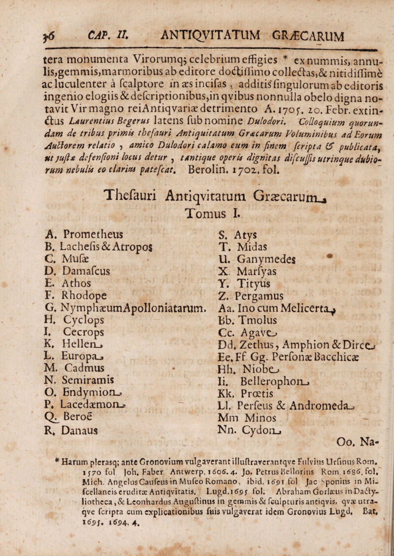 tera monumenta Virorumq$ celebrium effigies * ex nummis, anna¬ lis,gemmis,marmoribus ab editore dodjffimo colledas,& nitidiffime ac luculenter a fcalptore in aes incifas r additis Angulorum ab editoris ingenio elogiis & defcriptionibus,in qvibus nonnulla obelo digna no¬ tavit Vir magno reiAntiqvariae detrimento A. 17020. Febr. extin- d:US Laurentius Begerus latens fiib nomine Dulodori. Colloquium quorun- dam de tribus primis thefauri Antiquitatum Gr<ecarum Voluminibus ad Eorum Aullorem relatio ? amico Dulodori calamo eum in finem fcripta & publicata} ut jufts defenfioni locus detur , tantique operis dignitas difcujfis utrinque dubio¬ rum nebulis eo clarius patefcat. Berolin. 1702* fol. Thefauri Antiqvitatum Grascarunu» Tomus I. / t ' A* Prometheus B. Lache(is& Atropos C Mufe D. Damafcus E. Athos F. Rhodope G. NymphaeumApoIIoniatarum, H* Cyclops !♦ Cecrops K* Hellen^ L. Europa^ M. Cadmus N. Semiramis O* Endymion^ P* Lacedaemon^ Beroe R* Danaus S* Atys T. Midas U. Ganymedes * X Marfyas Y. Tityus Z. Pergamus Aa. Ino cum Melicerta^ Bb. Tmolus Cc. Agavo Dd+ Zethus , Amphion & Dirce^ Ee.Ff Gg. Perbonae Bacchicas Hh* Niobo Ii. Bel!erophon_> Kk. Prcetis Ll Perfeus & Andromeda^ Mm Minos N11. Cydon-, Oo, Na- * Harum plerasq; ante Gronovium vulgaverant illuftravcrnntqve Fulvius Urfinus Rom. iy7ofol Joh, Faber Antwerp, 16oS. 4. Jo. Petrus Beilorins Rom. 1686. fol, Mich. AngelusCaufeus in Mufeo Romano, ibid. 1691 fol Jac Sponius in Mi- fcellaneiseruditae Antiqvitatis, Lugd.itfpj- fol. Abraham Gorlscus in Dacty¬ liotheca Lconhardus Auguftinus in gemmis & fculpturisantiqvis, qvx utra- qve fcripta cum explicationibus fuis vulgaverat idem Gronovius Lugd, Bat. 169 j. 1624* 4.