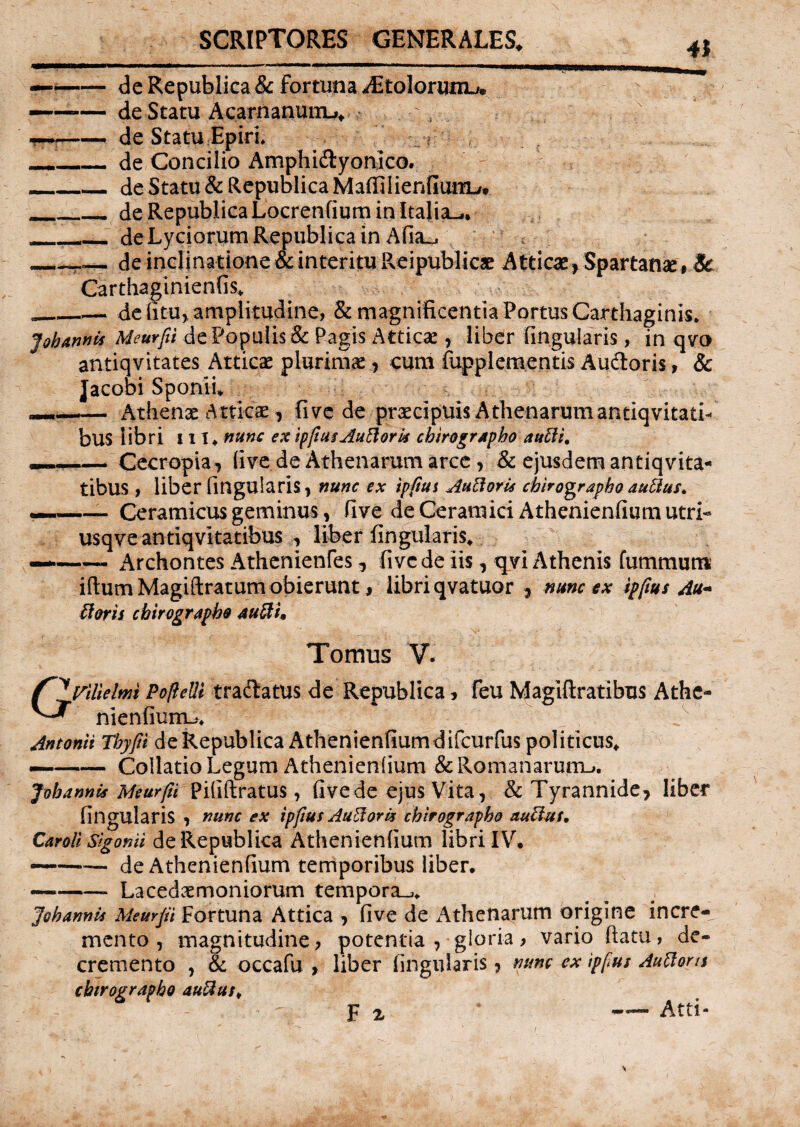 41 — -- de Republica & fortuna iEtoIoriOTU — -de Statu Acarnanunw ; , -de Statu Epiri __de Concilio Amphidyonlco. _de Statu & Republica MaffilienfiuiTL/* _de Republica Locrenfium in Italia^. ___ de Lyciorum Republica in Allu __— de inclinatione & interitu Reipublicae Atticae > Spartana # Sc Carthaginienfis, .___— de (itu, amplitudine, & magnificentia Portus Carthaginis, J oh annis Meurfii de Populis & Pagis Atticae, liber lingularis, in qvo autiqvitates Atticae plurimae , cum fupplementis Audoris, & Jacobi Sponil —— Athenae Atticae, fi ve de praecipuis Athenarum antiqvitati- bus libri 111, nunc ex ipfius Aufloris chirographo aufli, Cecropia, live de Athenarum arce , & ejusdem antiqvita- tibUS , liber lingularis, nunc ex ipfius Aufloris chirographo auflus, Ceramicus geminus, live de Ceramici Athenienlium utri usqveantiqvkatibus , liber lingularis. Archontes Athenienfes , five de iis, qvi Athenis fummum iftum Magiftratum obierunt, libri qvatuor , nunc ex ipfius Au- floris chirographo aufli. Tomus V. f^Vitielmi Popelli tradatus de Republica, feu Magiftratibus Athe- ^ nienfiurnu Antonii Thyfii deRepublica Athenienfiumdifcurfus politicus, — -Collatio Legum Athenienlium & Romanarum-», fohannis Meurfii pififtratus, five de ejus Vita, & Tyrannide, liber lingularis , nunc ex ipfius Au flor is chirographo auctus, Caroll sigonii de Republica Athenienlium libri IV. — de Athenienfium temporibus liber. — -- Lacedaemoniorum tempora-,, Joh annis Meurfii Fortuna Attica , live de Athenarum origine incre*v mento, magnitudine, potentia , gloria, vario llatu, de¬ cremento , & occafu , liber lingularis , nunc ex ipfius Au flor is chirographo auflust F i * -Atti-