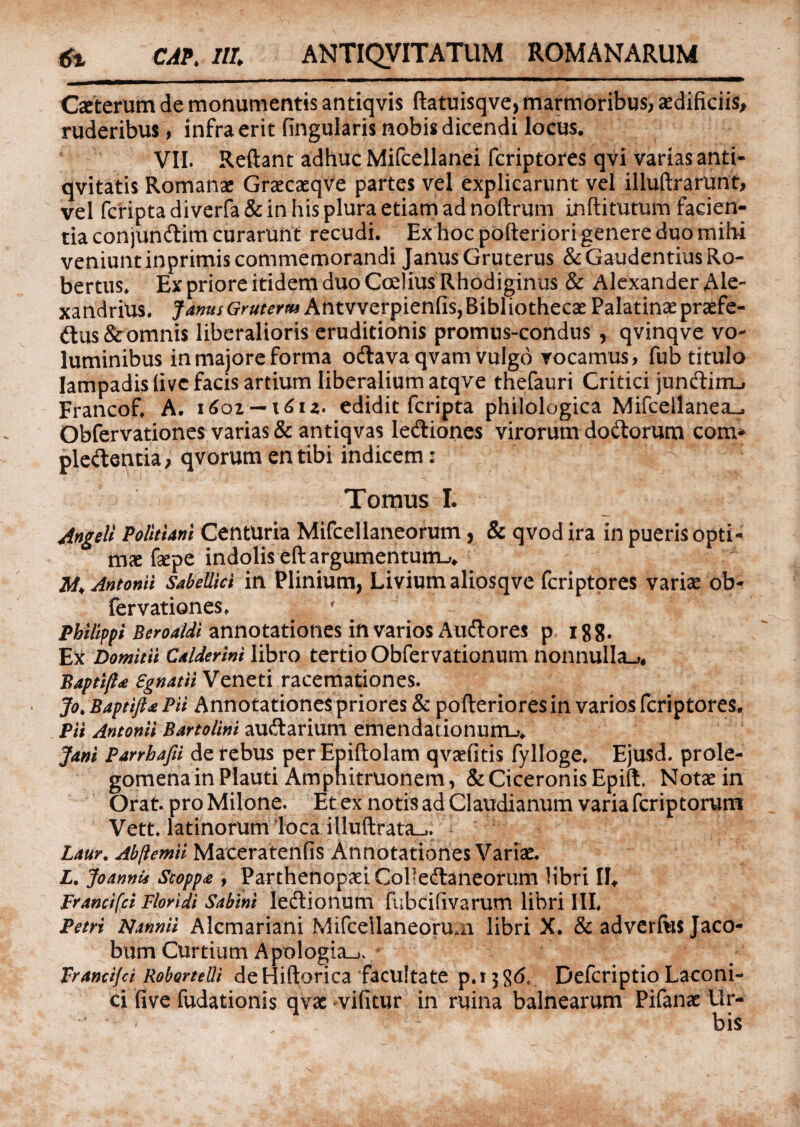 Caeterum de monumentis antiqvis ftatuisqve, marmoribus, aedificiis, ruderibus, infra erit fingularis nobis dicendi locus. VII. Reflant adhuc Mifcellanei fcriptores qvi varias anti- qvitatis Romanae Graecaeqve partes vel explicarunt vel illuftrarunt, vel fcripta diverfa & in his plura etiam ad noftrum inftitutum facien¬ tia conjundlim curarunt recudi. Ex hoc pofteriori genere duo mihi veniunt inprimis commemorandi Janus Gruterus & Gaudentius Ro- bertus. Ex priore itidem duo CceliusRhodiginus & Alexander Ale- xandrius. JanusGruterm Antvverpienfis, Bibliothecae Palatinae praefe¬ ctus &omnis liberalioris eruditionis promus-condus , qvinqve vo¬ luminibus in majore forma odtava qvam vulgo vocamus, fub titulo lampadis (ivc facis artium liberalium atqve thefauri Critici junftimu Francof. A. 1601 — \6iz> edidit fcripta philologica Mifceilanea^ Obfervationes varias & antiqvas lediones virorum doliorum com* ple&entia, qvorum en tibi indicem : Tomus I. Angeli Politum Centuria Mifcellaneorum, & qvod ira in pueris opti- mx fepe indolis eft argumentum^ Antonii Sabellici in Plinium, Livium aliosqve fcriptores variae ob¬ fervationes, / Philippi Beroaldi annotationes in varios Aucflores p igg. Ex Domitii Calderini libro tertio Obfervationum nonnulla^, Baptift* Egnatii Veneti racemationes. Jo> Baptifta Pii Annotationes priores & po Aeriores in varios fcriptores. Pii Antonii Bartolini aucflarium emendationum.,. Jani Parrhafii defebus perEpiftolam qvaefitis fylloge. Ejusd. prole- gomena in Plauti Ampnitruonem, & Ciceronis Epift, Notae in Orat, pro Milone. Et ex notis ad Claudianum varia fcriptorum Vett. latinorum loca illuftrata^. Laur. Ab/lemii Maceratenfis Annotationes Variae. L. Joannii Scopp£ , Parthenopaei Coi’edtaneorum libri II, Francifci Floridi Sabini ledtionum fubcifivarum libri III, Petri Nannii Alcmariani Mifcellaneorum libri X. &adverfu$Jaco- bum Curtium Apologia_>. Francifci RoborteUi de Hiftorica facultate p.ijgd, Defcriptio Laconi¬ ci fi ve fudationis qvae vifitur in ruina balnearum Pifanae Ur¬ bis