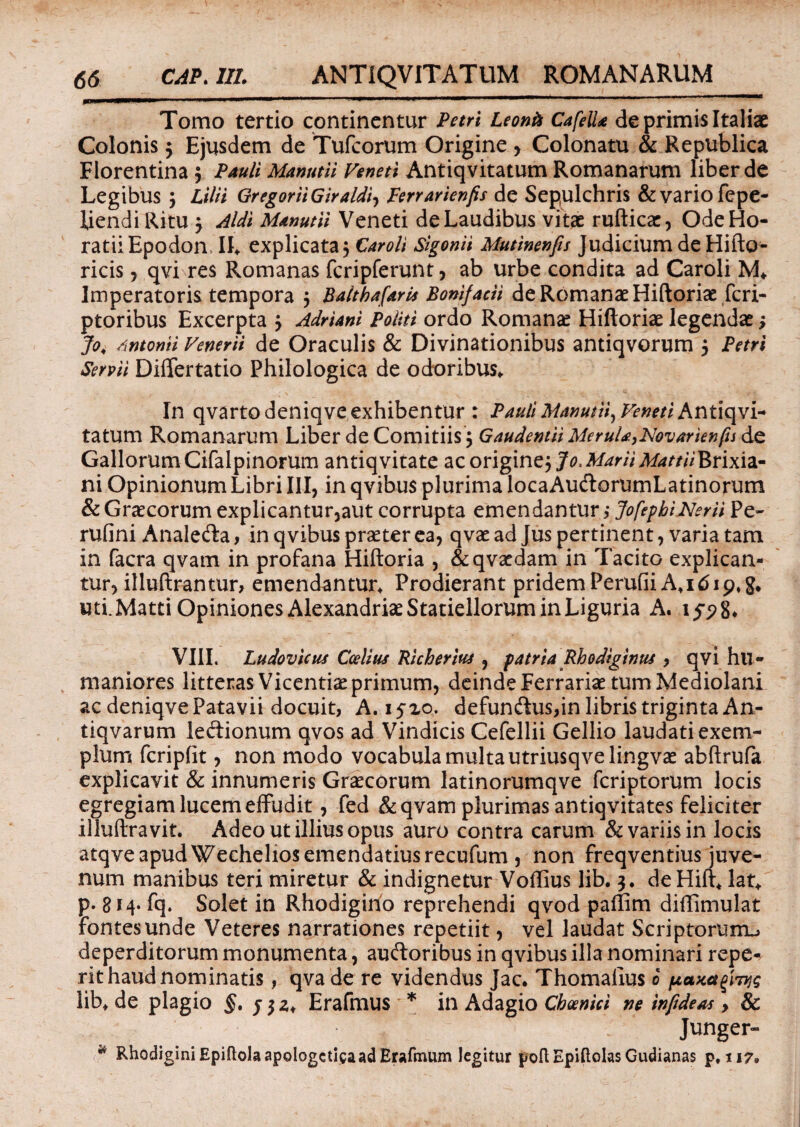 mm mmmm n • .. .. ■ ■■ Tomo tertio continentur Petri Leonk CafeUa de primis Italiae Colonis 3 Ejusdem de Tufcorum Origine , Colonatu & Republica Florentina 3 Pauli Manutii Veneti Antiqvitatum Romanarum liber de Legibus 3 Lilii GregoriiGiraldi, Perrarienfis de Sepulchris & vario fepe- Ijendi Ritu 3 Aldi Manutii Veneti de Laudibus vitae rufticae, Ode Ho¬ ratii Epodon. IL explicata, Caroli Sigonii Mutinenfis Judicium de Hifto- ricis, qvi res Romanas fcripferunt, ab urbe condita ad Caroli M* Imperatoris tempora 3 Balthafaris Bonifacii de Romanae Hiftoriae fcri- ptoribus Excerpta 3 Adriani Politi ordo Romanae Hiftoriae legendae 3 Jo4 /xntonii Venerii de Oraculis & Divinationibus antiqvorum 3 Petri Servii Differtatio Philologica de odoribus*. In qvarto deniqve exhibentur : Pauli Manutii, Veneti Antiqvi- tatum Romanarum Liber de Comitiis 3 Gaudentii Merula,Novarienfu de Gallorum Cifalpinorum antiq vitate ac origine3 Jo. Marii Mattii Brixia¬ ni Opinionum Libri III, in qvibus plurima locaAudlorumLatinorum & Graecorum explicantur,aut corrupta emendantur ; JofephiNerii Pe- rufini Analeda, in qvibus praeter ea, qvae ad Jus pertinent, varia tam in facra qvam in profana Hiftoria , &qvaedam in Tacito explican¬ tur, illuftrantur, emendantur* Prodierant pridem PerufiiA*i 619.5. uti.Matti Opiniones Alexandriae Statiellorum in Liguria A. 159%* VIII. Ludovicus Ccelius 'Richerius , patria Rhodiginus , qvi hu¬ maniores litteras Vicentiae primum, deinde Ferrariae tum Mediolani ac deniqve Patavii docuit, A. 15x0. defundus,in libris triginta An- tiqvarum le&ionum qvos ad Vindicis Cefellii Gellio laudati exem¬ plum fcripfit, non modo vocabula multa utriusqve lingvae abftrufa explicavit & innumeris Graecorum latinorumqve fcriptorum locis egregiam lucem effudit, fed & qvam plurimas antiqvitates feliciter illuftravit. Adeo ut illius opus auro contra carum & variis in locis atqve apud Wechelios emendatius recufum , non freqventius juve¬ num manibus teri miretur & indignetur Voffius lib. 3. deHift. lat* p. 8*4- fq. Solet in Rhodigino reprehendi qvod paftim diflimulat fontes unde Veteres narrationes repetiit, vel laudat Scriptorum^ deperditorum monumenta, auftoribus in qvibus illa nominari repe¬ nt haud nominatis , qva de re videndus Jac. Thomaiius 0 lib* de plagio §, Erafmus * in Adagio Choenici ne infideaa , & Junger- w RhodiginiEpiftolaapologcticaadErafmum legitur poft Epiftolas Gudianas p. 117.