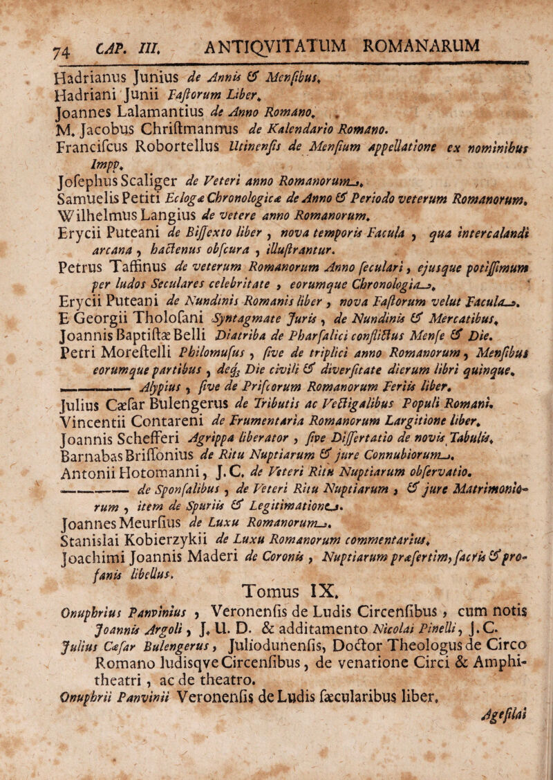 Hadrianus Junius de Annis & Mcnfbus. Hadriani Junii Fafiorum Liber* Joannes Lalamantius de Anno Romano. „ M. Jacobus Chriftmanmis de Kalendario Romano. Francifcus Robortellus Utinenfts de Menftum appellatione ex nominibus Impv. JofephusScaliger de Veteri anno Romanorum^. Samuelis Petiti Ecloga Cbronologica de Anno & Periodo veterum Romanorum. Wilhelmus Langius de veter e anno Romanorum. Erycii Puteani de BiJJexto liber , nova temporis Facula y qua intercalandi arcana 9 baclenus obfcura , illuflrantur. Petrus Taffinus de veterum Romanorum Anno [eculari > ejusque potlffimum per ludos Seculares celebritate > eorumque Cbronologia—% Erycii Puteani de Nundinis Romanis liber > nova Faflorum velut Faculas* E Georgii Tholofani Syntagmate Juris , de Nundinis Mercatibus. Joannis Baptiftae Belli Diatriba de Pharfalici confliftus Men[e & Die. Petri Moreftelli Philomufus 9 ftve de triplici anno Romanorum 9 Menftbui eorumque partibus 9 decj3 Die civili & diverfitate dierum libri quinque. , .- - Alypius 9 ftve de Prifcorum Romanorum Feriis liber. Julius Csefar Bulengerus de Tributis ac Veftigalibus Populi Romani* Vincentii Contareni de Frumentaria Romanorum Largitione liber. Joannis Schefferi Agrippa liberator , ftve Dijfertatio de novis Tabulis. BarnabasBriffonius de Ritu Nuptiarum & jure Connuhiorum._j. Antonii Hotomanni, J. C, de Veteri Ritu Nuptiarum obfervatio. --—— de Sponfalibus , de Veteri Ritu Nuptiarum > & jure Matrimonio*» rum , item de Spuriis & Legitimationtj» Joannes Meurfius de Luxu Romanorum. Stanislai Kobierzykii de Luxu Romanorum commentarius. Joachimi Joannis Maderi de Coronis} Nuptiarum pr<efertim>facris&pro« fanis libellus, Tomus IX* Onuphrius Panvinius , Veronenfis de Ludis Circenfibus, cum noti$ Joannis Argoli, J* U. D. & additamento Nicolai Pinelli9 j.C. Julius Ccefar Bulengerus, Juliodunenfis, Dodtor Theologus de Circo Romano ludisqve Circenfibus, de venatione Circi & Amphi¬ theatri , ac de theatro. Onuphrii Panvinii Veronenfis de Ludis faecularibus liber» Ageflai