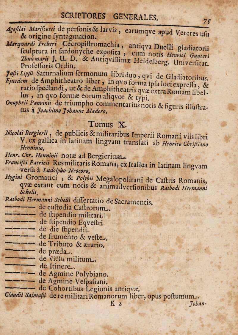 Agefdd Marifcotei de perfonisoc larvis, earumqve apud Veteres ufa & origine fyntagmation. * a es uia Marqvtrdi Freheri Cecropiflxomachia, antiqva Duelli «Iadiatorii tolptura in fardonyche emoto , cun, notis . J>™ “rofXris Odim AntT,‘Ii“ tjeidelberg. Unirertot. JufliLipfii Saturnalium fermonum libri duo, q vi de Gladiatoriae de Amphitheatro liber, in oro forffipfito®St ratio fpedandi, ut & de Amphitheatris qv* extra Romani iibeL lus , in qvo formae eorum aliqvot & typi Onuphni Panvmti de triumpho commentarius notis & figuris illuftra- tus a Joachmo Joh anne Madero. Tomus X. Nicolai Bergieril, de publicis & militaribus Imperii Romani viis libri V ex gallica in latinam lingvam translati ab Hernico chriftUm Henmmo, J Henr. Cbr. Herminii notae ad BergieriuKLi. Francifci Patricii Resmilitaris Romana, ex Italica in latinam lingvam ver (a a Ludolpho Neocoro, ® Hygini Gromatici , & Polybii Megalopolitani de Caftris Romanis, qvae extant cum notis & animadverlionibus Ratbodi Hermanni Schelti, ,, Rathodi Hermanni Scheiii differtatio de Sacramentis, --— decuftodia Caftrorurru. ^ — --de ftipendio militari.  — de ftipendio Eqveftri ---- de die ftipendii. -- de frumento & vefto* “—-- de Tributo & aerario, — — de praeda^, ~~-de viftu milituiru. —- de Itinereu ■-de Agmine Polybiano. -de Agmine VefpafianL — de Cohortibus Legionis antiqvae* Claudii Salmafti de re militari Romanorum liber, opus poftumunij K Johkn-