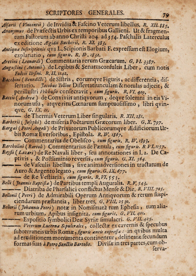 79 Jlfani (Vincent ii) de Invidia fe Fafcino Veterum libellus. R. XII. $8 f, Anonymus de Praefe&is Urbis ex temporibus Gallieni. Ut & fragmen¬ tum Faftorum ab anno Chrifti Z04, ad j f4. Pafchalis Laterculus CX editione JEgidti Bucberii. R. XL 383* Anttqu* infcrtpionjs qva L* Scipionis Barbati F. expretfum eft Elogium, explanatio , cum figuris. R, IP. 1832. Eretini (Leonardl) Commentaria rerum Graecarum* 0,11.3387. rfuguftini (Antonii} de Legibus & Senatusconfultis Liber, cum notis Fulvii llrfini. R. II, 1142, Bacchini (Benedifii) de Sitiris, eorumqve Figuris, ac differentia, dif* !v fertatio. Jacobus ToUius Ditfertatiunculam&notulas adjecit, & perilluftri Vehhufw confecravit, cum figuris. R, VI. 407* B Accii ( Andre ce) de Conviviis antiqvorum , deqvefolemni in eis Vi¬ norum ufu, atqverituCoenarum fumptuofiffimo , libri qvin- qve, G. IX, 21. -de Thermis Veterum Liber fingularis, R, XII, 281♦ Barberii { Jofepbi) de miferia Poetarum Graecorum liber. G, X. ^797. Bargai (Petri Angeli) de PrivatorumPublicorumqve JEdibciorumUr¬ bis Romae Everforibus, Epiftola. R. IV, 1867. *——— Commentarius de Obelifco , cum figuris. R, IV, 1893. Bartholini (Bartoli) Commentarius de Paenula, cum figuris. R VI.1137. Bayfii (Lazari) de Re Navali liber , feu annotationes in I. z. De Ca¬ ptivis , & Poftliminio revertis, cum figuris, G. XI. 364. deVafculis libellus, fiveanimadverfionesin tradatumdc Auro & Argento legato, cum figuris. G. IX. 677. -— -- de Re Veftiaria , cum figuris, R,VI,33j, Belli (Jo annis B apti fi a ) de Partibus templi Auguralis. R.V,34I* ~—— Diatriba de Pharfalici conflidus Menfe & Die, R. VIII. 703. BcUonil (Petri) de Admirabili Operum Antiqvorum & rerum fuspi- ciendarum praeftantia, liber tres, G, VUU 2f 30, BeUorii (Johannis Petri) notae in Nomifmati tum Ephefla , tum alia¬ rum urbium, Apibus infignita. cum figuris. G. VII, 401• -1— Expotitio fymbolici Deae Syriae fimulacri. G. VII423. --Veterum Lucerna Sepulcrales , colledae ex cavernis & fpecubus fubterraneis urbis Romae figuris aneis exprefla: in qvibus multa ad eruditionem monumenta continentur, delineate fecundum formas fuas h Petro Sanftio Bartolio. Divife in tres partes,cum ob- ferva- *