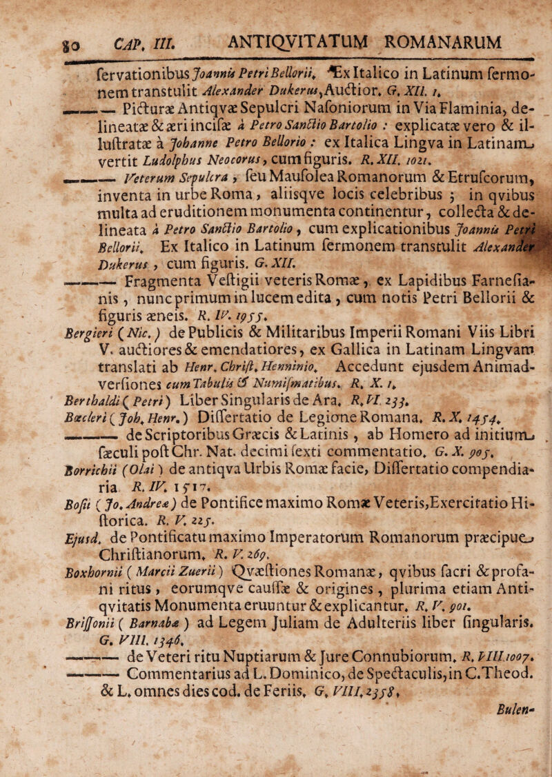 fervationibus Joannu Petri BelloriK ^Ex Italico in Latinum fermo- nem transtulit Alexander Dukerm^Audior* G,xil h _Pifturae AntiqvaeSepulcri Nafoniorum in Via Flaminia, de- lineatae & aeri incifae a Petro SanUioBartolio : explicatae vero & il- luftratae a Johanne Petro Bellorio : ex Italica Lingva in Latinam-» vertit Ludolphus Neocorus, cum figuris. R.XII, wiu —— Veterum Sepulcra > feu Maufolea Romanorum & Etrufcorum, inventa in urbe Roma > aliisqve locis celebribus $ in qvibus multa ad eruditionem monumenta continentur, colledta & de- lineata a Petro Santtio Bartolio , cum explicationibus Joannis Petri : Bellorii. Ex Italico in Latinum fermonem transtulit Alexander '4 Dukerus , CUm figuris. G.XII. | —-Fragmenta Veftigii veteris Romae, ex Lapidibus Farnefia- nis, nunc primum in lucem edita > cum notis Petri Bellorii & figuris aeneis. R> IV 1955. Bergieri (Nic,) de Publicis & Militaribus Imperii Romani Viis Libri V. au£tiores&emendatiores, ex Gallica in Latinam Lingvam translati ab Henr, cbrifl. Henninio. Accedunt ejusdem Animad- verfiones cum Tabulis 15 Numifmatibus. R. X. /„ Berthaldl( Petri) Liber Singularis de Ara* 233, Boeder i ( Job* Henr%) Diflertatio de Legione Romana» --de Scriptoribus Graecis & Latinis, ab Homero ad initium-» feculi poftChr. Nat. decimi fexti commentatio. G. X. 90 Bonichii (Olat) de antiqva Urbis Romae facie, Differtatio compendia¬ ria R.IV 15 17* Bofii (Jo¥ Andre#) de Pontifice maximo Romae Veteris,Exercitatio Hi- ftorica. R> V 215* Ejusd. de Pontificatu maximo Imperatorum Romanorum praecipuo Chriftianorum, R. V z6q> Boxhomii (MarciiZuerii) QvaeftionesRomanae, qvibus facri &profa- ni ritus > eorumqve caudae & origines, plurima etiam Anti- qvitatis Monumenta eruuntur & explicantur. R. V% 901. Briffonii ( Barnaba ) ad Legem Juliam de Adulteriis liber lingularis. G. Vlll 1346, —«—1— de Veteri ritu Nuptiarum & Jure Connubiorum. Rt Pllhooy. —•-Commentarius ad L, Dominico, de Spedaculis,in C.Theod. &L, omnes dies cod.de Feriis, Gf Bulen-