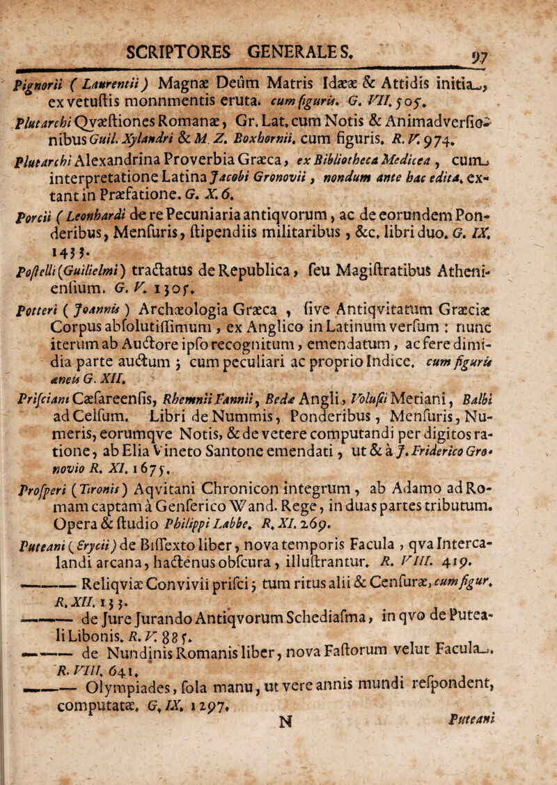 Pignorii ( Laurentii) Magnae Deum Matris Idaeas & Attidis initia^* ex vetuftis monnmentis eruta. cumfigurU* G, VII. 5 05% flutar chi Qvasftiones Romanae, Gr, Lat* cum Notis & Animadverfio- nibus Guil. Xylandri & A/ Z. Boxhornii. cum figuris* 974* flutar chi Alexandrina Proverbia Graeca, e* Bibliotheca Medkea , cunu interpretatione Latina Jacobt Gronovii, nondum ante hac edita* ex* tant in Praefatione. G. X. 6. (Leonhardi de re Pecuniaria antiqvorum, ac de eorundem Pon¬ deribus, Menfuris, ftipendiis militaribus, &c, libri duo* G. /X* 145 b Popelli (Guilielmi) tradlatus deRepublica* feu Magiftratibus Atheni- enlium. G. K 130f* Potteri ( Joannk ) Archxologia Graeca , five Antiqvitatum Graeciae Corpus abfolutiffimum , ex Anglico in Latinum verfum ; nunc iterum ab Audlore ipfo recognitum, emendatum, ac fere dimi¬ dia parte au&um 3 cum peculiari ac proprio Indice, cumfiguru teneitG.XII. y •*'** Jjjr Prifciant Qefareenfis, RhemniiFannii, Beda Angli, Valupi Metiani, Balbi adCelfum. Libri de Nummis, Ponderibus, Menfuris, Nu¬ meris, eorumqve Notis, & de vetere computandi per digitos ra¬ tione , ab Elia Vineto Santone emendati, ut & a J. Friderico Gro* novio R. XI. 1675 , Profpcri (TironU) Aqvitani Chronicon integrum , ab Adamo ad Ro¬ mam captam a Genferico Wand. Rege, in duas partes tributum. Opera & (ludio Philippi Labbe. R.XLz6p, Puteani (Srycii)<\q BifTexto liber, nova temporis Facula , qvalnterca- landi arcana, hadlenusobfcura, illuftrantur* R.VIIL 419* -Reliqvice Convivii prifci 3 tum ritus alii & Cenfurae, cumfigur* R.XII. 133. ——.— de Jure Jurando Antiqvorum Schediafma, in qvo de Putea- li Libonis* R.K 88 , . -de Nundinis Romanis liber, nova Faftorum velut Facula^. R, FUI. 64!* ‘ , r , —,—— Olympiades, fola manu, ut vere annis mundi leipondent, computata G,lXh 1197* N Pmeani