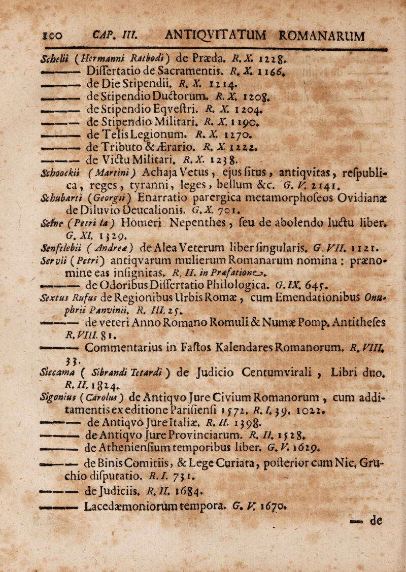 Scbelii {Hermanni Ratbodi) de Praeda. R.X. iizg. — - DifiTertatio de Sacramentis. R4 X. ii664 _—— de Die Stipendii. R.X. 1114. -- de Stipendio Duftorum. R.X. 1208. --de Stipendio Eqveftri. R. X. 1204. —— de Stipendio Militari. R.X. 1190* ———i de Telis Legionum. R.X. 1170. ——— de Tributo &y£rario. R. X izzz. -de VidtuMilitari. R.X. 1238. Scboockii (Martini) Achaja Vetus , ejus fitus , antiqvitas, refpubli- ea, reges, tyranni, leges, bellum &c. G. V. 2141. Scbubarti {Georgii) Enarratio parergica metamorphofeos Ovidianae de Diluvio Deucalionis. G.X. 701. Sefae (Petri ta) Homeri Nepenthes, feu de abolendo ludtu liber. G. XI. 132Q. Senftlebii ( Andre*) de Alea Veterum liber lingularis. G.VII. 1121. Servii {Petri') antiqvarum mulierum Romanarum nomina ; praeno¬ mine eas infignitas. R, II. in Pr*fatlanta. — -de OdoribusDiffertatio Philologica. G.IX.64f. Sextus Rufus de Regionibus Urbis Romae, cum Emendationibus Onu* pbrii P*nvinii. R,III,zf. — -de veteri Anno Romano Romuli & Numae Pomp. Antithefes R.VliL 8i. —— Commentarius in Faftos KalendaresRomanorum. R.Vlll< n- Siccama ( Sibrandi Tetardi) de Judicio Centumvirali , Libri duo. R. II. 1824. Sigonius {Car olus) de Antiqvojure Civium Romanorum , cum addi- tamentisex editione Parifienfl 1772. R.1.39. 1022* ~—— de Antiqvojureltaliae. R. II 1398* — ■■ ■ de Antiqvojure Provinciarum. R. II. 1528. —■ -— deAthenieniiumtemporibus liber. G.V.\6i$. —— de Binis Comitiis, &LegeCuriata, pofterior cum Nic, GrU- chio difputatio. R.I. 7 31. ——— de Judiciis. R. II. 16^4. Lacedaemoniorum tempora. G+jr 1670. de