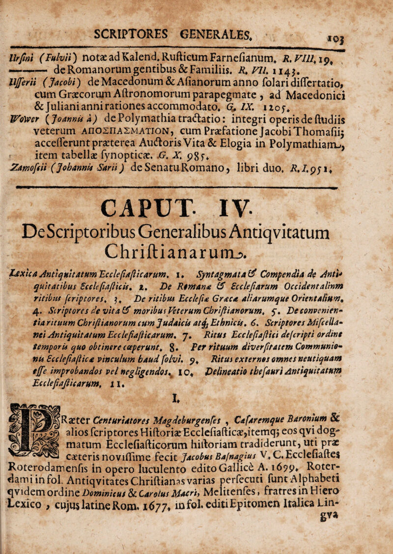 llrfml (Fulvii) notae adKalend, Rufticum Farnefianum, R.VJU, ip, —-— de Romanorum gentibus & Familiis. R>VIL 114$. UJferii (Jacobi) de Macedonum &Afianorum anno folari differtatio, cum Graecorum Aftronomorum parapegmate , ad Macedonici & Juliani anni rationes accommodato, Q, IX. iicj. Wotoer (Joanni* a) dePolymathia tradlatio: integri operis de ftudiis veterum AflOsnASMATiON, cum Praefatione j acobi Thomafii$ accefferunt praeterea Audioris Vita & Elogia in Polymathiarru, item tabellae fynopticae. ,G, X; pgf, Zamofeii (Johannis Sani) de Senatu Romano, libri duo, R.Lqj i. . CAPUT ■jgRpai DeScriptoribus Generalibus Antiq vitatum Chriflianarum^. texica Antiquitatum Ecciefiapicarum, 1 • Syntagmata ti Compendia de Anti* quit at ibus Bc cie pap icis. t. De Remana ti Bccleparum Occidentalium ritibus fcriptores, De ritibus Ecclepa Graea ali arum que Orientalium* 4. Scriptores de vitati moribus Veterum Cbriftianorumt y. De conveniens tia rituum Chrtjlianorum cum Judaicis at^ Ethnicis. 6. Scriptores MifceUa» mi Antiquitatum Ecclefiafticarum• 7. Ritus Ecclepaftici defcripti ordine tempori* quo obtinere coeperunt * 8« Fer rituum diverptatem Communie¬ nt* Bcclefiapica vinculum haud folvi. 9, Ritus externos omnes neutiquam ejfe improbandos vel negligendos^ io4 Delineatio tbefauri Antiquitatum Ecclepafiicarum, i i. L jRaeter Centuriator es Magdeb urgentes , Cafaremque B atomum & alios fcriptores Hiftoriae Ecclefiafticae?itemq$ eos qvi dog- matum Ecclefiafticorum hiftoriam tradiderunt, uti prae caeterisnoviffime fecit Jacobus Bafnagius V * C. Ecclefiaftes Roterodamenfis in opero luculento edito Gallici A. 1699, Roter- dami infol. AntiqvitatesChriftianas varias perfecuti funt Alphabeti qvidem ordine Dominitui & Urolus Macri, Mclitenfes, fratres in Hiero Lexico , cujus latioe Rom» 1677, infol. editi Epitomen Italica Lin* 8^*