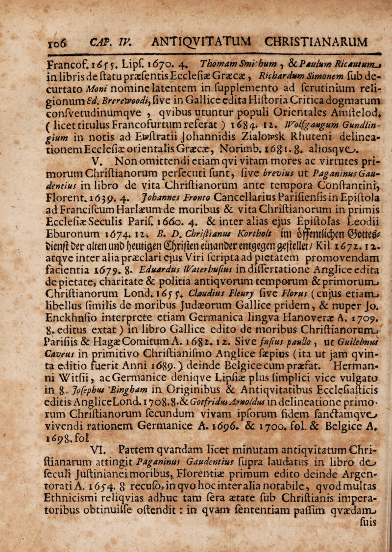 Francof* 16f f ♦ Lipf. 1670. 4* ThornamSmi.hum , 8cPsulum Ric sutumj in libris de ftatu praefentis Ecclefise Graecae, Ricbardum Simonem fub de¬ curtato nomine latentem in fupplemento ad fcrutinium reli¬ gionum^. Brere&oodi) fi ve in Galliceedita Hiftoria Critica dogmatum confvetudinumqve , qvibus utuntur populi Orientales Amftelod* ( licet titulus Francofurtum referat ) 1684» 12. IFolfgaugum Gundiin- gium in notis ad Eb?ftratii Johannidis Zialoirsk Rhuteni delinea- tionemEcclefiae orientalis Graecae, Norimb. x6gi. g* aliosqvo* V. Non omittendi etiam qvi vitam mores ac virtutes pri¬ morum Chrifiianorum perfecuti funt, fi ve brevius ut Pagminus Gau¬ dentius in libro de vita Chrifiianorum ante tempora Conftantinr, Florente 16 $ p. 4* Jobannes fronto Cancellarius Parifienfis in Epifiota adFrancifcumHarlaeum de moribus & vita Chrifiianorum in primis Ecclefiae Seculis PariC 1660. 4* & inter alias ejus Epiftolas Leodii Eburonum 1674*12* B. D. Cbriftiamu Kortholt ttll ojfcntlic^CU fcienfi &er altenunb l)eurigen Cf)n|ien einan&er entgegen gefiel te/ KiL 1671.12. atqve inter alia praeclari ejus Viri fcripta ad pietatem promovendam facientia 1679* 8* Eduardus JVaterbufius in differtatione Anglice edita de pietate, charitate & politia antiqvorum temporum & primorum.» Chrifiianorum Lond* 1f* Claudius fleury fi ve florus (cujus etiam-» libellus fimilis de moribus Judaeorum Gallice pridem, & nuper jo. Enckhnfio interprete etiam Germanica lingva Hanoverae A. 1709. 8. editus extat) in libro Gallice edito de moribus Chrifiianorum-» Parifiis & Hagae Comitum A. 168 2.1 z. Sive fujius pauUo , ut Guilelmus Caveus in primitivo Chriftianifmo Anglice fatpius (ita ut jam qvin- ta editio fuerit Anni 1689.) deinde Belgice cum prasfat* Herman- ni Witfiij acGermanice deniqve Lipfix pius fimplici vice vulgato in 8- Jofepbw 'Bingbam in Originibus & Antiqvitatibus Ecclefiafticis editis AngliceLond. 17 08.8 •&GotfridmArnoldus in delineatione primo¬ rum Chrifiianorum fecundum vivam ipforum fidem fancftamqvo vivendi rationem Germanice A. 1696* & 1700» fol. & Belgice A* i^98.fol VI. Partem qvandam licet minutam antiqvitatum Chri- ftianarum attingit Paganinus Gaudentius fupra laudatus in libro do feculi Juftinianei moribus,, Florentiae primum edito deinde Argen¬ torati A. 165-4. 8 recufo, in qvo hoc inter alia notabile, qvod multas Ethnicismi reliqvias: adhuc tam fera astate fub Chriftianis impera¬ toribus obtinuiife offenditin qvam fententiam paffim qvsedam-i luis