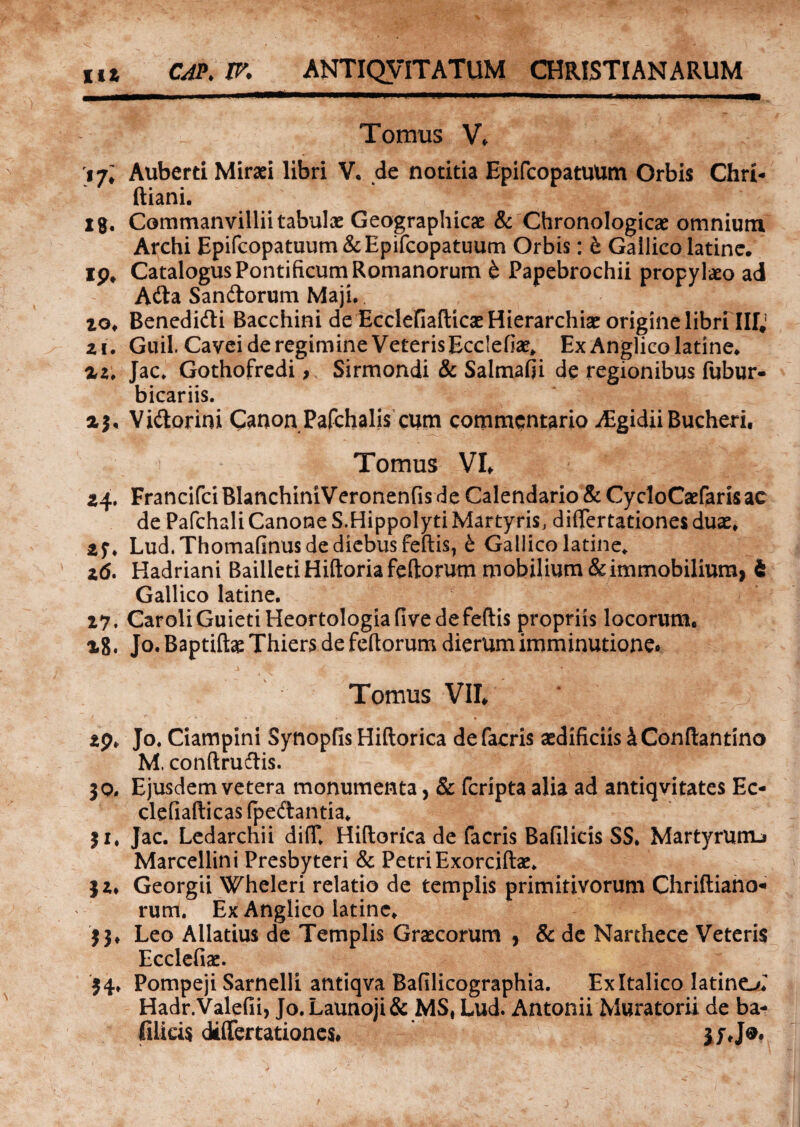 Tomus V* 17; Auberd Mirari libri V. de notitia Epifcopatuum Orbis Chri- ftiani. igf Commanvillii tabulas Geographicae & Chronologicae omnium Archi Epifcopatuum & Epifcopatuum Orbis: b Gallico latine. ip# Catalogus Pontificum Romanorum b Papebrochii propyl&o ad Ada Sandorum Maji. io* Benedidi Bacchini de EcclefiafticaeHierarchiae origine libri IIIJ ai. Guil. Cavei de regimine Veteris Ecclefiae, Ex Anglico latine* az, Jac. Gothofredi, Sirmondi & Salmafii de regionibus fubur- bicariis. aj, Vidorini Canon Pafchalis cum commentario ^Egidii Bucheri, Tomus VL 24. Francifci BlanchiniVeronenfis de Calendario & CycloCaefaris ac de Pafchali Canone S.Hippolyti Martyris, diflertationes duae* 2$\ Lud. Thomafinus de diebus feftis, b Gallico latine* 26. Hadriani BailletiHiftoriafeftorum mobilium & immobilium, i Gallico latine. 27. CaroliGuietiHeortologiafivedefeftis propriis locorum. x8, Jo. Baptiftae Thiers de fertorum dierum imminutione* Tomus VII 29* Jo. Ciampini Synopfis Hiftorica defacris aedificiis 4 Conflantino M, conftrudis. jo. Ejusdem vetera monumenta, & fcripta alia ad antiqvitates Ec- clefiafticas (pedantia* ji* Jac. Ledarchii difT. Hiftorica de facris Bafilicis S S. Martyrunu Marcellini Presbyteri & PetriExorciftae. jz* Georgii Wheleri relatio de templis primitivorum Chriftiano- rum. Ex Anglico latine* j j* Leo Allatius de Templis Graecorum , & de Narthece Veteris Ecclefiae. 54* Pompeji Sarnelli antiqva Bafilicographia. Exltalico latinet Hadr.Valefii, Jo.Launoji& MS, Lud. Antonii Muratorii de ba- filicis diflertationes. $yje.