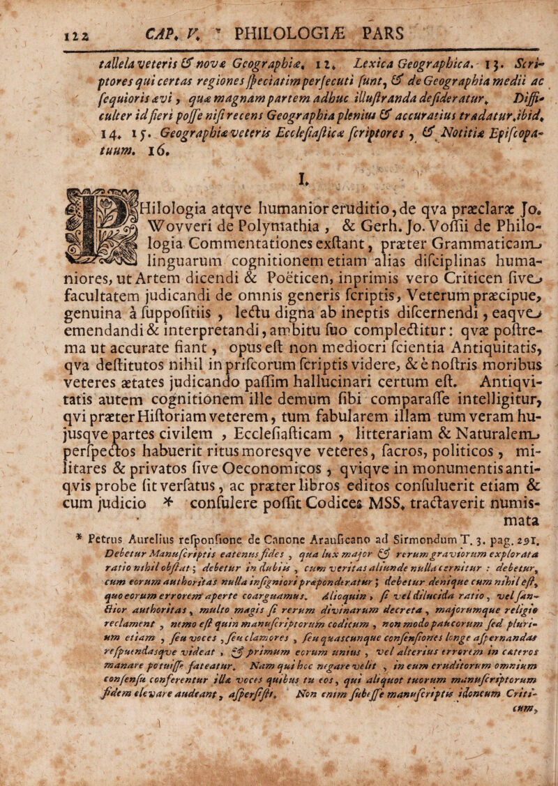 CAP♦ K r PHILOLOGIA PARS taUelaveterts & nove GcographU, iz, Lexica Geographica, i$. AVW- ptores qui certas regiones jjeciatimper/ecuti [urit, & de Geographia medii ac fequioris avi , qua magnam partem adhuc iUuftranda defideratur\ Diffi* culter idfieri pojje nifi recens Geographia plenius & accuratius tradatur Jbtd^ 14* 1 y.Geographieveteris Eccleftaflicx feripfores , & Notitia Epifcopa* tuum. 16, h - V . ^ > £ jHiloIogia atqve humanior eruditio, de qva praeclarae Jo* Wovveri de Polymathia , & Gerh. Jo. Voffii de Philo¬ logia Commentationes exftant, praeter Grammaticam^ linguarum cognitionem etiam alias difciplinas huma¬ niores, ut Artem dicendi & Poeticen, inprimis vero Criticen fivo facultatem judicandi de omnis generis feriptis, Veterum praecipue, genuina a fuppofitiis , leftu digna ab ineptis difeernendi, eaqvo emendandi & interpretandi, ambitu fuo compleditur: qvae poftre- ma ut accurate fiant, opuseft non mediocri fcientia Antiquitatis, qva deftitutos nihil in prifeorum feriptis videre, &enoftris moribus veteres aetates judicando paflim hallucinari certum eft. Antiqvi- tatis autem cognitionem ille demum fibi comparafie intelligitur, qvi praeter Hiftoriam veterem, tum fabularem illam tum veram hu- jusqve partes civilem , Ecclefiafticam , litterariam & Naturalem.» perfpedos habuerit ritus moresqve veteres, facros, politicos, mi¬ litares & privatos five Oeconomicos, qviqve in monumentis anti- qvis probe fitverfatus, ac praeter libros editos confuluerit etiam & cum judicio * confulere poffit Codices MSS* tractaverit numis¬ mata * Petrus Aurelius refponfione de Cnnone Arauficano ad Sirmondum T. 3. pag. 291. Debetur Manufriptis eatenusfides } qua lux major // rerum graviorum explorata ratio nthil obflat; debetur in dubia , cum veritas altunde nulla cernitur : debetur, cum eorum authoritas nulla infignioriprApondtratur \ debetur denique cum nihilef?^ quo eorum errorem'aperte coarguamus. Alie quin > fi vel dilucida ratio , velfan* Bior authorttas, multo magis fi rerum divinarum decreta , majorumque religio reclament ? nemo eflquin manujcriptoruhz codicum , non modo paucorum fed plurt- ttm etiam , /eu voces ^fiu clamores s /eu quascunque confen/iones Icnge a/pernandas refpucndasqve videat , ■*£ primum eorum unius , vel alterius errorem in CAteros manare potui/p /ateatur. Nam qui hcc negare velit , in eum eruditorum omnium con/en/u conferentur illa voces quibus tu eos, qui aliquot tuorum manuferiptorum fidem elevare audeant, a/perfifit» Non entm fubt/fe manufcriptis idoneum Criti-■ eum, 1