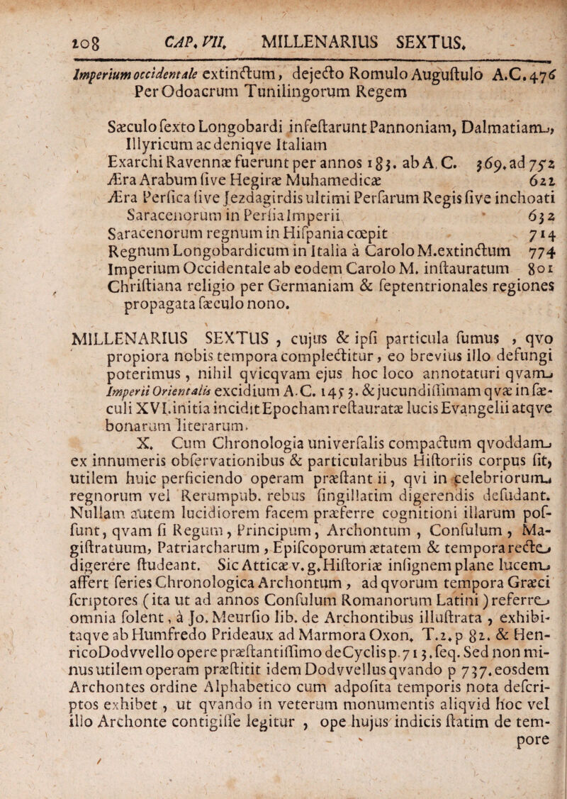 ? 'i io8 CAP.ni. MILLENARIUS SEXTUS. . i - — ir -I I n ■ *- — r r- - - -i i -■<> —  ‘—riri-T---- »• Wm mmug Imperium occident ale extindum, dejedo Romulo Auguftulo A.C.476 PerQdoacrum Tunilingomm Regem ^ ~ V. - * / * ’r' • __ Saeculo fexto Longobardi infeftarunt Pannoniam, Dalmatiam^ ^ Illyricum ac deniqve Italiam Exarchi Ravennae fuerunt per annos 1 g $. ab A, C. $ 69, ad 75*2 ABraArabumlive Hegirae Muhamedicae 621 vEra Perfica (ive Jezdagirdis ultimi Perfarum Regis five inchoati Saracenorum in Perfiaimperii, 632 Saracenorum regnum in Hifpania coepit 714 Regnum Longobardicum in Italia a Carolo M.extindum 774 Imperium Occidentale ab eodem Carolo M. inftauratum %oi Chriftiana religio per Germaniam & feptentrionales regiones propagata foculo nono. MILLENAPJUS SEXTUS , cujus & ipfi particula fumus , qvo propiora nobis tempora compleditur, eo brevius illo defungi poterimus, nihil qvicqvam ejus hoc loco annotaturi qvam-» Imperii Orientali* excidium AC. 14 j 3. & jucundifiimam qvae in fae¬ cali XVI.initiainciditEpochamreftauratae lucis Evangeliiatqve bonarum literaruim X. Cum Chronologia univerfalis compactum qvoddaitL> ex innumeris obfervationibus & particularibus Hiftoriis corpus fit, utilem huic perficiendo operam pr^ftantii, qvi in celebriorum.! regnorum vel Rerumpiib. rebus fingillatim digerendis defudant. Nullam autem lucidiorem facem praeferre cognitioni illarum pof- funt, qvam fi Regum, Principum, Archontum , Confulum , Ma- giftratuum, Patriarcharum > Epifcoporum aetatem & tempora redo digerere ftudeant. Sic Atticae v.g.Hiftoriae infignem plane lucetru affert feries Chronologica Archontum , ad qvorum tempora Graeci fcnptores (ita ut ad annos Confulum Romanorum Latini )referro omnia folent, a Jo* Meurfio lib. de Archontibus illuftrata , exhibi- taqve ab Humfredo Prideaux ad Marmora Oxon* T.2*p 81. & Hen- ricoDodvvello opere praeftantifiimo deCyclis p, 713. feq. Sed non mi¬ nus utilem operam praeftitit idem Dodvvellusqvando p 737.eosdem Archontes ordine Alphabetico cum adpofita temporis nota deferi- ptos exhibet, ut qvando in veterum monumentis aliqvid hoc vel ilio Archonte contigiffe legitur , ope hujus indicis ffatim de tem- ^ ; pore