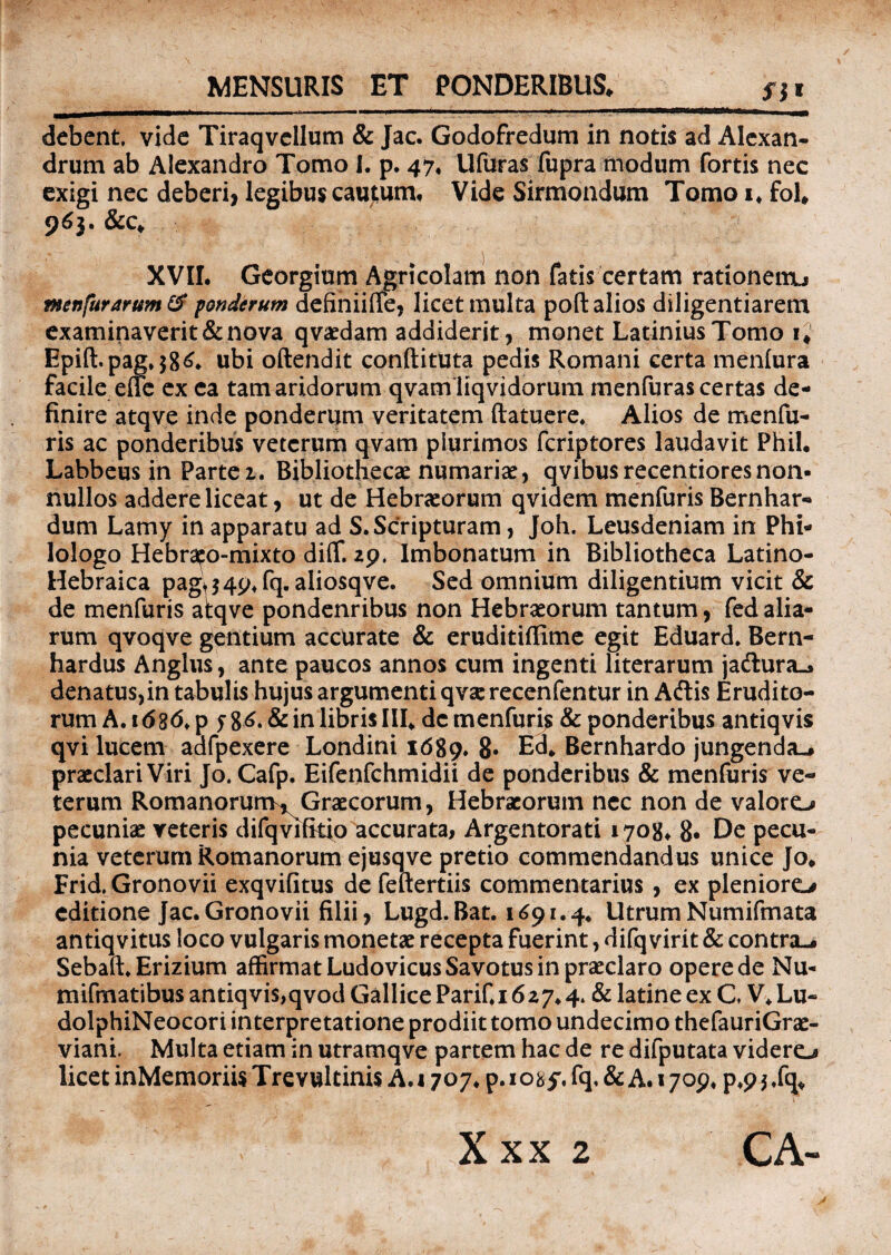 MENSURIS ET PONDERIBUS* fl* debent, vide Tiraqvellum & Jac. Godofredum in notis ad Alexan¬ drum ab Alexandro Tomo I. p. 47, Ufuras fupra modum fortis nec exigi nec deberi, legibus cautum. Vide Sirmondum Tomo i, fol* 965. &c* XVII. Georgium Agricolam non fatis certam rationem, menfurarttm& ponderum definiiffe, licet multa pofl: alios diligentiarem examinaverit & nova qvaedam addiderit, monet Latinius Tomo 1* Epift.pag,$86, ubi oftendit conftituta pedis Romani certa menfura facile effe ex ea tam aridorum qvam liqvidorum menfuras certas de¬ finire atqve inde ponderum veritatem (latuere* Alios de menfu- ris ac ponderibus veterum qvam plurimos feriptores laudavit Phil. Labbeus in Parte 1. Bibliothecae numariae, qvibus recentiores non¬ nullos addere liceat, ut de Hebraeorum qviaem menfuris Bernhar- dum Lamy in apparatu ad S.Scripturam, Joh. Leusdeniam in Phi¬ lologo Hebrafo-mixto diffi 29. Imbonatum in Bibliotheca Latino- Hebraica pag^4p*fq. aliosqve. Sed omnium diligentium vicit & de menfuris atqve pondenribus non Hebraeorum tantum, fed alia¬ rum qvoqve gentium accurate & eruditiffime egit Eduard. Bern- hardus Anglus, ante paucos annos cum ingenti literarum jadura.» denatus,in tabulis hujus argumenti qvaerecenfentur in Aftis Erudito¬ rum A. 1686, p y 86. & in libris III* de menfuris & ponderibus antiqvis qvi lucem adfpexere Londini 1689* 8* Ed. Bernhardo jungenda-* praeclari Viri Jo. Cafp. Eifenfchmidii de ponderibus & menfuris ve¬ terum Romanorum^Graecorum, Hebraeorum nec non de valoro pecuniae veteris difqvifkio accurata, Argentorati 1708, 8• De pecu¬ nia veterum Romanorum ejusqve pretio commendandus unice Jo* Frid.Gronovii exqvifitus de feftertiis commentarius , ex pleniore# editione Jac.Gronovii filii, Lugd.Bat. 1691.4. UtrumNumifmata antiqvitus loco vulgaris monetae recepta fuerint, difq virit & contra-. Sebaft.Erizium affirmat LudovicusSavotus in praeclaro opere de Nu- mifmatibus antiqvis,qvod Gallice PariC 16 27.4. & latine ex C V. Lu- dolphiNeocori interpretatione prodiit tomo undecimo thefauriGrae- viani. Multa etiam in utramqve partem hac de re difputata videro licet inMemoriis Trevultinis A. 1707. p. iosj, fq, & A. 1709, p*9 * ,fq.