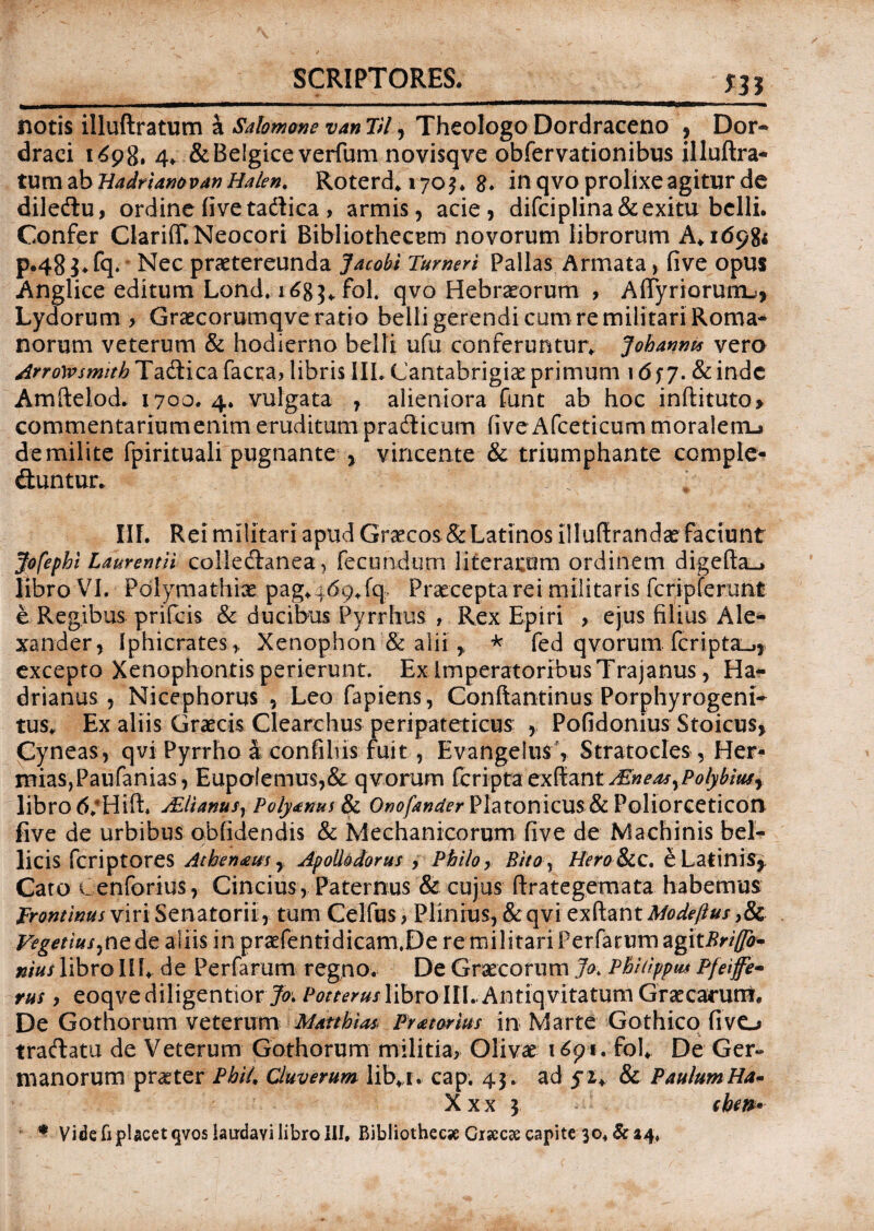 SCRIPTORES. m notis illuftratum a Salomone van VI, Theologo Dordraceno , Dor- draci 1698, 4. & Belgice verfum novisqve obfervationibus illuftra¬ tum ab HadrUnovat) Halen. Roterd. 1703. 8. in qvo prolixe agitur de dile&u, ordine five ta&ica > armis, acie, difciplina & exitu belli. Confer Clari(T.Neocori BibliothecEm novorum librorum A. 169& p.48 $. fq. Nec praetereunda Jacobi Tumeri Pallas Armata, five opus Anglice editum Lond. 168$«. fol. qvo Hebraeorum , Affyriorum.!, Lydorum > Graecorumqve ratio belli gerendi cum re militari Roma¬ norum veterum & hodierno belli ufti conferuntur* Johanms vero ArroWsmith Ta&ica facta? libris III. Cantabrigiae primum 16 f 7. & inde Amftelod. 1700.4. vulgata , alieniora funt ab hoc inftituto> commentariumenim eruditum praCticum live Afceticum moralem^ de milite fpirituali pugnante , vincente & triumphante ccmple- Chmtur. w III. Rei militari apud Graecos & Latinos illuftrandae faciunt Jofephl Laurentii collectanea, fecundum literatom ordinem digefta_j libro VI. Polymathiae pag.469.fq Praecepta rei militaris fcripferunt e-Regibus prifeis & ducibus Pyrrhus , Rex Epiri > ejus filius Ale¬ xander, Iphicrates,, Xenophon & alii , * fed qvorum fcriptai^,. excepto Xenophontis perierunt. Ex Imperatoribus Trajanus, Ha¬ drianus , Nicephorus , Leo fapiens, Conftantinus Porphyrogeni- tus. Ex aliis Graecis Clearchus peripateticus: , Pofidonius Stoicus, Cyneas, qvi Pyrrho k confilus fuit, Evangelus'» Stratocles , Her- miaSjPaufanias, Eupolemus,& qvorum feripta ex?imtAZneasyPolyltiuff libro 6;Hift. jElianusr Poiytnui & Onofander Platonicus& Poliorceticon five de urbibus oblidendis & Mechanicorum five de Machinis bel¬ licis feriptores Athenaeus, Apollodorus , Philo, Bitoy Hero Scc. e Latinis,, Cato Cenforius, Cincius, Paternus & cujus ftrategemata habemus Frontinus viri Senatorii, tum Celfus ? Plinius, & qvi exftantModeftus >& Vegetius^ne de aliis in praefentidicam.De re militariPerfarumagit^W^- nius libroIII. de Perfarum regno. De Graecorum Jo. PhUippm Pfeiffe- rus, eoqve diligentior Jo. Potterus libro III. Antiqvitatum Graecarum. De Gothorum veterum M/kthw> Pratorius in Marte Gothico fivo traftatu de Veterum Gothorum militia, Olivae i691. fol. De Ger¬ manorum praeter Phil, Cluverum lib. i. cap. 43 . ad 52. & Paulum Ha* X x x 3 fbw* * Vide fi placet qvos laurdavi libro III, Bibliothec* Graeae capite 30* & 24.