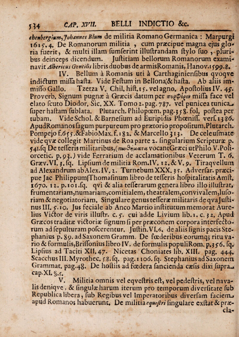 CAP. xrn. BELLI INDICTIO &c. thenbcrglum^Jobannes Blum de militia Romano Germanica : Marpurgi 1615-. 4, De Romanorum militia , cum praecipue magna ejus glo¬ ria fuerit, & multi illam fumferint illuftrandam Itylo fuo , pluri¬ bus deinceps dicendum. Jullitiam bellorum Romanorum exami¬ navit Albericus Gentilis libris duobus de armisRomanis, Hanov.i y 99.8» IV. Bellum a Romanis uti a Carthaginienfibtts qvoqvc indiftum miffahafta. VideFeftum in Bellonaj&hafta. Ab aliis im¬ mitto Gallo. Tzetza V* Chii, hift.iy. vel agno* Apoftolius IV. 45% Proverb. Signum pugnae a Graecis datum per 7rug(pogop mitta face vel elato fcuto Diodor. Sic. XX. Tomo 2. pag, 787. vel punicea tunica-# fuper haftam fublata» Plutarch. Philopoem. pag. 358* fol. poftea per tubam. VideSchoL &Barnefium ad Euripidis Phoenitt. verfijS^. ApudRomanos fagum purpureum pro praetorio propofitum.Plutarch. Pompejo f.df y ,&FabioMax. f. 1 g 2. & Marcello 313. De celeufmatc vide qvae collegit Martinusde Roa parte 2. lingularium Scripturae p. j4i.fq De tetteris militaribus,(TuvSyjuctToi vocantGraeci utPhilo V.PoIi- orcetic. p.p^J vide Ferrarium de acclamationibus Veterum T. <5. Graev.VI. j.fq. Lipfium de militia Rom.IV. 12.&V.p. Tiraqvellum ad AlexandrumabAlex.IV. 2. TurnebumXXX. 35-. Adverfar. praeci¬ pue Jac Philippum|Thomafinum libro de tetteris hofpitalitatis Amft. 1670. 12. p.ioi.fq. qvi & alia tetterarum genera libro illoillufhrat, frumentariam, numariam, comitialem, theatralem, convivalem, lufo- riam & negotiatoriam. Singulare genus tetterae militaris de qvajufti- nusIII. y.io. Jus feciale ab Anco Martio inftitutum memorat Aure¬ lius Vidtor de viris illuftr. c. 5*. cui adde Livium lib.i. c. 32. Apud Graecos traditae vidtoriae lignum fi per praeconem corpora interfecto¬ rum ad fepulturam pofcerentur. Jultin.VI.6. de aliis lignis pacis Ste- phanius p. 89. ad Saxonem Gramm. De foederibus eorumq^ ritu va¬ rio & formulis,Brittonius libro IV. de formulis populiRom. p.3y6. fq. Lipfius ad Taciti XII.47. Nicetas Choniates lib. XIII. pag. 444. Scacchus lILMyrothec. y 8.fq. pag.uod. fq. Stephanius ad Saxonem Grammat. pag.48. De hoftiis ad fcedera fancienda caelis dixi fupra^ cap.XI. §.f. V. Militia omnis vel eqveltris ell, vel pedefixis, vel nava¬ lis deniqve, & lingulae harum iterum pro temporum diverfitate fub Republica libera , fub Regibus vel Imperatoribus diverfam facierru apud Romanos habuerunt* Dc militia equefiri lingulare exftat& prae¬ da-