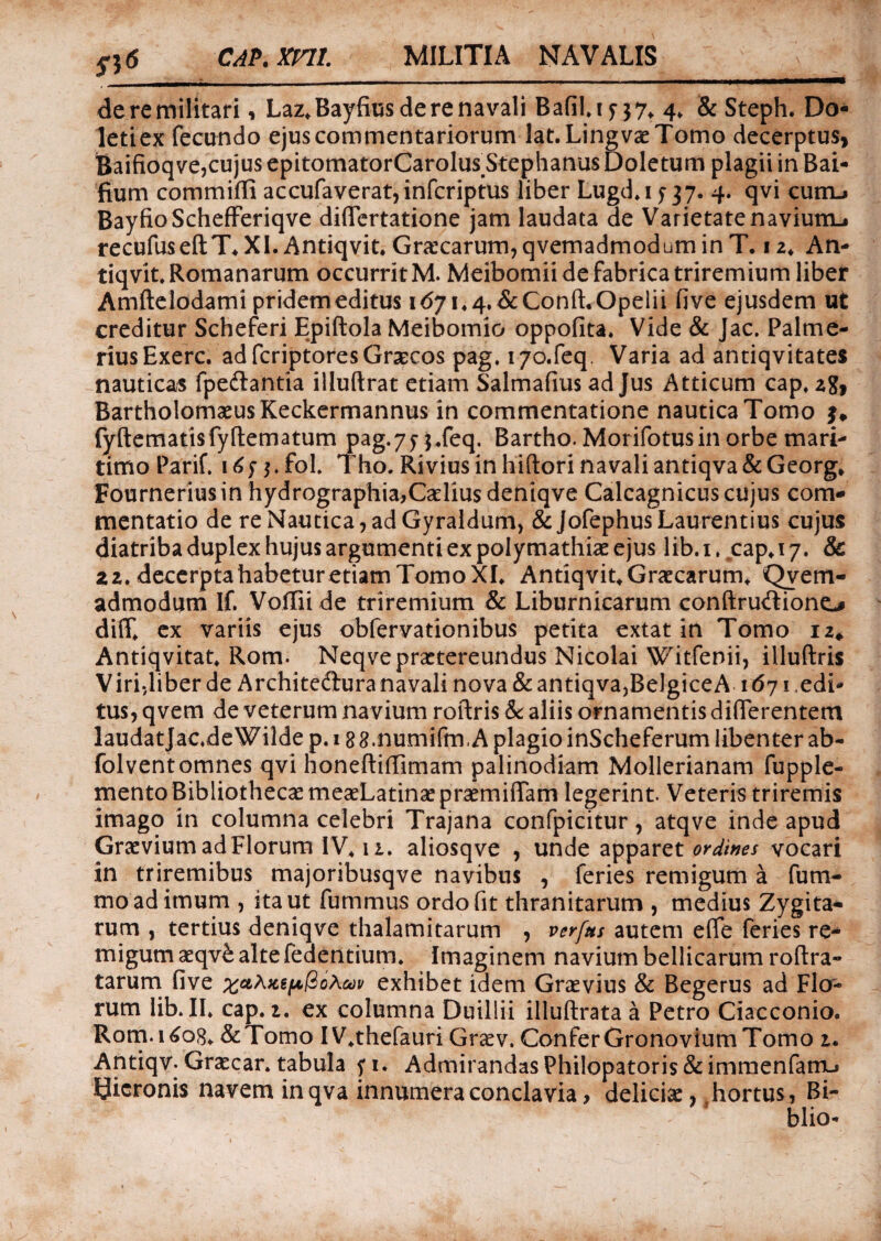 si6 CAP.mi MILITIA NAVALIS deremilitari, Laz*Bayfius de re navali BafiU? j7t 4. & Steph. Do- letiex fecundo ejus commentariorum lat.Lingvae Tomo decerptus, Baifioqve,cujus epitomatorCarolus Stephanus Doletum plagii in Bai- fium commiffi accufaverat,infcriptus liber Lugd*i j 37. 4. qvi cum.* BayfioSchefferiqve differtatione jam laudata de Varietatenaviunu recufuseftT*XI. Antiqvit. Graecarum, qvemadmodum in T. 12, An- tiqvit. Romanarum occurrit M. Meibomii de fabrica triremium liber Amftelodami pridem editus id/i^.&Conft.Opelii fi ve ejusdem ut creditur Scheferi Epiftola Meibomio oppofita. Vide & Jac. Palme- riusExerc. ad fcriptores Graecos pag. iyo.feq, Varia ad antiqvitates nauticas fpe&antia illuftrat etiam Salmafius ad Jus Atticum capf zg, BartholomaeusKeckermannus in commentatione nautica Tomo fyftematisfyftematum pag-7n«feq. Bartho. Morifotusin orbe mari¬ timo Parif. irfn.fol. Tho. Riviusinhiftori navaliantiqva&Georg* Fourneriusin hydrographia,Cariius deniqve Calcagnicus cujus com¬ mentatio de re Nautica, ad Gyraldum, & Jofephus Laurentius cujus diatriba duplex hujus argumenti ex polymathiae ejus lib.i, ,cap»i 7. & z 2. decerpta habetur etiam Tomo XL Antiqvit* Graecarum, Qvem- admodum If. Voffii de triremium & Liburnicarum conftru&iono diff ex variis ejus obfervationibus petita extat in Tomo iz# Antiqvitat, Rom. Neqve praetereundus Nicolai Wit-fenii, illuftris Viri,liber de Architedura navali nova & antiqva,Belgice A 1671 edi¬ tus, qvem de veterum navium roftris & aliis ornamentis differentem laudatjacdeWilde p. 18 g.numifm A plagio inScheferum libenter ab- folventomnes qvi honeftiffimam palinodiam Mollerianam fupple- mento Bibliothecae meaeLatinaepraemiffam legerint. Veteris triremis imago in columna celebri Trajana confpicitur, atqve inde apud Graevium ad Florum 1V411. aliosq ve , unde apparet ordines vocari in triremibus majoribusqve navibus , feries remigum a fum- mo ad imum , ita ut fummus ordo fit thranitarum , medius Zygita- rum , tertius deniqve thalamitarum , verftts autem effe feries re¬ migum aeqv£ alte Pedentium* Imaginem navium bellicarum roftra- tarum five xctAftepftoAav exhibet idem Graevius & Begerus ad Fla- rum lib. II* cap. 2. ex columna Duillii illuftrata a Petro Ciacconio. Rom.i6o8* &Tomo IV*thefauri Graev. ConferGronoviumTomo 2. Antiqv. Gracar. tabula fi. Admirandas Philopatoris & immenfarrL* Bicronis navem in qva innumera conclavia> deliciae, hortus, Bi- blio-