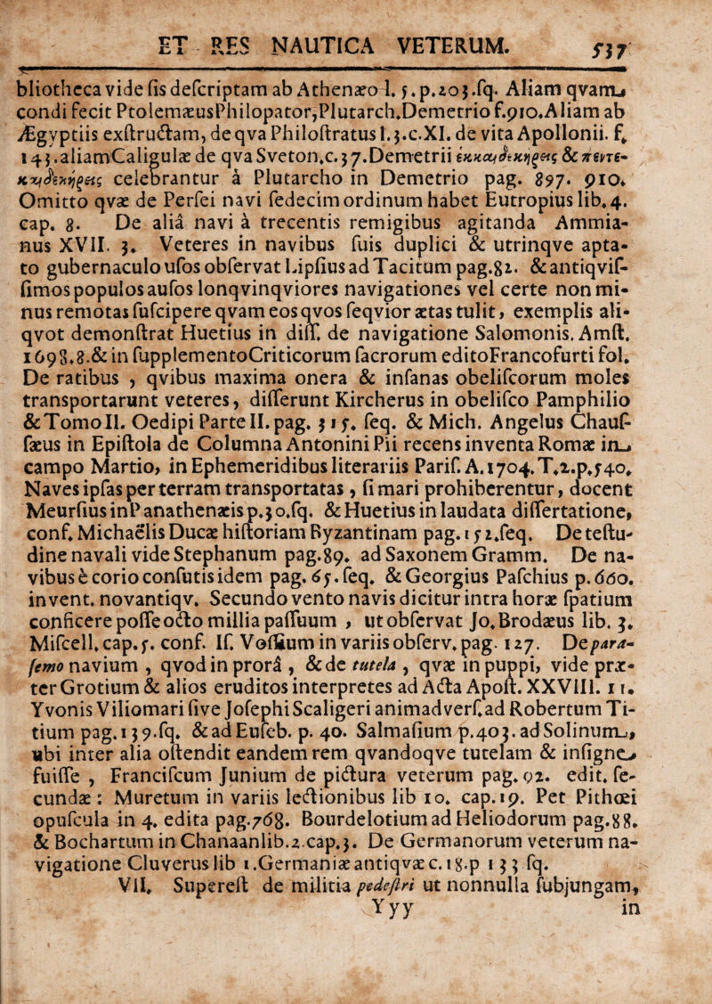 ET RES NAUTICA VETERUM _____ fJ7 bliothcca vide fis defcriptam ab Athenaeo 1. f.p.zojffq. Aliam qvanu condi fecit PtGlemaeusPhilopatof,Plutarch.Demetrio f.pio^Aliam ab yEgyptiis exftru&am, deqva Philoftratusl.$.c.XL de vita Apollonii, f; 14 $. aliamCaliguIae de qva Sveton.c. $ 7.Demetrii & riene* Kxt&xqgets celebrantur a Plutarcho in Demetrio pag. 897. 910* Omitto qvae de Perfei navi fedecim ordinum habet Eutropius lib. 4. eap. 8. De alia navi a trecentis remigibus agitanda Ammia¬ nus XVII. 5* Veteres in navibus fuis duplici & utrinqve apta¬ to gubernaculo ufos obfervat Lipfius ad Tacitum pag.gi. &antiqvif- fimos populos aufos lonqvinqviores navigationes vel certe non mi¬ nus remotas fufcipereqvam eos qvosfeqvior astas tulit, exemplis ali- qvot demonftrat Huetius in diu. de navigatione Salomonis. Amft. 1 69S.8.& in fupplementoCriticorum facrorum editoFrancofurti fol. De ratibus , qvibus maxima onera & infanas obelifcorum moles transportarunt veteres, differunt Kircherus in obelifco Pamphilio &TomoIl. Oedipi ParteII.pag. $ ly. feq. & Mich. Angelus Chauff faeus in Epiftola de Columna Antonini Pii recens inventa Romae ixi^ campo Martio, in Ephemeridibus literariis Parif. A.i704.T.i.p,f4o# Naves ipfas per terram transportatas, fi mari prohiberentur, docent MeurfiusinPanathenacisp.jo.fq. & Huetius in laudata differtatione, conf. Michaelis Ducae hiftoriam Byzantinam pag. 1 y z.feq. Deteftu- dine navali vide Stephanum pag.89. ad Saxonem Gramm. De na¬ vibus e corio confutis idem pag. dy.feq. &Georgius Pafchius p.ddo. in vent. novantiqv. Secundo vento navis dicitur intra horae fpatium conficere poffe odo millia paffuum , ut obfervat Jo.Brodaeus lib. Mifcell.cap.y. conf. If. Voflium in variis obferv.pag* 127. De para* [emo navium , qvod in prori, &de tutela , qvae in puppi, vide prae¬ ter Grotium& alios eruditos interpretes ad Adta Apoft. XXVill. i i. Yvonis Viliomari five JofephiScaligeri animadverf.ad Robertum Ti¬ tium pag. 139.fq. &adEufeb. p. 40. Salmafium p.40adSolinumj, ubi inter alia oftendit eandem rem qvandoqve tutelam & infigno fuiffe , Francifcum Junium de pidura veterum pag. 92. edit, fe¬ cundae : Muretum in variis ledionibus lib 10. cap.19. Pet Pithcei opufcula in 4. edita pag^dg. Bourdelotium ad Heliodorum pag.88* & Bochartum in Chanaanlib.z.cap.j. De Germanorum veterum na¬ vigatione Cluveruslib 1 .Germaniae antiqvae c. ig.p 155 fq. VII, Supereft de militia pedefiri ut nonnulla fubjungam,  ' 4 ' vYyy in