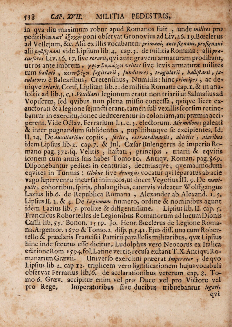 jjg CAP.Xrm MILITIA PEDESTRIS, in qva diu maximum robur apud Romanos fuit , unde milites pro peditibusfcar1 Vfrw poni obfervat Gronovius ad Liv*z6. i p.Bceclerus ad Vellejum, &c. Alii ex illis vocabantur primani, antefignani, profignani ^Xvxpojlfignam videLipfium lib. 4, cap.3. de militia Romana : aliip*- surfores Liv.26,17. five rorarii, qvi ante gravem armaturam prodibant, utros ante imbrem > y^oor^po^x01 velites five levis armaturae milites tum bafiati , kovts^c^oi fagittarii, funditores , tragularii, balliftarii, ja- eulatores £ Balearibus, Cretenfihus, Numidis: hinc, ac de- niqve m’^W4Conf. Lipfium lib. 2. de militia Romana cap.i,& in ana- ledtis ad lib.$, c,i .Vexillarii legionum erant non triarii ut Salmafius ad Vopifcurn, fed qvibus non plena miffio conceffa, qviqve licet ex- audtorati & a legione fejunfti erant, tamen fub vexillis feorfim retine¬ bantur in exercitu,donec deducerentur in coloniam,aut praemia acci¬ perent Vide O&av. Ferrarium l.uc, $. eledorum. Mirmillones galeati & inter pugnandum fubfidentes , poplitibusqve fe excipientes. Id, 11,14, De auxiliaribus copiis , foetisextraordinariis, ablettis , alaribus idem Liplius lib. z* cap.7, & Jul, CccfarBulengerus de imperio Ro¬ mano pag, 372.fq. Velitis , haftati , principis , triarii & eqviti* iconem cum armis fuis habes Tomo io. Antiqv, Roman. pag.&6p* Difponebantur pedites in centurias, decuriasqve, qvemadmodum eqvites in Turmas: Globus five drungus vocatur qvi feparatm ab acie Tagofuperventu incurfat inimicos,ut docet Vegetius III, 9. De mani* pulis, cohortibus, fpiris, phalangibus, catervis videatur Wolfrgangus Lazius lib.<5. de Republica Romana , Alexander ab Alexand, i, f, LipfiusII. 2. & 4. De Legionum numero, ordine & nominibus agunt idem Lazius lib. j*. prolixe & diNgentifltme. Lipfius lib. II. cap. f, Francifcus Roborteilus de Legionibus Romanorum ad locum Dionis Caffii lib,.5-y. Bonon, 15T9. Jo, Henr. Boeclerus de Legione Roma¬ na, Argentor. 1670 &Tomo.z. difp. p,j41. Ejus diiT. una cum Robeiv tello& praeclaris Francifci Patritii parallelis militaribus, qvaeLipfius hinc inde fecutus eflfe dicitur, Ludolphus vero Neocorus ex Italica editioneRom. *fp4,foLLatine vertit, recufaexfi:antT.X,Antiqvi Ro¬ manarum Graevii. Univerfo exercitui praeerat Imperator , deqvo Lipfius lib z* cap 12. triplicem verofignificationem hujus vocabuli obfervat Ferrarius lib,;6, de acclarationibus veterum cap, 8* To¬ mo <5. Graev. accipitur enim vel pro Duce vel pro Victore vel pro Rege, Imperatoribus five ducibus tribuebantur legati, qvi