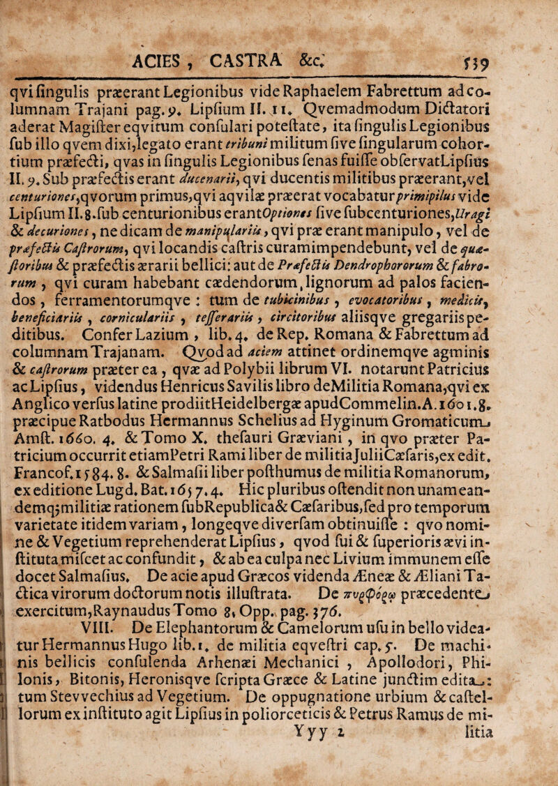 ACIES , CASTRA &c; 119 qvifingulis praeerant Legionibus videRaphaelem Fabrettum ad co¬ lumnam Trajani pag.$?4 LipfiumiLju Qvemadmodum Dilatori aderat Magiftereqvitum confulari poteftate, ita lingulis Legionibus fub illo qvem dixi,Iegato erant tribuni militum fi ve fingularum cohor¬ tium praefecti, qvas in lingulis Legionibus lenas fuilTe obfervatLipfius IL 5?. Sub pr&Tectis erant ducenarii, qvi. ducentis militibus praeerant,vel centuriones, qvorum primus,qvi aqvilae praeerat vocabatur primipilus vide Liprmm IL8Tub centurionibus erantOptiones live fubcenturione$,£/r^i & decuriones, ne dicam de manipulariis, qvi prae erant manipulo , vel de pr&feftis Caji rorum, qvi locandis caftris curamimpendebunt, vel de q ua- floribus & praefedtis aerarii bellici: aut de Prtfettti Dendrophororum & fabro¬ rum , qvi curam habebant caedendorum,lignorum ad palos facien¬ dos , ferramentorumqve : tum de tubicinibus , evocatoribus, meikiry beneficiariis , corniculariis , tefferariU , circitoribus aliisqve gregariis pe¬ ditibus. Confer Lazium , lib* 4* de Rep. Romana & Fabrettum ad columnamTrajanam. Qvpdad aciem attinet ordinemqve agminis & cajlrorum praeter ea , qvae ad Polybii librum VI. notarunt Patricius ac Lipfius, videndus Henricus Savilis libro deMilitia Romana,qvi ex Anglicoverfuslatine prodiitHeidelbergaeapudCommelin.A.i6oi,g0 praecipue Ratbodus Hcrmannus Scheliusad Hyginum Gromaticum-, Amft. 1660. 4* &Tomo X. thefauri Graeviani , in qvo praeter Pa¬ tricium occurrit etiamPetri Rami liber de miIitiaJuliiCaefaris,ex edit. Francof.i f 84» 8. & Salmafii liber pofthumus de militia Romanorum, ex editione Lugd. Bat. 1657.4. Hic pluribus oftendit non unamean- demq,militiae rationem fubRepublica& Caefaribus,fed pro temporum varietate itidem variam, longeqve di verfam obtinuifle : qvo nomi¬ ne & Vegetium reprehenderat Lipfius, qvod fui & fuperioris aevi in« ftituta mifcet ac confundit, & ab ea culpa nec Livium immunem elfe docet Salmafius. De acie apud Graecos videnda JEnex & iEliani Ta- dica virorum dodlorum notis illuftrata. De z-vgpoga praecedento exercitum,Raynaudus Tomo 8» Opp. pag. 376. VIII. De Elephantorum & Camelorum ufu in bello videa¬ tur HermannusHugo lib.i. de militia eqveftri cap.5*. De machi¬ nis bellicis confulenda Arhenaei Mechanici , Apollodori, Phi¬ li Ionis, Bitonis, Heronisqve feriptaGraece & Latine jundim edita^: ll tum Stevvechius ad Vegetium. De oppugnatione urbium & calid¬ iorum ex inftituto agit Lipfius in poliorceticis & Petrus Ramus de mi- Yyy z Htia