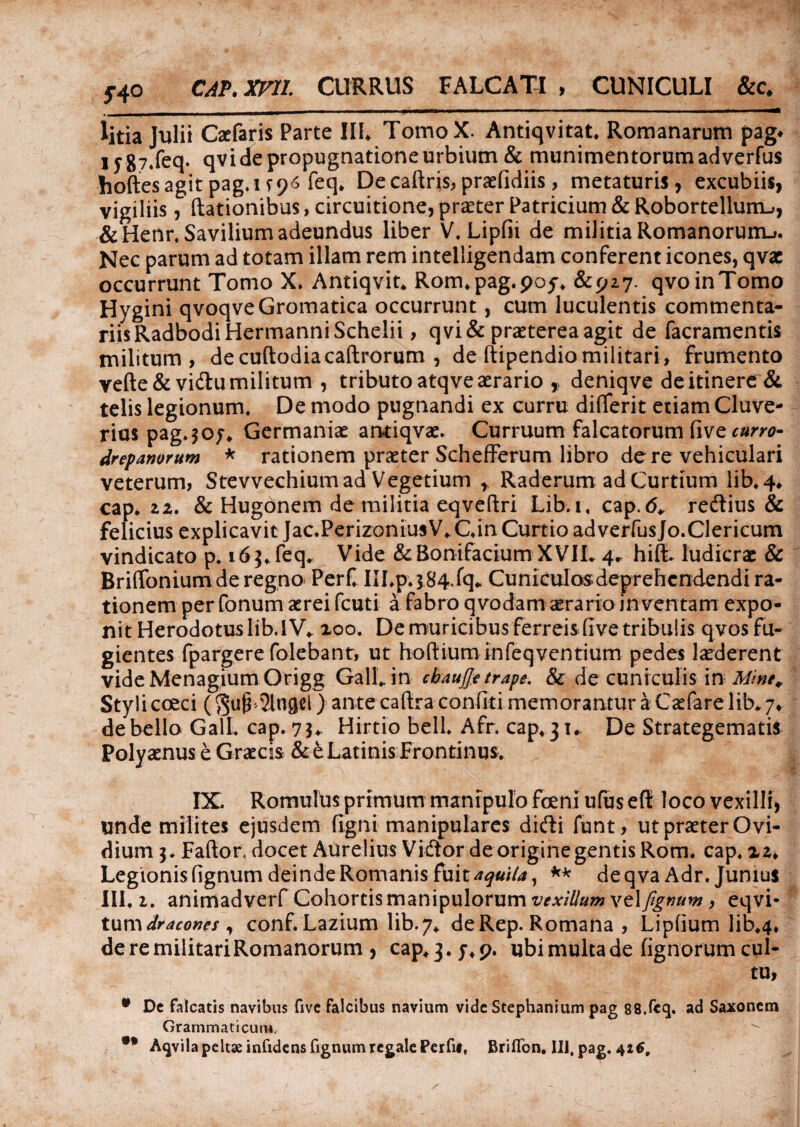 5-40 CAP. XVII. CURRUS FALCATI , CUNICULI &c. - ~ ‘ --- - ' ' - - - -- -- - litia Julii Caelaris Parte III, TomoX. Antiqvitat, Romanarum pag* iyg74feq. qvide propugnatione urbium & munimentorum adverfus hoftesagit pag.i ^96 feq* De caftris, praefidiis, metaturis, excubiis, vigiliis, (lationibus, circuitione, praeter Patricium & Robortellunu, &Henr. Savilium adeundus liber V. Lipfii de militia Romanorum.*. Nec parum ad totam illam rem intelligendam conferent icones, qvae occurrunt Tomo X. Antiqvit* Rorn.pag.poy* &p27. qvoinTomo Hygini qvoqveGromatica occurrunt, cum luculentis commenta¬ riis Radbodi Hermanni Scheli i , qvi& praeterea agit de facramentis militum, decuftodiacaftrorum , de (tipendio militari, frumento vefte& vidlu militum , tributo atqve aerario ,, deniqve de itinere & telis legionum. De modo pugnandi ex curru differit etiam Cluve- rius pag,$o;* Germaniae amiqvae. Curruum falcatorum five curro- drepanorum * rationem praeter Schefferum libro de re vehiculari veterum, Stevvechium ad Vegetium r Raderum ad Curtium lib,4* cap. Z2. & Hugonem de militia eqveftri Lib.i, cap.6* reftius & felicius explicavit Jac.Perizonius V*Cin Curtio ad verfus Jo.Clericum vindicato p, 163,feq* Vide &BonifaciumXVIL 4» hift- ludicrae & BriflTonium de regno PerC IILp*$84iq* Cuniculosdeprehcndendi ra¬ tionem per fonum aerei fcuti a fabro qvodam aerario jn ventam expo¬ nit Herodotus lib.i V* aoo. De muricibus ferreis five tribulis qvos fu¬ gientes fpargere folebant, ut hoftium infeqventium pedes laederent videMenagiumOrigg GalLin cbaujje trape. & de cuniculis in Mine* Stylicoeci (Su§'2ln$el) ante cafiraconfiti memorantur a Caefarelib*7* debello GalL cap. 7$* Hirtio bell, Afr. cap, 31. De Strategematis Polyaenus e Graecis & e Latinis Frontinus. IX. Romulus primum manipulo foeni ufus effi loco vexilli, unde milites ejusdem figni manipulares didli funt, ut praeter Ovi¬ dium 3. Faftor. docet Aurelius Vidlor de origine gentis Rom. cap, 22, Legionis fignum deinde Romanis fuit aquila, ** de q va Adr. Junius III. 1. animadverf Cohortis manipulorum vexillum \t\fgnum, eqvi- tuxv\ dracones , conf. Lazium lib.7, deRep. Romana , Lipfium lib,4* de re militari Romanorum , cap* 3. j, p. ubi multa de fignorum cul¬ tu, • Dc falcatis navibus five falcibus navium vide Stephanium pag 88,fcq. ad Saxonem Grammaticum. •• Aqvila peltae infidens fignum regale Perfi», Briflbn. IU. pag. 42$,