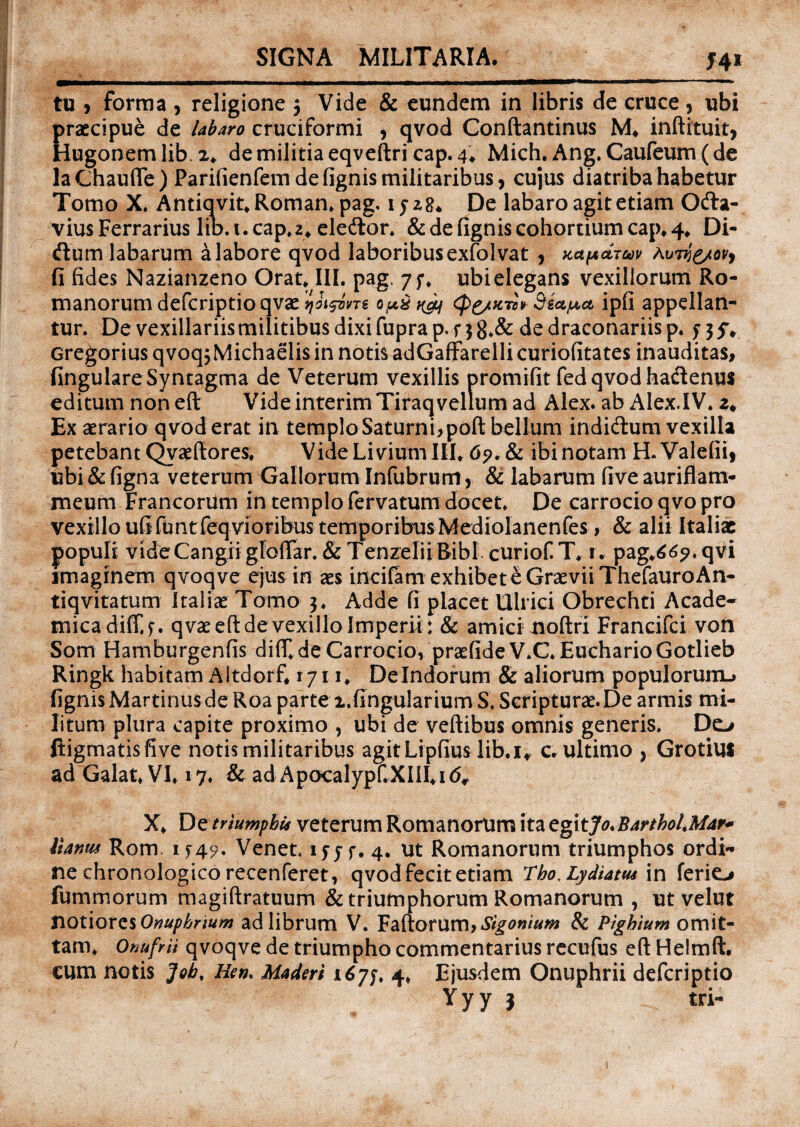 SIGNA MILITARIA. J41 tu > forma , religione $ Vide & eundem in libris de cruce, ubi praecipue de labaro cruciformi ? qvod Conftantinus M. inftituit, Hugonemlib. 2* de militia eqveftri cap. 4* Mich. Ang. Caufeum(de laChaurte) Parifienfem de fignis militaribus, cujus diatriba habetur Tomo X. Antiqvit*Roman* pag. iyz8* De labaro agit etiam Oda- vius Ferrarius lib. 1. cap*z* eledor. & de fignis cohortium cap* 4* Di¬ dum labarum a labore qvod laboribusexfolvat , tcafxctTuv Avvjg/ov, fi fides Nazianzeno Orat* III. pag. 7;* ubi elegans vexillorum Ro¬ manorum defcriptio qvae qji&rre Sea^ct ipfi appellan¬ tur. De vexillariis militibus dixi fupra p. r 3 8*& de draconariis p. $■ 35% Gregorius qvoq$ Michaelis in notis adGaffarelli curiofitates inauditas, fingulareSyntagma de Veterum vexillis promifit fed qvod hadenus editum non eft Vide interimTiraq vellum ad Alex, ab Alex.IV. Ex aerario qvod erat in templo Saturni, poft bellum indidum vexilla petebant Qvaeftores* Vide Livium III* 6?. & ibi notam H. Valefii, ubi & figna veterum Gallorum Infubrum r & labarum five aurittam* meum Francorum in templo fervatum docet. De carrocioqvopro vexillo ufifuntfeqvioribus temporibus Mediolanenfes > & alii Italiae populi videCangii glolTar. & TenzeliiBibl curiof T* r. pag*66?. qvi imaginem qvoqve ejus in aes incifam exhibet e Graevii ThefauroAn- tiqvitatum Italiae Tomo 3. Adde fi placet Ulrici Obrechti Acade¬ mica diff.f. qvae eft de vexillo Imperii : & amici noftri Francifci von Som Hamburgenfis difT.deCarrocio, praefideV.C. EucharioGotlieb Ringk habitam Altdorf* 1711* Delndorum & aliorum populorum-» fignis Martinusde Roa parte i.fingularium S. Scripturae. De armis mi¬ litum plura capite proximo , ubi de veftibus omnis generis. Do ftigmatisfive notis militaribus agitLipfius lib.u c. ultimo , Grotius ad Galat* VI* 17. & ad Apocalypf.XIiI*i<5, X* De /rwmpbis veterum Romanorum ita egitJo.BartholMar* llanm Rom if49. Venet. ifjf. 4. ut Romanorum triumphos ordi¬ ne chronologico recenferet, qvod fecit etiam Lho,Lydiam in ferio fummorum magiftratuum & triumphorum Romanorum , ut velut SiQtiorcsOnupbnum ad librum V. Fartorum, & Pighium omit¬ tam* Onufrii qvoqve de triumpho commentarius recufus eft Heimft. cum notis Job, Hen> Maderi 167$, 4* Ejusdem Onuphrii defcriptio Yyy j tri-