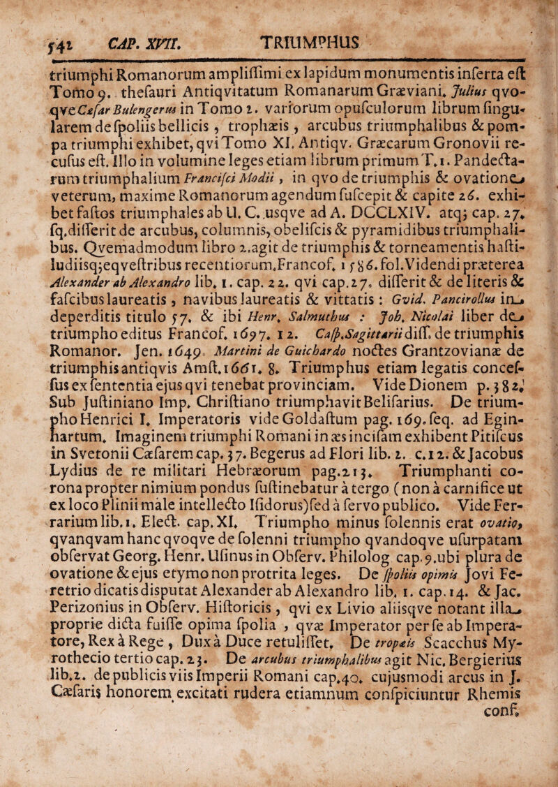 TRIUMPHUS Y41 cap. xnt. triumphi Romanorum ampliffimi ex lapidum monumentis inferta eft Tomo 9. thefauri Antiqvitatum Romanarum Gravianfi Julius qvo- qvcCxfar Bulengermm^ omo 1. variorumopufculorurn librumfingu- larem de fpoliis bellicis, trophaeis, arcubus triumphalibus & pom¬ pa triumphi exhibet, qviTomo XI. Antiqv. GracarumGronovii re- cufus eft. Illo in volumine leges etiam librum primumT. 1. Pandema¬ rum triumphalium Francifci Modii, in qvo de triumphis & ovationem veterum, maxime Romanorum agendum fufcepit & capite z6. exhi¬ bet faftos triumphales ab U.C..usqve ad A. DCCLXIV. atq;cap. 27* fq.difierit de arcubus, columnis, obelifcis & pyramidibus triumphali¬ bus. Qvemadmodum libro 2,agit de triumphis & torneamentis hafti- ludiisqjeqveftribusrecentiorum.Francof. 1 f 8 6»fol. Videndi praterea Alexander ab Alexandro lib, 1. cap. 22. qvi cap. 2 7, di(ferit& de literis & fafcibus laureatis 5 navibus laureatis & vittatis: Gvld, Pancirollus in__» deperditis titulo 57. & ibi Henr, Salmuthus : Joh. Nicolai liber de_> triumpho editus Franeof, 169 j. 12. Ca/p.Sagittariidiff, de triumphis Romanor. Jen. 1649, Martinl de Guichardo nodtes Grantzoviani de triumphisantiqvis Araft.iddi, 8* Triumphus etiam legatis concef- fus ex lententia ejus qvi tenebat provinciam. Vide Dionem p. 3 8 zi Sub Juftiniano Imp, Chriftiano triumphavitBelifarius. De trium- phoHenrici I, Imperatoris videGoldaftum pag.1d9.feq. ad Egin- hartum, Imaginem triumphi Romani in xs incifam exhibent Pitifcus in Svetonii Caefaremcap, 37. Begerus ad Flori lib. 1. c*i2. & Jacobus Lydius de re militari Hebraeorum pag.2i3* Triumphanti co¬ rona propter nimium pondus fuftinebatur a tergo (non a carnifice ut ex loco Plinii male intelledlo Ifidorus)fed a fervo publico. Vide Fer¬ rarium lib. 1. Eleft. cap.XL Triumpho minus folennis erat ovatio, qvanqvamhancqvoqvedefolenni triumpho qvandoqve ufurpatatn obfervat Georg. Henr. llfinusinOhferv. Fhilolog cap.9.ubi plura de ovatione & ejus etymo non protrita leges. De ftolks opimis Jovi Fe¬ retrio dicatis disputat Alexander ab Alexandro lib. 1. cap. 14. &Jac. Perizonius in Obferv. Hiftoricis, qvi ex Livio aliisqve notant ilia-# proprie di&a fuifle opima fpolia , qva Imperator per feablmpera- tore, Rex a Rege , Dux a Duce retulifiet, Dz tropis Scacchus My- rothecio tertio cap. 23. De arcubus triumphalibus agit Nic, Bergierius lib.z. de publicis viis Imperii Romani cap.40. cujusmodi arcus in J. Caefaris honorem, excitati rudera etiamnum confpiciuntur Rhemis . , - * confi