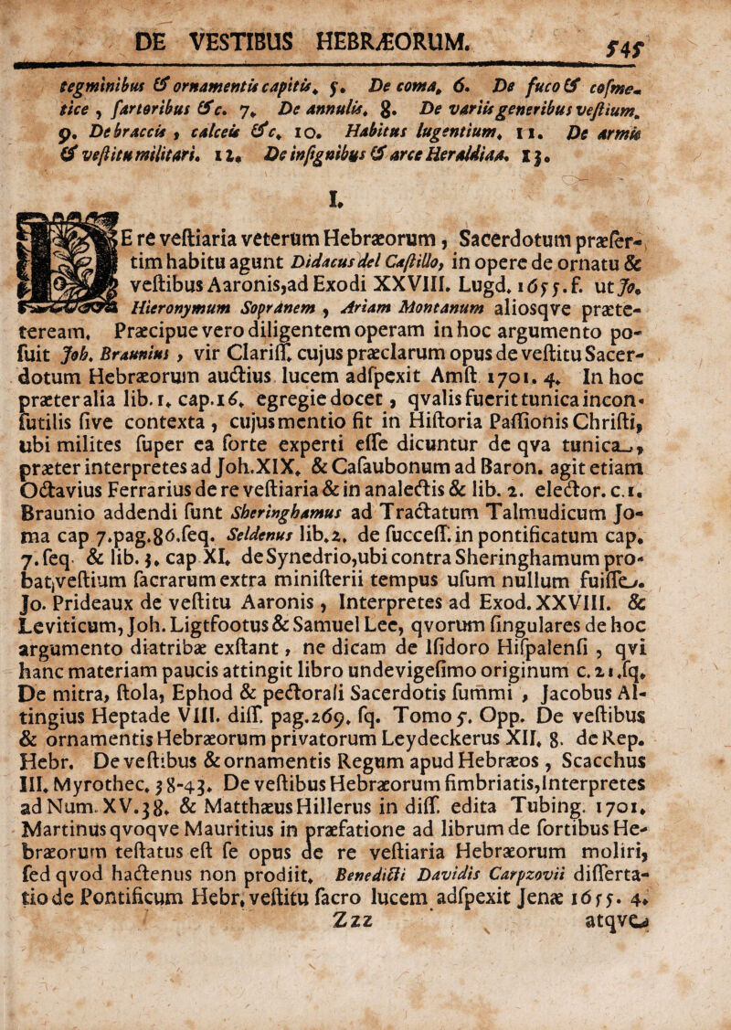 DE VESTIBUS HEBR/EORUM. tegminibus & ornamentis capitis. y. De coma. 6. De fuco IS cofme* tice , fartoribus & c, 7* De annulis. 8. De variis generibus veftiumm p. De br accis , calceis &c. i o. Habitus lugentium * 11. De armk & veftitu militari, i u De inftgnihus & arce Heraldiaa. I} • L '■ ' / E re veftiaria veterum Hebraeorum, Sacerdotum prsefer- tim habitu agunt Didacusdel Caftillo, in opere de ornatu & veftibus Aaronis,ad Exodi XXVIIL Lugd. itfyy.f. utjo* Hieronymum Sopranem , Ariam Montanum aliosqve praete- teream. Praecipue vero diligentem operam in hoc argumento po- fuit Joh. Braunius, vir Clarin* cujus praeclarum opus de veftitu Sacer¬ dotum Hebraeorum audius lucem adfpexit Amft 1701. 4* In hoc praeteralia lib.i* cap.16* egregiedocet, qvalis fuerit tunica incon* futilis five contexta, cujus mentio fit in Hiftoria PaflionisGhrifti, ubi milites fuper ea forte experti efle dicuntur de qva tunica^* praeter interpretes ad Joh.XIX* &CafaubonumadBaron. agit etiam Odavius Ferrarius de re veftiaria & in analedis& lib. 2. eledor. c.i. Braunio addendi funt Sheringbamus ad Tradatum Talmudicum Jo- ma cap 7*pag*g6,feq. Seldenus lib.z. de fucceff. in pontificatum cap, j.feq & lib. cap XL deSynedrio,ubicontraSheringhamumpro- batjveftium facrarum extra minifterii tempus ufum nullum fuiflo. Jo. Prideaux de veftitu Aaronis, Interpretes ad Exod. XXVIIL & Le viticum, Joh. Ligtfootus & Samuel Lee, qvorum lingulares de hoc argumento diatribae exftant, ne dicam de ifidoro Hifpalenfi , qvi hanc materiam paucis attingit libro undevigefimo originum c. 2t *fq» De mitra, ftola, Ephod & pedorali Sacerdotis fummi , jacobus Al- tingius Heptade VIII. diff. pag.269. fq. Tomoy. Opp. De veftibus & ornamentis Hebraeorum privatorum Leydeckerus XII* 8* deRep. Hebr. De veftibus & ornamentis Regum apud Hebraeos , Scacchus III* Myrothec* 3 8-43* De veftibus Hebraeorum fimbriatis,Interpretes adNum, XV.38* & Matthaeus Hillerus in diff. edita Tubing. 1701* Martinusqvoqve Mauritius in praefatione ad librum de fortibus He¬ braeorum teftatus eft fe opus de re veftiaria Hebraeorum moliri, fed qvod hadenus non prodiit* Benedifti Davidis Carpzovii differta- tiode Pontificum Hebr,veftitu facro lucem adfpexit Jenae i6ry. 4» Z zz ‘ atqvca