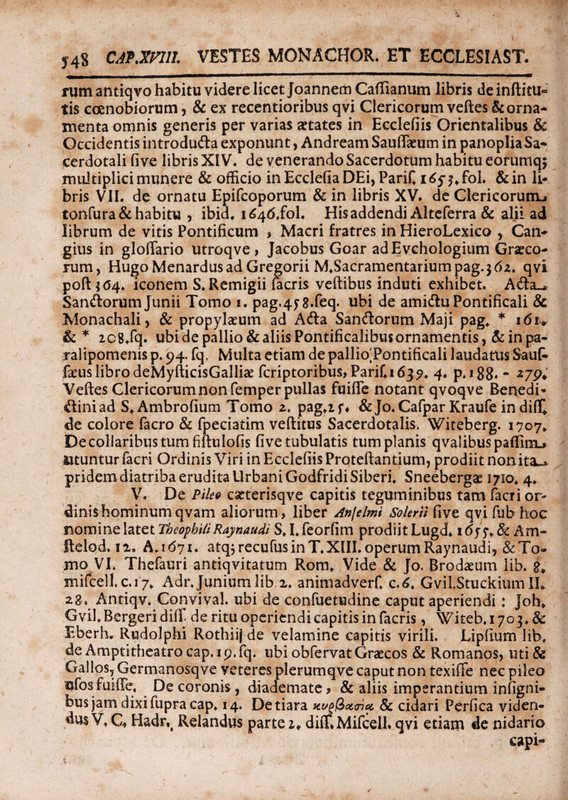 y4s CAf.mil VESTES MONACHOR. ET ECCLESIAST. rumantiqvo habitu videre licet Joannem Caffianum libris deinftitu- tis coenobiorum, & ex recentioribus qvi Clericorum veftes & orna¬ menta omnis generis per varias aetates in Ecclefiis Orientalibus & Occidentis introdufta exponunt, Andream Sauffaeum in panoplia Sa¬ cerdotali fi ve libris XIV. de venerando Sacerdotum habitu eorumqj multiplici munere & officio in Ecclefia DEi, Parif i6$ % fol. & in li¬ bris VII. de ornatu Epifcoporum & in libris XV. de Clericorum^ tonfura& habitu , ibid. i^tf.fol. His addendi Alteferra & alii ad librum de vitis Pontificum * Macri fratres in HieroLexico , Can- gius in glolTario utroqve, Jacobus Goar adEvchologium Graeco¬ rum, HugoMenardusadGregorii M.Sacramentariumpag.jtfz. qvi poft ? <54. iconem S. Remigii facris veftibus induti exhibet. A&a^ Sanftorum Junii Tomo 1. pag.4f8.feq. ubi de amidiuPontificali & Monachali, & propylaeum ad Adla Sanftorum Maji pag„ * 16u &* 2C8.fq. ubide pallio & aliis Pontificalibus ornamentis, & in pa¬ ralipomenis p. 94. fq, Multa etiam de pallio Pontificali laudatus SauG» faeus libro deMyfticisGalliae feriptoribus, Parifidj?. 4. p. 188- - *79i Veftes Clericorum non femper pullas fuifife notant qvoqve Benedi- itiniad S^Ambrofium Tomo 2. pag.if* & Jo.Cafpar Kraufe in diflQ de colore facro & fpeciatim veftitus Sacerdotalis. Witeberg. 1707* De collaribus tum fiftulofis fi ve tubulatis tum planis qvalibuspaffirru utuntur facri Ordinis Viri in Ecclefiis Proteftantium, prodiit non ita^ pridem diatriba erudita Urbani GodfridiSiberi. Sneebergae 1710. 4. V, De Pileo caeterisqve capitis teguminibus tam facri or¬ dinis hominumqvam aliorum, liber Anjelmi Soleril five qvifubhoc nomine latet TheophiliRaynaudi S* I* feorfim prodiit Lugd* i<5f f. & Am- ftelod. 12. A.1671. atqjrecufusinT.XIII. operum Raynaudi, &To- mo VI. Thefauri antiqvitatum Rom* Vide & Jo. Brodaeum lib. 8* mifcell.c.17* Adr Junium lib 2. animadverf. c.6. GviLStuckium IL 28. Antiqv. Convival. ubi de confuetudine caput aperiendi: ]oh» Gvil.Bergeridift. de ritu operiendi capitis in facris, Witeb.1703, & Eberh. Rudolphi Rothiij de velamine capitis virili. Lipfium lib, de Amptitheatrocap.19.fq. ubi obfervat Graecos & Romanos, uti& Gallos, Germanosqve veteres plerumqve caput non texiffe nec pileo ufosfuiffe, De coronis, diademate? & aliis imperantium infigni- bus jam dixifupracap. 14. De tiara tti/glixaicc, & cidari Perfica viden¬ dus Vt G* Hadr,t Relandus parte diiT.Mifcell. qvi etiam de nidario