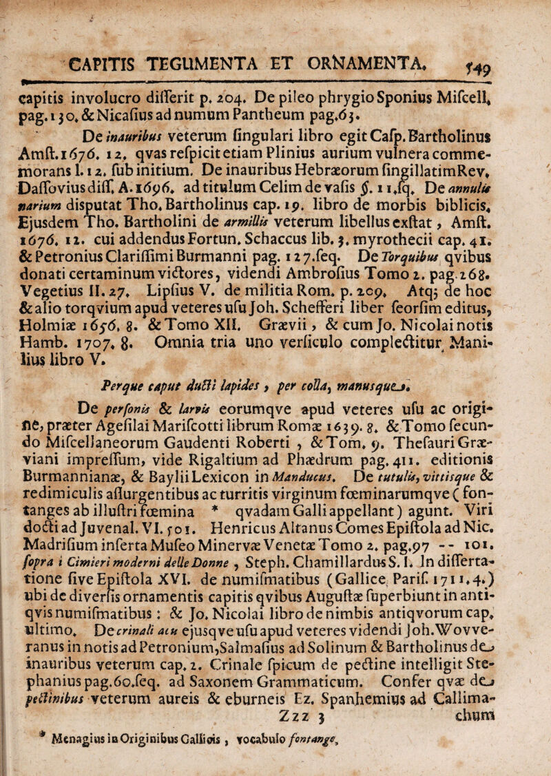 CAPITIS TEGUMENTA ET ORNAMENTA, f4p I» — *' '  , --- M—■■—■■■—  ———* '■ ' -» capitis involucro diflerit p. 204. De pileo phrygio Sponius Mifcell* pag.i$o.&NicafiusadnumumPantheum pag.63. Dz inauribus veterum Gngulari libro egit Cafp. Bartholinus Amft.i 676. 1 z, qvasrefpicit etiam Plinius aurium vulnera comme¬ morans 1.1 z. fub initium. De inauribus Hebraeorum fingillatimRev, Daflbviusdifif. A. 16y6> ad titulum Celim de vafis §, 1 i.iq. De amulis varium disputat Tho.Bartholinus cap. 19. libro de morbis biblicis* Ejusdem Tho. Bartholini de armillis veterum libellus exftat, Amft. 16764 11. cui addendusFortun. Schaccus lib. $. myrothecii cap» 41. & Petronius Clarifiimi Burmanni pag. 117»feq. De Torquibus qvibus donati certaminum vidores, videndi Ambrofius Tomo z. paga68. Vegetius II. 27. Lipfius V. de militia Rom. p. zc9. Atq; de hoc & alio torqvium apud veteres ufujoh. Schefferi liber feorfim editus* Holmiae 1656» 8- & Tomo XII. Graevii > & cum Jo. Nicolai notis Hamb. 1707. 8* Omnia tria uno verficulo complebitur Mani-» lius libro V. Ter que caput duBi lapides > per colla5 manusqutj. De perfonk & larvis eorumqve apud veteres ufu ac origi- ne, praeter Agefilai Marifcotti librum Roma: 1639. 8. & Tomo fecun¬ do MifcelJaneoruni Gaudenti Roberti * &Tom. 9. Thefauri Grae- viani impreffum, vide Rigaltium ad Phaedrum pag. 411. editionis Burmannianae, & BayliiLexicon \n Manducus, De tutulisyvittisque & redimiculis aflurgentibus ac turritis virginum fceminarumqve ( fon- tanges ab illuftrifcjemina * qvadam Galli appellant) agunt. Viri dodi ad Juvenal. VI. f o 1. Henricus Altanus Comes Epiftola ad Nic. Madrifium inferta Mufeo Minerva Venetae Tomo z, pag.97 — 101. fopra i Cimierimoderni delleDonne 5 Steph. ChamillardusS. I. In differta- tione fiveEpiftola XVI. de numifmatibus (Gallice: Parif 171 ubi dc diverfis ornamentis capitis qvibus Auguftae fuperbiunt in anti- qvis numifmatibus: & Jo. Nicolai libro de nimbis antiqvorum cap» ultimo. D z crinali aw ejusqveufuapudveteresvidendijoh.Wovve- ranusinnotisadPetronium^Salmafius adSolinum & Bartholinus do inauribus veterum cap. 2. Crinale fpicum de pedine intelligit Ste- phaniuspag,6o.feq. ad Saxonem Grammaticum. Confer qvae do pe limibus veterum aureis & eburneis Ez. Spanhemius ad Callima- Zzz 3 chum * Menagius in Originibus Galiiois , vocabulo fontange^