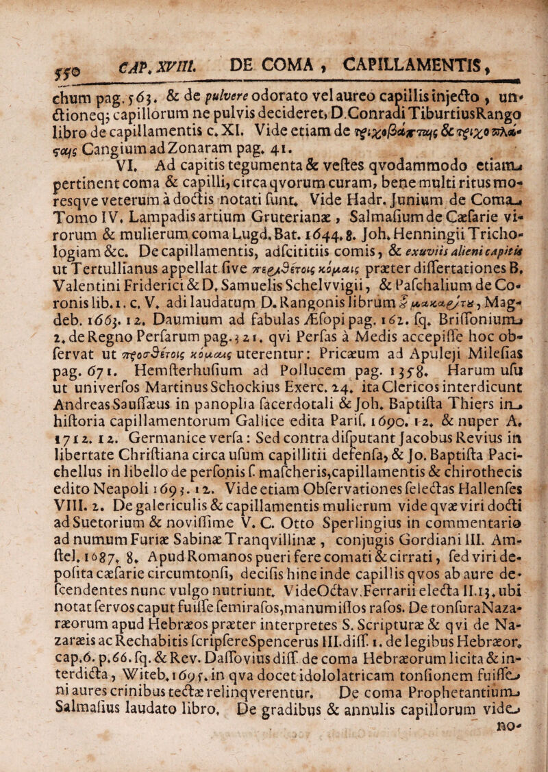 rw CAP* XVIII. DE COMA , CAPILLAMENTIS , chum pag.56$. & de odorato vel aureo capillis injedo , un* dioneq; capillorum ne pulvis decideret) D.Conradi TiburtiusRango libro de capillamentis c.XI. Vide etiam de Tigiw(ictir7Ufg8cTigixovft.** CangiumadZonaram pag. 41. VI* Ad capitis tegumenta & veftes qvodammodo etiairu pertinent coma & capilli, circa qvorum curam, bene multi ritus mo- resqve veterum a dodis notati funt* Vide Hadr. Junium de Coma., Tomo IV, Lampadis artium Gruterianae, SalmafiumdeCaefarie vi¬ rorum & mulierum coma Lugd.Bat. 1644.8. Joh.HenningiiTricho- logiam&c. De capillamentis, adfcititiis comis, & exuviis alieni capitis ut Tertullianus appellat fi ve praeter diflfertationesB, Valentini Friderici & D. Samuelis Schelvvigii, & Pafchalium de Co¬ ronis lib.i. c. V. adi laudatum D. Rangonislibrum § panae/xx , Mag- deb. 166]. 12. Daumium ad fabulas yEfopipag. 161. fq. BritToniunu 2. de Regno Perfarumpag.$zi. qvi Perfas a Medis accepiffe hoc ob- fervat ut Tt^oorSixoig HOfxcug uterentur: Pricaeum ad Apuleji Milefias pag. 671. Hemfterhufium ad Pollucem pag. 135-8. Harum ufu ut univerfos MartinusSchockius Exerc. 24. ita Clericos interdicunt AndreasSaufiaeus in panoplia facerdotali & Joh. Raptifta Thiers in_> hiftoria capillamentorum Gallice edita Parif. 1690. 12. & nuper A, 1712. iz. Germanice verfa: Sed contra difputant JacobusRevius in libertate Chriftiana circa ufum capillitii defenfa, & Jo. Baptifta Paci- chellus in libello de perfonis f mafcheris,capillamentis & chirothecis edito Neapoli 169 *. i z. Vide etiam Obfervationes feledas Hallenfes VIII. 2. De galericulis & capillamentis mulierum vide qvae viri dodi adSuetorium & novifiime V. C. Otto Sperlingius in commentario ad numum Furiae Sabinae Tranqvillinae, conjugis Gordiani III. Am- ftcl. 1687^ g„ Apud Romanos pueri fere comati & cirrati, fed viri de¬ polita caefarie circumto.nfi, decifis hinc inde capillis qvos ab aure de* fcendentes nunc vulgo nutriunt. VideOdav.Ferrarii eleda II. 13. ubi notat fervos caput fuiirefemirafos,manumiflos rafos. De tonfuraNaza- raeorum apud Hebraeos praeter interpretes S. Scripturae & qvi de Na- zaraeis ac Rechabitis fcripfereSpencerus IILdiff. 1. de legibus Hebraeor, cap.6. p.66. fq. & Rev. Daflbvius diflf de coma Hebraeorum licita & in- terdida, Witeb.idpf. in qva docet idololatricam tonfionem fuiffo ni aures crinibus tedaerelinqverentur. De coma Prophetantium-» Salmafius laudato libro. De gradibus & annulis capillorum vido no*