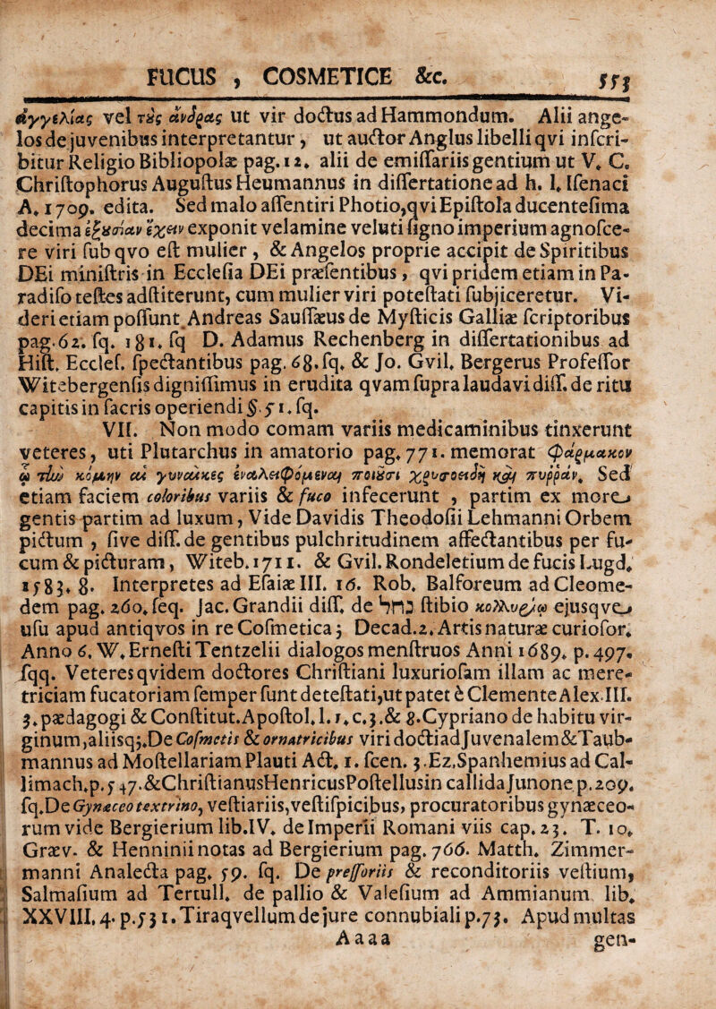 FUCUS , COSMETICE &c. m dyytXUg vel rig avfyctg ut vir dodus ad Hammondum. Alii ange¬ los de juvenibus interpretantur, ut audor Anglus libelli qvi inferi- bitar Religio Bibliopolae pag. 12* alii de emiffariis gentium ut V, C„ Chriftophorus Auguftus Heumannus in differtationead h. 1, Ifenaci A* 1709, edita. Sed malo affentiri Photio,qvi Epiftoladucentefima decima exponit velamine veluti tigno imperium agnofee- re viri fubqvo eft mulier, & Angelos proprie accipit de Spiritibus DEi miniftris in Ecclefia DEi praefentibus, qvi pridem etiam in Pa- radifo tefes adftiterunt, cum mulier viri poteftati fubjiceretur. Vi¬ deri etiam poffunt.Andreas Sauffaeusde Myfticis Galliae feriptoribus pag.62. fq. 181. fq D. Adamus Rechenberg in differtationibus ad Hift. Ecctef. fpedantibus pag. 68, fq, & Jo. Gvil, Bergerus Profeffor Witebergenftsdigniffimus in erudita qvam fupralaudavidiflT.de ritu capitis in facris operiendi § 51, fq. VII. Non modo comam variis medicaminibus tinxerunt veteres, uti Plutarchus in amatorio pag,771. memorat Qctgpaxov 61 7h) KOfJLYjV CU yWCMKtq ivct\$i^QfASVOLI 7T0lX<n tyLf 7tVppUi>, Sed etiam faciem coloribus variis & fuco infecerunt , partim ex moro gentis partim ad luxum, Vide Davidis Theodofii Lehmanni Orbem pidum , five diff.de gentibus pulchritudinem affedantibus per fu- cum&piduram, Witeb.1711. & Gvil.Rondeletium de fucis Lugd, 2^83, g, Interpretes ad Efaiaelll. id. Rob, Balforeum adCleome- dem pag. 260, feq. Jac. Grandii diff, de blTU ftibio xoT&vg/M ejusqvo ufu apud antiqvos in reCofmetica3 Decad.2* Artis naturae curiofor* Anno 6, W,ErneftiTentzelii dialogos menflruos Anni 1689. P*497« fqq. Veteres qvidem dodores Chriftiani luxuriofam illam ac mere¬ triciam fucatoriam femper funt deteftati,ut patet & Clemente Alex III. 3, paedagogi &Conftitut.Apoftol,l.j,c, 3.& g.Cypriano de habitu vir¬ ginum ,aliisq5,De Cofmctis & ornatricibus viri dodiadju venalem&Taub- mannus ad MoftellariamPlauti Ad, 1. fcen. j.Ez.Spanhemiusad Cal- limach.p.j 47.&ChriftianusHenricusPofl:ellusin callida Junone p. 209, fq,DzGyn&ceo textrino^ veftiariis,veftifpicibus, procuratoribus gynaeceo¬ rum vide Bergierium lib.IV, de Imperii Romani viis cap. 23. T. 10, Graev. & Henninii notas ad Bergierium pag. 766. Matth. Zimmer- manni Analeda pag, fp. fq. De preffbrlls & reconditoriis veftium, Salmafium ad TertulI, de pallio & Valefium ad Ammianum, lib, XXVIII, 4. pjjx.Tiraqvellum de jure connubialip.7J. Apud multas Aaaa gen-