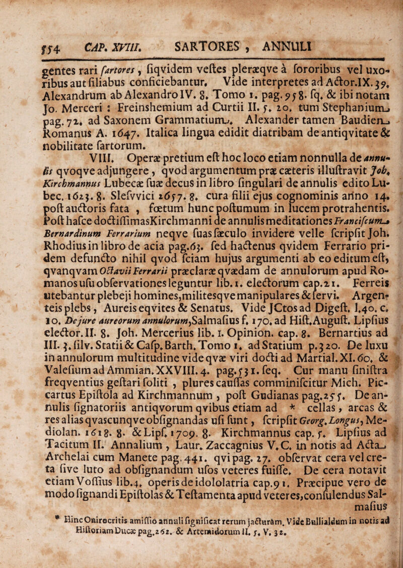 $74 CAP. XVllL SARTORES , ANNULI gentes rari fartores , fiqvidem velles pleraeqve a fororibus vel uxo¬ ribus aut filiabus conficiebantur, Vide interpretes ad Ador.IX. 3 9. Alexandrum ab Alexandro IV* 8* Tomo 1. pag.?$8* fq* & ibinotam Jo. Merceri : Freinshemium ad Curtii II. y. 20. tum Stephanium-» pag. 72, ad Saxonem Grammatiurru Alexander tamen Baudien-» Romanus A. 1647. Italica lingua edidit diatribam de antiqvitate & nobilitate fartorum. VIII* Operae pretium eft hoc loco etiam nonnulla de annu- iis qvoqve adjungere, qvod argumentum prae caeteris illuftravit Job, Kircbmannus Lubecae fuae decus in libro fingulari deannulis edito Lu* bec. 1623.8. Slefvvici 1657. 8* cura filii ejus cognominis anno 14. poftaudoris fata , foetum huncpoftumum in lucem protrahentis. Fofthafce dodiffimasKirchmanni de annulis meditationes Bernardinum Ferrarium neqve fuasfaeculo invidere velle fcripfit Joh. Rhodius in libro de acia pag.63. fed hadenus qvidem Ferrario pri¬ dem defundo nihil qvod fciam hujus argumenti ab eo editum eft, qvanqvam OffaviiFerrarii praeclarae qvaedam de annulorum apud Ro¬ manos ufuobfervationes leguntur lib.x. eledorum cap.21. Ferreis utebantur plebeji homines,militesqve manipulares & lervi. Argen¬ teis plebs, Aureis eqvites & Senatus* Vide JCtos ad Digeft* 1*40, c. io* De jure aureorum annulorum^ Salmafius fi 170. ad Hift*Auguft* Lipfius eledor.II. 8* Joh. Mercerius lib. 1. Opinion. cap. 8. Bernartius ad III. 3. filv. Statii&Cafp*Barth. Tomo 1. ad Statium p.320. De luxu in annulorum multitudine vide qvae viri dodiad Martial.XI.6o, & Valefiam ad Ammian. XXVIII. 4. pag.571. feq. Cur manu finiftra freqventius geftari foliti , plures cauffas comminifcitur Mich. Pic- cartus Epiftola ad Kirchmannum , poft Gudianas pag.ajf. Dean¬ nulis fignatoriis antiqvorum qvibus etiam ad * cellas> arcas & res alias qvascunqveobfignandas ufi funt, fcripfit Georg.Longus^Me- diolan. 1618. 8» &Lipfi 1709, 8- Kirchmannus cap. f, Lipfius ad Tacitum II. Annalium , Laur* Zaccagnius V.C. in notis a a Ada_. Archelai cum Manete pag, 441. qvipag, 27. obfervat cera vel cre¬ ta five luto ad obfignanaum ufos veteres fuiffe* De cera notavit etiam Voffius lib.4* operis de idololatria cap.91. Praecipue vero de modo fignandi Epiftolas & Teftamenta apud veteres,confulendus Sal¬ mafius ® HincOairocritis amiflio annali fignificat rerum jaftur&m. Vide Bullialdum in notis ad