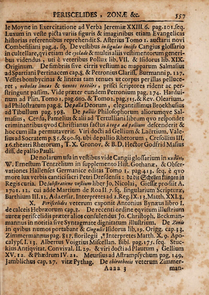 PERISCELIDES , ZONLE &c. SS7 leMoyne in Exercitatione ad Verba Jeremiae XXIII, 6. pag.ioijeq. Luxum in vefte pifta variis figuris & imaginibus etiam Evangelicas hiftorias referentibus reprehenditS* AfteriusTomo i. aucftarii novi Combefifiani pag.4. fq, Deveftibus wligulas incifis Cangius gloflario in cultellare,q vi etiam de cyclade & mul tis aliis veftimentorum generi¬ bus videndus , uti e veteribus Pollux lib. VII, & Ifidorus lib. XIX* Originum. De fimbriis five cirris veftium ac mapparum Salmafius ad Spartiani Pertinacem cap.8. & Petronius Clariffi Burmanni p. 127* Veftesbombycinas & linteas tam tenues ut corpus perillas pelluce- ret, nebulas lineas & ventos textiles , prifci fcriptores rident ac per- ftringunt pafiim. Vide praeter eundem Petronium pag. 274. Hardui- num ad Plin.Tomo i.pag.tfSo.&Tomoz.pag.fij.&Rev, Olearium^ ad Philoftratum pag.S* Dt palla Deorum , elegantiffimus Broekhufius adTibullum pag. 3p8. De palliis Philofophorum aliorumqve Sal¬ mafius , Cerda,Pamelius&aliiad Tertulliani librum qvo refpondet criminantibus qvodChriftianusfadtus A toga ad pallium defcenderit& hoc cum illa permutaverit. Virido&iadGellium&Laertium.Vale- fiusadSocratemp.gf^&po-fq.ubidepallioRhetorum , Crefollius III» ztf.theatri Rhetorum, T.X. Gronov. & B.D.He&orGodfridMafius diffide pallio Pauli. De nolarum ufu in veftibus vide Cangii gloffarium in wkvb W»ErneftumTentzelium in fupplementoHift. Gothanae, &Obfer- vationes Halleftfes Germanice editas Tomo 1* pag 415* feq. e qvo more lux verbis cantici facri Petri Drefdenfis: Da Die @d)elien f iingen in Regiscuria. Defubftratitne veftium liber Jo, Nicolai, Gieffie prodiit A. 1701. 12. cui adde Martium de RoalL/.fq. lingularium Scripturae, Barthium III» n* AdAerfar. Interpretesad z.Reg.IX.i 3,MatthuXXI.g» X* Perifcelides veterum exponit Antonius Bynaeus libro L de calceis Hebraeorum cap.g. De recenti ordine eqvitum illuftrium aureae perifcelidis praeter alios confulendus Jo. Chriftoph. B/eckman- tnannus in notitia five Syntagmate dignitatum illuftriuni» De Zonis in qvibus numos portabant & Cingulis Ifidorus lib.19. Origg. cap.33» Zimmermannuspag.gi^florilegii InterpretesMatth.X»9. Apo- calypf.I. 13. Albertus VoigtiusMifcellan. Bibi. pag. 17/. feq. Stuc- kiusAntiqvitat. ConvivafiII.27. & viri dodi ad Plautum , Gellium XV. 12. &PhaedrumIV. 21, Meurfiusad Aftrampfychum pag, 149» Jamblichus cap» 27, vitae Pythag» De chirothecis veterum Zimmer- Aaaa 3 ; man*