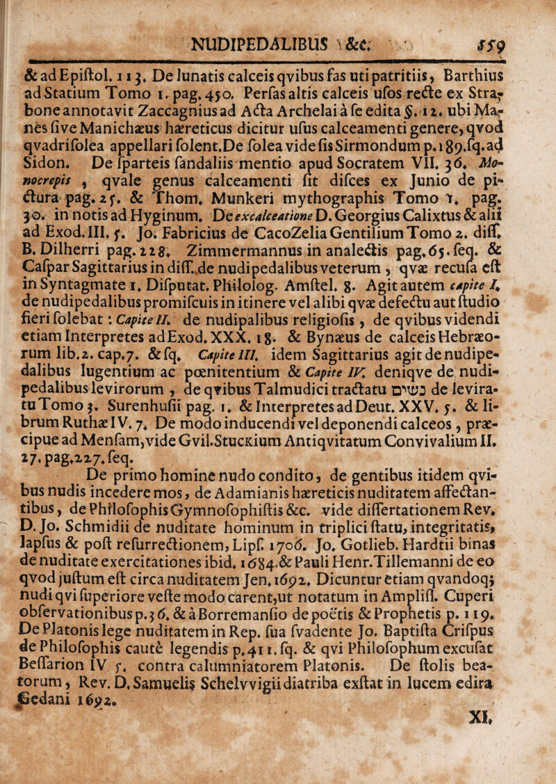 NUDIPEDALIBUS \&t; SS9 iL, ... _ _ V &adEpiftol. 113. De lunatis calceis qvibus fas uti patritiis* Barthius ad Statium Tomo i.pag.450, Perfas altis calceis ufos refte ex Stra- bone annotavit Zaccagnius ad Acft a Archelai a fe edita §. 12. ubi Ma¬ nes fi ve Manichaeus haereticus dicitur ufus calceamen ti genere* qvod qvadrifolea appellari folent.De folea vide fis Sirmondum p. 189»f<E Sidon. De lparteis fandaliis mentio apud Socratem VII. 3 6. Mo« nocrepis , qvale genus calceamenti fit difces ex Junio de pi* dtura pag. 25*. & Thom. Munkeri mythographis Tomo 1. pag, 30. in notis ad Hyginum. Dcexcalceatione D. Georgius Calixtus & alii ad Exod.III, f. Jo. Fabricius de CacoZelia Gentilium Tomo 2. diff. B. Dilherri pag. 228. Zimmermannus in analedlis pag.65.feq. & Cafpar Sagittarius in diff. de nudipedalibus veterum * qvae recufa eft in Syntagmate 1. Difputat. Philolog. Amftel. 8. Agit autem capite 4 de nudipedalibus promifcuis in itinere vel alibi qvae defedlu aut (ludio fieri folebat \ Capite II* de nudipalibus religiofis * de qvibus videndi etiam Interpretes adExod.XXX. 18. & Bynaeus de calceis Hebraeo¬ rum lib.2. cap.7. &fq. Capitelli, idem Sagittarius agit de nudipe¬ dalibus lugentium ac poenitentium & Capite IV. deniqve de nudi¬ pedalibus levirorum , de qvibus Talmudici tradlatu de levira- tuTomo Surenhufii pag. i. & Interpretes ad Deut. XXV. j. & li¬ brum Ruthae IV. 7. De modo inducendi vel deponendi calceos, prae¬ cipue ad Menfam,vide Gvil.StucKium Antiqvitatum Convivalium II. 27.pag.227.feq. De primo homine nudo condito, de gentibus itidem qvi¬ bus nudis incedere mos, de Adamianis haereticis nuditatem affe&an- tibus, dePhilofophisGymnofophiftis&c. vide differtationemRev. D, Jo. Schmidii de nuditate hominum in triplici ftatu, integritatis* lapfus & poft refurredionem, Lipf. 1706. Jo. Gotlieb. Hardtii binas de nuditate exercitationes ibid. 1684«& Pauli Henr.Tillemanni de eo qvod juftum eft circa nuditatem Jen. t6p2. Dicuntur etiam qvandoqj nudi qvifuperiorevefte modo carent,ut notatum in Amplifi. Cuperi ©bfervationibusp.$6. &aBorremanfio de poetis & Prophetis p. 119. De Platonis lege nuditatem in Rep. fua fvadente Jo. Baptifta Crifpus de Philofophis caute legendis p.411. fq. & qvi Philofophum excufat Beffarion IV f. contra calumniatorem Platonis. De ftolis bea¬ torum* Rev. D. Samuelis Schelvvigii diatriba exftat in lucem edira Gedani XI,