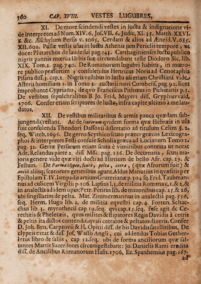ydo CAP. XF11I. VESTES LUGUBRES, T, _ ■ —- ■■ ■■■■■■■-■■ ■ ■- XI. De more fcindendiveftes in'lu&u & indignatione vi- interpretes ad Num.XIV. 6. Jof. VII. 6» Judic.XI. jy. Matth.XXVI. K. &c. yEfchylum Perfis v. io6j-. Cerdam & alios ad Aineid.V.685V XII. 602. Pulla: veftis ufus in lu&u Athenis jam Periclis tempore , ut docet Plutarchus de laude fui pag.f4j. Carthaginienfeslu&u publico nigris pannis moenia Urbis fus circumdabant tefte Diodoro Sic. lib. XIX.' Fom.z. pag.740. Dc Romanorum lugubri habitu , in moero- re publico praTertim * confulendus Henricus Noris ad Cenotaphia Pifana di(Tj. cap.z. Nigris veftibus in ludtu ufi etiam Chriftiani vido Afteriihomiliam t» in Tomo i. audlariinoviCombefiCpag.92.1icet improbante Cypriano, deqvo FrancifcusPithoeusin Pithceanis p.y. De veftibus fepulchralibus B. Jo, Frid„ Mayeri diff. Gryphisvvald, 1706. Confer etiam fcriptores de luctu, infra capite ultimo a me lau¬ datos, XIL De veftibus militaribus & armis pauca qvaedam fub- jungendajreftant. Acde/r«w«wqvidem forma qvae Hebraeis in ufu fuit confulenda Theodori Dalfoviidiflertatio ad titulum Celim §.z* feq. Witeb,i69^. De gerro Scythico fcuto praeter graecos Lexi.cogra- phos & interpretes Fefti confuie Scholiagraeca ad Lucianum Tomo iJ pag. 31. Gerrae Perfarum etiam fcuta e viminibus contexta ut notat Adr. Relandus parte z, diff Mifc, pag, 186. De decumana , fcuti ma¬ joris genere videqvaeviri dodtiad Hirtium de bello Afr. cap. 27. & Feftum. De Parma clypeo, [cuto, pelta , cetra , (qvae Afrorum fuit) & ancili aliisq; fcutorum generibus agunt Aldus Manutius in q vaefitis p er EpiftolamT.IV.lampadis artiumGruterianae p. 304 fq.Frid.Taubman- nus ad culicem Virgilii p. 106. Lipfius 1,$.de militia Romana c. 1 ,& 2,& in analedtis ad idem opus:Petr. Petitus lib. de mazonibus cap, z f ,& z6} ubi fingillatim de pelta. Mat. Zimmermannusin analedlis pag. 576* feq. Herm. Hugo lib. z, de militia eqveftri cap. 4. Fortun, Schac- dius lib. 5. myrothecii cap i9,feq. qvicap.i j.feq. fufe agit dc Ce- rethaeis&Pheletseis, qvos milites&ftipatores RegisDavidis a cetris & peltis ita didtos contendit>qva(i cetratos & peltatos dixeris. Confer D. Joh. Ben, Carpzovii & H. Opitii di(T. de his Davidis fatellitibus, De clypeisextat&dilf JoC Waftii Angli, cui addendus TobiasGutber- letus libro de faliis, cap n.feq, ubi de forma anciliorum qvae fal- tantes Martis Sacerdotes circumgeftabant: Jo. Danielis Rami erudita di(Tt de Ancilibus Romanorum Hafn.1706, Ez. Spanhemius pag. 1^7*