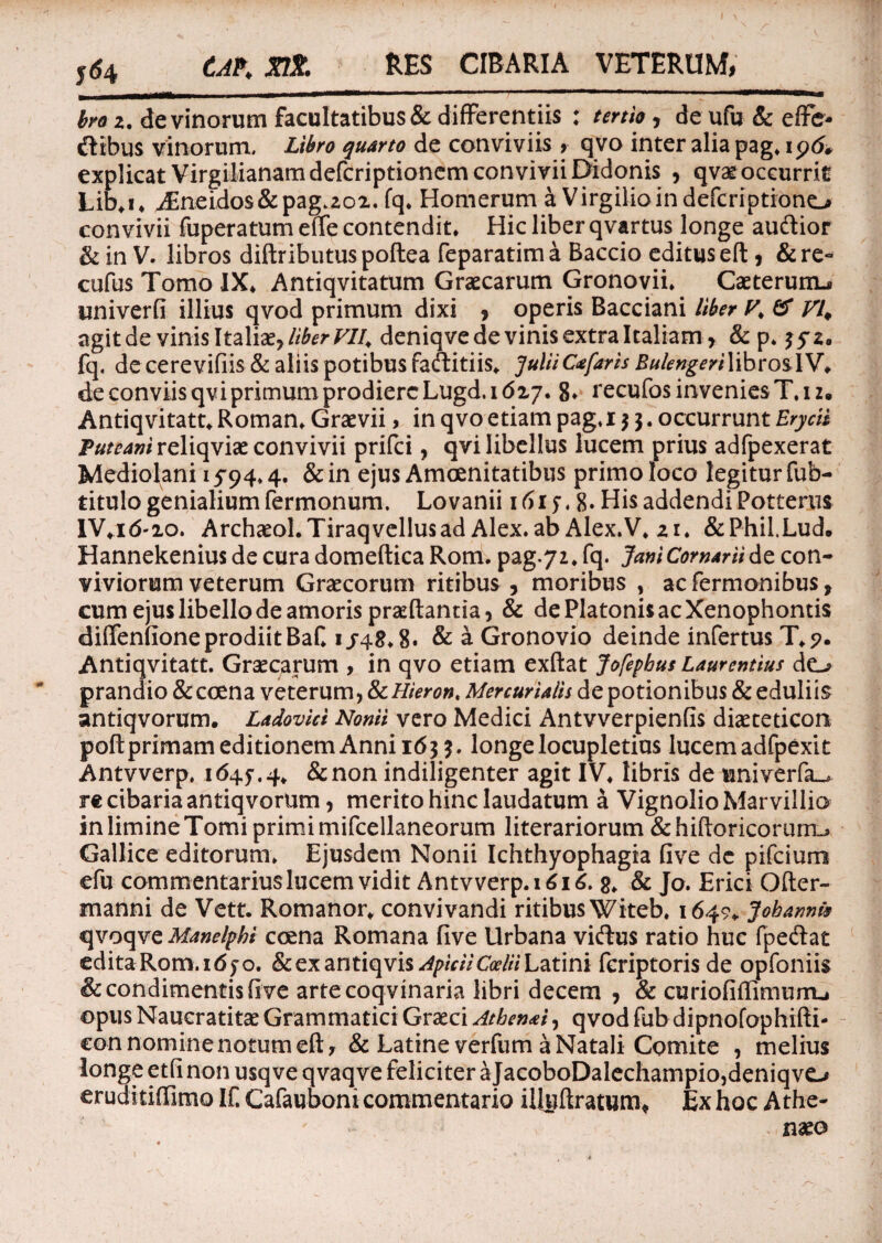 RES CIBARIA VETERUM, 564 CAP* Jfflf. broz. de vinorum facultatibus & difFerentiis : tertio, de ufu& effe¬ ctibus vinorum, Zifw jwrw de conviviis, qvo inter alia pag. 19& explicat Virgilianamdefcriptionern convivii Didonis , qvae occurrit Lib*i* AEneidos&pag.202. fq* Homerum a Virgilioindefcriptrono convivii fuperatum effe contendit* Hic liber qvartus longe audtior & in V. libros diftributuspoftea feparatima Baccio editus eft , & re~ cufus Tomo IX* Antiqvitatum Graecarum Gronovii* Caeteruixu univerfi illius qvod primum dixi , operis Bacciani liber V> & VI* agit de vinis Italiae, liberVll, deniqve de vinis extra Italiam, & p* 3/2. fq. de cerevifiis & aliis potibus faftitiis* Julii Ctfaris BulengerilibroslV* de conviis qvi primum prodiere Lugd. 1627. 8* recufos invenies T* 12. Antiqvitatt* Roman* Graevii > in qvo etiam pag. 153. occurrunt Erycis Puteani reliqviae convivii prifci, qvi libellus lucem prius adfpexerat Mediolani 15-94* 4. & in ejus Amoenitatibus primo loco legitur fub- titulo genialium Termonum. Lovanii 161 j. 8» His addendi Potteriii IV*id'20. Archaeol.Tiraq vellus ad Alex, ab Alex.V. 21. &Phil.Lud. Hannekenius de cura domeftica Rom. pag.y2* fq. JamComariide con¬ viviorum veterum Graecorum ritibus , moribus , ac Termonibus, cum ejus libello de amoris praedantia, & de Platonis ac Xenophontis diffenfione prodiit Baf* 1/48*8. & a Gronovio deinde infertus T*?. Antiqvitatt. Graecarum , in qvo etiam exftat Jofepbus Laurentius do prandio &coena veterum, tkHieron* Mercurialis de potionibus & eduliis antiqvorum. Ladovici Nonii vero Medici Antvverpienfis diaeteticon poftprimam editionem Anni i<5$?. longe locupletius lucem adfpexit Antvverp. 1645',4* &non indiligenter agit IV* libris de univerTa^ re cibaria antiqvorum, merito hinc laudatum a Vignolio Marvillio inlimineTomi primimifcellaneorum literariorum &hiftoricoruno Gallice editorum* Ejusdem Nonii Ichthyophagia five dc pifcium efu commentarius lucem vidit Antvverp. 1616. g, & Jo. Erici Ofter- manni de Vett. Romanor* convivandi ritibus Witeb* 1649* Joharmk qvoqve Manelpbi ccena Romana five Urbana viftus ratio huc TpeClat editaRom.idjo. & ex zntiqvis Apicii Coelii Latini Tcriptorisde opfoniis & condimentis five arte coqvinaria libri decem , & curiofiAimurru opus Naucratitae Grammatici Graeci Athenai, qvod fubdipnofophifti- con nomine notum eft, & Latine verfum a Natali Comite , melius longe etfi non usqve qvaqve feliciter aJacoboDalechampio,deniqvO eruditiffimo IT. Cafauboni commentario iHgftratum* Ex hoc Athe- - naeo