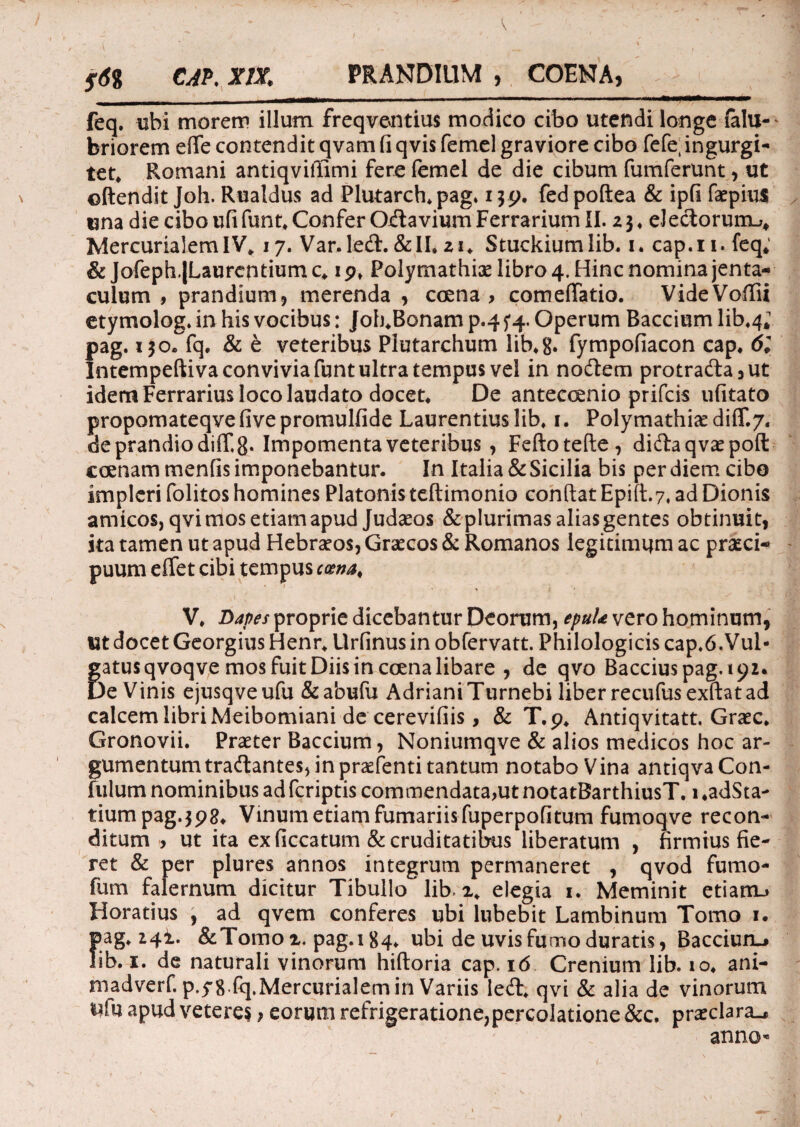 t I' CAP. XIX. PRANDIUM , COENA, feq. ubi morem illum freqventius modico cibo utendi longe falu-' briorem efie contendit qvam fi qvis femel graviore cibo fefe; ingurgi¬ tet* Romani antiqviffimi fere femel de die cibum fumferunt, ut oftendit Joh. Rualdus ad Plutarch* pag. i^p. fedpoftea & ipfi faepiixs una die cibo ufifunt* Confer Odavium Ferrarium II. z 3* e! edorum^ MercurialemIV* 17. Var.led. &II* zi. Stuckiumlib. 1. cap.n. feq; & Jofeph.|Laurentium c* 1 p» Polymathiae libro 4. Hinc nomina jenta¬ culum , prandium, merenda , ccena , comeffatio. VideVoflii etymolog. in his vocibus: Joh*Bonamp.45*4. Operum Bacciumlib*4; pag. 130. fq, & e veteribus Plutarchum lib*g. fympofiacon cap* 61 Intempeftiva convivia funt ultra tempus vel in nodem protrada,ut idem Ferrarius loco laudato docet* De anteccenio prifcis ufitato propomateqvefivepromulfide Laurentius lib* 1. Polymathicediflr.7. de prandio dilfg. Impomenta veteribus , Feftotefte, didaqvaepoft ccenam menfis imponebantur. In Italia & Sicilia bis per diem cibo impleri folitos homines Platonis teftimonio confiat Epift.7, ad Dionis amicos, qvimos etiam apud Judaeos & plurimas alias gentes obtinuit, ita tamen ut apud Hebraeos, Graecos & Romanos legitimum ac prseci- - puum effet cibi tempus cma. \\ (  ' : •’ V* Dapes proprie dicebantur Deorum, epuU vero hominum, I3t docet Georgius Henr* Urfinus in obfervatt. Philologicis cap.6.Vul- gatus qvoqve mos fuit Diis in ccena libare , de qvo Bacciuspag.ipz. De Vinis ejusqveufu &abufu AdrianiTurnebi liber recufus exftat ad calcem libri Meibomiani de cerevifiis, & T.p* Antiqvitatt. Graec* Gronovii. Praeter Baccium, Noniumqve & alios medicos hoc ar¬ gumentum tradantes, in praefenti tantum notabo Vina antiqvaCon- fulurn nominibus ad fcriptis commendata,ut notatBarthiusT. 1 «adSta- tiumpag.jpg* Vinum etiam furnariis fuperpofitum fumoqve recon¬ ditum > ut ita ex ficcatum & cruditatibus liberatum , firmius fie¬ ret & per plures annos integrum permaneret , qvod fumo- fum falernum dicitur Tibullo lib i* elegia 1. Meminit etiam.» Horatius , ad qvem conferes ubi lubebit Lambinum Tomo 1. pag* 24!. &Tomoi, pag.184* ubi de uvis fumo duratis, Bacdum* lib. 1. de naturali vinorum hiftoria cap. 16 Crenium lib. io* ani- madverf. p.yg.fq,Mercurialem in Variis led* qvi & alia de vinorum i?fu apud veteres } eorum refrigeratione,percolatione &c, praeclara., anno-