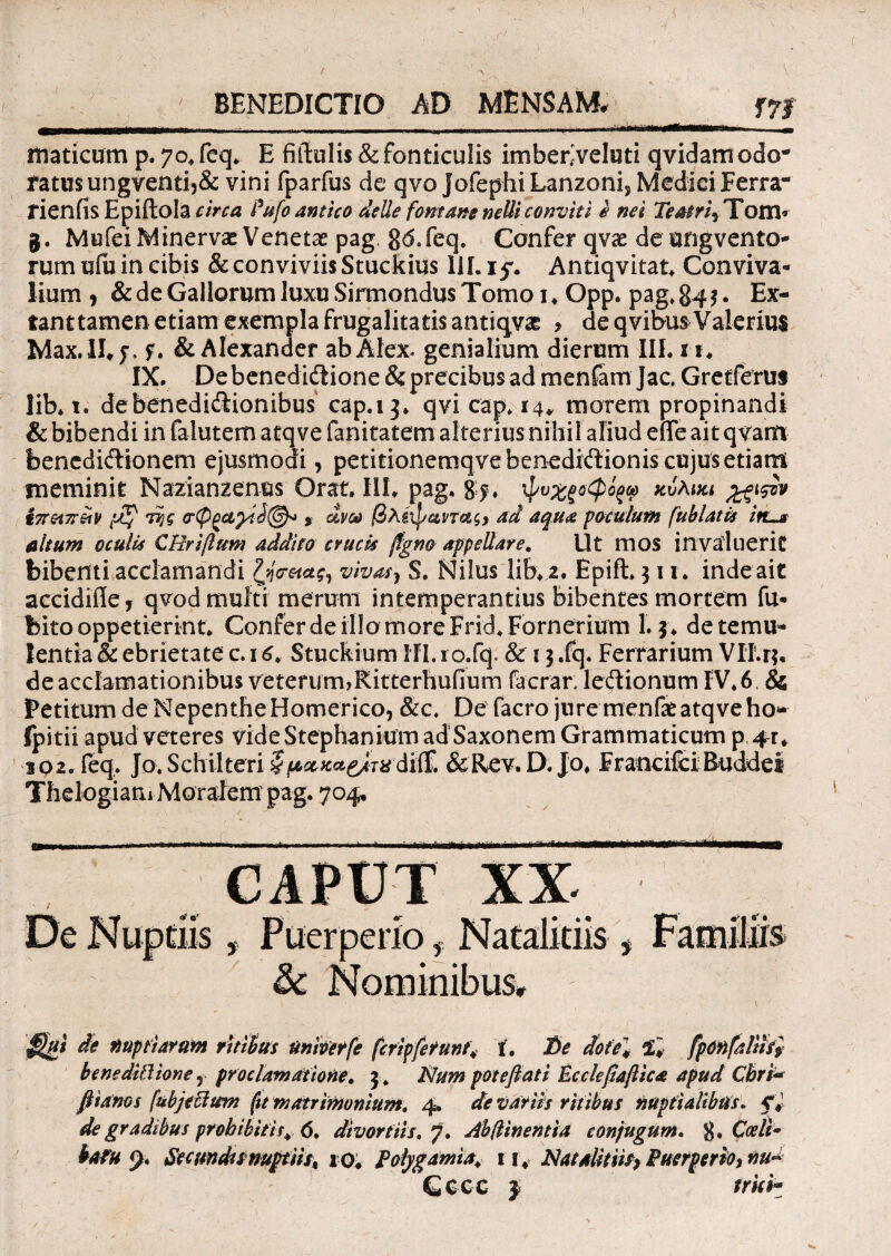 BENEDICTIO AD MENSAM. f7j riwr^---.. -- — _■ , ' ■ , maticum p. 7o.fcq. E fiftuli$& fonticulis imbenveluti qvidamodo¬ ratus ungventi5& vini fparfus de qvo Jofephi Lanzonij Medici Ferra- rienfis Epiftola circa Pufo antico delle fontane nelU convtti i nei Teatri^ Tom« g. Mufei Minervae Venetae pag, 86#feq. Confer qvae de ungvento- rum ufu in cibis & conviviis Stuckius III. if. Andqvitat. Conviva¬ lium , & de Gallorum luxu Sirmondus Tomo 1 . Opp. pag. 84$. Ex- tanttamen etiam exempla frugalitatis antiqvae > de qvibus Valerius Ivdax. !!♦ f. f. & Alexander ab Alex genialium dierum III. 11. IX. Debenedidlione & precibus ad menfam Jac Gretferus lib. 1. de benedictionibus cap.13. qvi cap* 14* morem propinandi & bibendi in falutem atqve fanitatem alterius nihil aliud effe ait qvarn bencdiCHonem ejusmodi, petitionemqve benedictionis cujus etiam meminit Nazianzenes Orat. III. pag. 85. i i7rei7riiy [JKf dijg » dva 0A.iip&na$> ad aqua poculum fublatis itis altum oculis C Uri(lum addito crucis ftgno appellare. Ut mos invaluerit bibenti acclamandi vivat) S. Nilus lib. 2. Epift» 311. inde ait accidifle, qvod multi merum intemperantius bibentes mortem fu- bito oppetierint. Confer de illo more Frid.Fornerium 1.3. detemu* lentia & ebrietate c. 16, Stuckium HI. ro.fq. & 13 .fq. Ferrarium VII. 14, de acclamationibus veterum,Ritterhufium facrar. leCtionum IV.6 & Petitum de Nepenthe Homerico, &c. De facro jure menfatatqve ho- fpitii apud veteres vide Stephanium ad Saxonem Grammaticum p 102. feq. Jo.Schilteri §(*&**&&&{& &Rev. D. Jo. FrandfdBuddei ThelogiatiiMoradem pag. 704, & Nominibus* de nuptiarum ritibus univerfe fcripferunf4 f. D<? dotel 2. fponfaUifi benediPlione,, pro clamatione. \. Num potefiati Ecckfiajlica apud Cbri* fiianos (ubjeUum (tt matrimonium. 4. de variis ritibus nuptialibus. fi¬ de gradibus prohibitis^. 6, divortiis, jf. Ah (linentia conjugum. 8* Coeli- batu <y. Secundunugiiist 10; Polygamia. ii4 JSlatalitiiS) Puerperio^ nu~ GCCC j trki’*