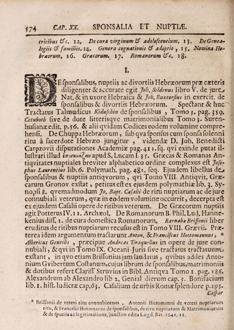 CAT. XX. SPONSALIA ET NUPTIS. \ trietbus Lfc, 12* De cura virginum & adolescentium, 13. DeGenea* logiis & familiis. 14. Genera cognationis & adoptio , 1 Nomina He~ brtorum* 16. Gracorum. 17. Romanorum &*> ig. L E fponfalibus, nuptiis ac divortiis Hebraeorum prae caeteris diligenter & accurate egit Jobf Seldenus libro V. de juro Nat, & in uxore Hebraica & jfob. Buxtorfus in exercit. de fponfalibus & divortiis Hebraeorum. Spectant & huc Tradatus Talmudicus Kidufcbin de fponfalibus , Tomo *♦ pag. 359* Cetuboth five de dote litterisqve matrimonialibus Tomo 5. Suren- hufianaeedit. p.?d. & alii qvidam Codices eodem volumine compre- henfi. De Chuppa Hebraeorum, fub qva fponfus cum fponfa(blenni ritu a facerdote Hebraeo jungitur , videndae D♦ Joh* Benedidi Carpzovii difputationes Academiae pag.41 i.fq. qvi exinde putat il- luftrari illud ImncUletv apud S» Lucam 1.3 f. Graecas & Romanas An- tiqvitates nuptiales breviter alphabetico ordine complexus efl Jofe- phus Laurentius lib.d. Polymath* pag, 481. feq. Ejusdem libellus do fponfalibus & nuptiis antiqvorum , qvi Tomo VIII. Antiqvit. Grae¬ carum Gronov.exftat, petituseftex ejusdem polymathiaelib. 3, Sy- nopfi 8* qvemadmodum Jo* Bapt, Cafalii de ritu nuptiarum ac de jure connubiali veterum, qvae in eodem volumine occurrit, decerpta eft ex ejusdem Cafalii opere de ritibus veterum. De Graecorum nuptiis agitPotterusIV.i 1. Archaeoh De Romanorum B. Phil,Lud*Hanne- kenius diff. ude cura domeftica Romanorum* Bamab£ Bri[fonii liber eruditus de ritibus nuptiarum recufus eft in Tomo VIII. Graevii. Prae¬ terea idem argumentum tradarunt Anton, 8cFrancifcus Hottomannus, * Albericus Gentilit , pr^cipue Andreas Tiraquellus in opere de jure con* nubiali, &qvi in Tomo IX. Oceani Juris five tradatus tradatuurru exftant, in qvo etiam Briflonius jam laudatus, qvibus addes Anto¬ nium Gvibertum Coftanum,cujus librum de fponfalibus,matrimoniis & dotibus refert ClarifT Struvius in BibLAntiqva Tomo 1. pag. 1 Alexandrum ab Alexandro lib 2. Genial dierum cap. f. Bonifacium lib, 1. hift. ludicrae cap.d3. Cafalium de urbis Romae fplendore p. ip 3. 1, . - Cafpar * BriiTonii de veteri ritu connubiorum , Antonii Hofomanni de veteri nuptiarum ritu, & Francifci Hotomanni de fponfalibus,c!e ritu nuptiarum & Matrimoniorum 8c de fpuriis aciegitimationcj jun&im edita Lugd. Bat. 1641, 12.