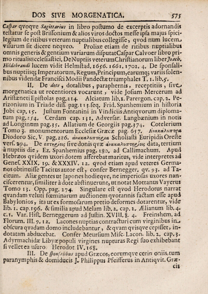 DOS SIVE MORGENATICA. 575 MHH*eUWWW» Cafpar qvoqve Sagittarius in libro poftumo de excerptis adornandis teftatur fe poft BriiTonium & alios viros dotftos mefte ipfa majus fpici- legium de ritibus veterum nuptialibus collegiffe, qvod num lucerru vifurum fit dicere neqveo. Prolixe etiam de ritibus nuptialibus omnis generis & gentium variarum difputatCafpar Calvoer libro pri¬ mo ritualisEcdefiafticb DeNuptiis vetemmChriftianorum liber Joacb. Bildebrandi lucem vidit Helmftad*1656.166i, 1702» 4» De fponfali- bus nuptiisqj Imperatorum, Regum, Principum5earumq$ variis folen- nibusvidendceFrancifci Modii Pandedtae triumphales T» i.lib.jv II* De dote 1 dotalibus, paraphernis> receptitiis, fivo morgenatica ut recentiores vocarunt > vide Jofiam Mercerum ad AriftgnetiEpiftolas pag.2i4. Alciatum lib.x.Parergon. cap» 2. Pe- rizonium in Triade dilX pag.i13.feq» Frid. Spanhemium in hiftoria Jobi cap*iy. Juftum Fontanini in VindiciisAntiqvorumdiploma¬ tum pag,2/4v Cerdani cap. 131* Adverfar. Langbaenium in notis ad Longinum pag.57. Allatiumde Georgiis pag.374» Cotelerium Tomo3. monumentorumEcclefiaeGraecae pag-657« Diodoro Sic»V pag*z86. dmK^Xv7rrvj^/ct Scholiafti Euripidis Orefie yerf. 194» De o7rryj^/oig fivedonis qvx dvc&KahvTr^j^/otg data, tertium a nuptiis die, Ez, Spanhemius pag, 180* ad Callimachum» Apud Hebr^os qvidem Uxori dotem afferebat maritus, vide interpretes ad Genef. XXIX*. 19. &XXXIV. 12. qvod etiam apud veteres Germa¬ nos obtinuiffe Tacitus autor eft r confer Rernegger, qv. 93. ad Ta¬ citum. Alia? gentes ut fapones hodieqve, neimperiofas uxores nan- cifcerentur, fimiliter a dote abftinuerunt, ut notat Mottanus Vayerus Tomo 13* Opp. pag, 274» Singulare eft qvod Herodotus narrat qvandam veluti feminarum audlionemqvotannis faciam efle apud Babylonios, ita utex formofarum pretio deformes dotarentur, vide lib. 1. cap, 196. & fimilia apud Melam lib*2» cap,2* jEiianum lib. 4* c.i. Var. Hift» Berneggerum ad juftin. XVIII» 8» 4» Freinshem* ad Florum. IIT. 9♦ 12* Lacones nuptias contradluri cum virginibus iru obfcura qvadam domo includebantur , &qvam qvisqve cepiflet, in¬ dotatam abducebat. Confer Meurfium Mifc> Lacon. lib* 2* cap»3. Adyrmachida? Libyce populi virgines nupturas Regi fuo exhibebant fi vellet ea ufuro 'HerodotJV* i6g. III. De fponfjltbus apud Graecos, commove cerin oniis^tum paranymphis & domiducis J. Philippus Pfeifferus in Antiqvit.Grae*