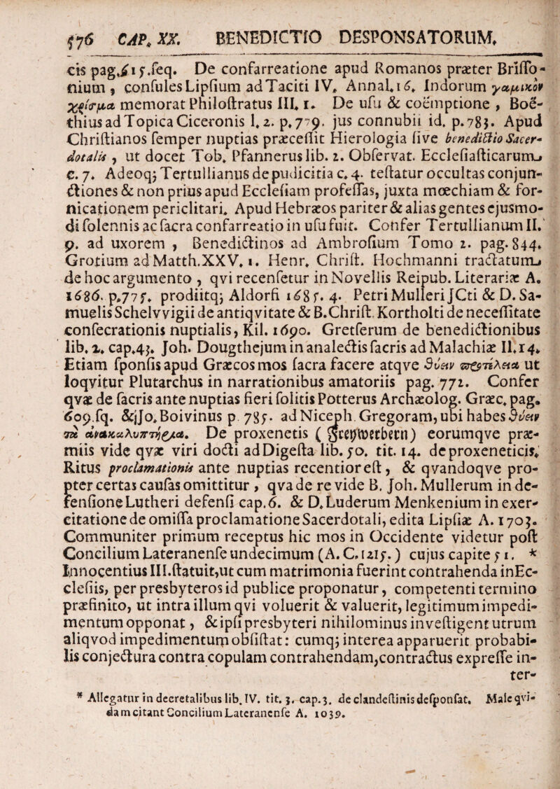• 1 11 y ' ' ;tTW i ” ' v • w ' , .r ’• J  ~ \ ■ V —. ‘ '»  / / : J ; ' fy6 CAP* XX. BENEDICTIO DESPONSATORUM, cis pag*£i j.feq. De confarreatione apud Romanos praeter BrilTo- niutn , confules Lipfium ad Taciti IV, Annal*i6. Indorum yapiicov memorat Philoftratus III, i* De ufu & coemptione , Boe- thiusadTopicaCiceronis 1*2. p.779. jus connubit id, p.?8$. Apud Chriftianos femper nuptias praecedit Hierologia (ive benedittio Sacer- dotalia , ut docet Tob* Pfanneruslib. i. Obfervat. Ecclefiarticarurru e. 7* Adeoqj Tertullianus de pudicitia c* 4. teftatur occultas conjun- dtiones & non prius apud Ecclefiam profeflas, juxta moechiam & for¬ nicationem periclitari* Apud Hebraeos pariter & alias gentes ejusmo¬ di folennis ac facra confarreatio in ufu fuit. Confer Tertullianum II.' p. ad uxorem , Benedidinos ad Ambrofium Tomo 2. pag. 844* Grotium adMatth.XXV. 1. Henr* Chrifi. Hochmanni tradlatunu de hoc argumento , qvi recenfetur in Novellis Reipub. Literarix A* 1686. p*77f. prodiitq; Aldorfi i£8f. 4- Petri Mulieri JCti & D. Sa- muelis Schelv vigii de antiqvitate & B.Chrift. Kortholti de neceffitate confecrationis nuptialis, Kil. 1690. Gretferum de benedi&ionibus lib.x*cap*4$. Joh. Dougthejuminanale&isfacrisadMalachise 11.14* Etiam fponfisapud Graecos mos (aera facere atqve 9uetv ut loqyitur Plutarchus in narrationibus amatoriis pag/771. Confer qvae de facris ante nuptias fieri folitis Potterus Archaeolog. Graec* pag. 609.fq. &jJo*Boivinus p 78;. adNiceph Gregoram,ubi habesbvw di/*x.a\v7r7y&ia. De proxenetis ( gceptoetbecn) eorumqve prae¬ miis vide qvx viri dodli adDigefta lib. jo, tit. 14. de proxeneticis. Ritus proclamationis ante nuptias recentiorefi:, & qvandoqve pro¬ pter certas caulas omittitur , qva de re vide B, joh. Mulierum in dc- FenfioneLutheri defenfi cap.6. & D.Luderum Menkenium in exer¬ citatione deomiffaproclamationeSacerdotali, edita Lipfise A. 1703. Communiter primum receptus hic mos in Occidente videtur poft Concilium Lateranenfe undecimum (A. C, 1215*.) cujus capite ; 1. * Innocentius III.ftatuit,ut cum matrimonia fuerint contrahenda inEc- clefiis, per presbyteros id publice proponatur, competenti termino praefinito, ut intra illum qvi voluerit & valuerit, legitimum impedi¬ mentum opponat , &ip(i presbyteri nihilominus inveftigent utrum aliqvod impedimentum obfiftat: cumq; interea apparuerit probabi¬ lis conjeilura contra copulam contrahendam,contradtus exprefie in-  ■ - ter- * Allegatur in decretalibus lib. IV. tit. j. cap.3. declandeftinisdefponfat. Malegvi- dam citant Concilium Lateranenfe A. 1039. 1